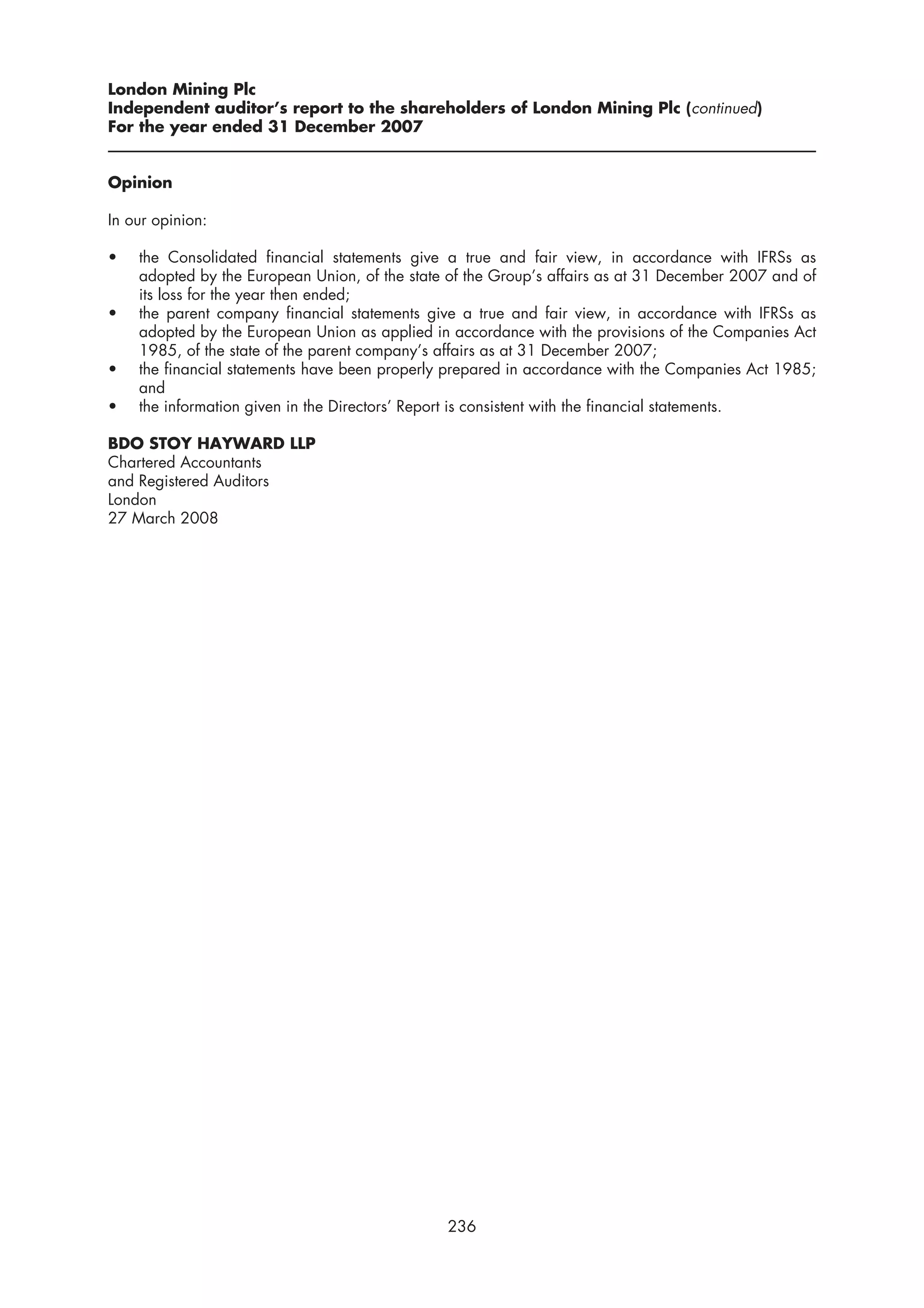 London Mining Plc
Independent auditor’s report to the shareholders of London Mining Plc (continued)
For the year ended 31 December 2007


Opinion

In our opinion:

•   the Consolidated financial statements give a true and fair view, in accordance with IFRSs as
    adopted by the European Union, of the state of the Group’s affairs as at 31 December 2007 and of
    its loss for the year then ended;
•   the parent company financial statements give a true and fair view, in accordance with IFRSs as
    adopted by the European Union as applied in accordance with the provisions of the Companies Act
    1985, of the state of the parent company’s affairs as at 31 December 2007;
•   the financial statements have been properly prepared in accordance with the Companies Act 1985;
    and
•   the information given in the Directors’ Report is consistent with the financial statements.

BDO STOY HAYWARD LLP
Chartered Accountants
and Registered Auditors
London
27 March 2008




                                               236
 