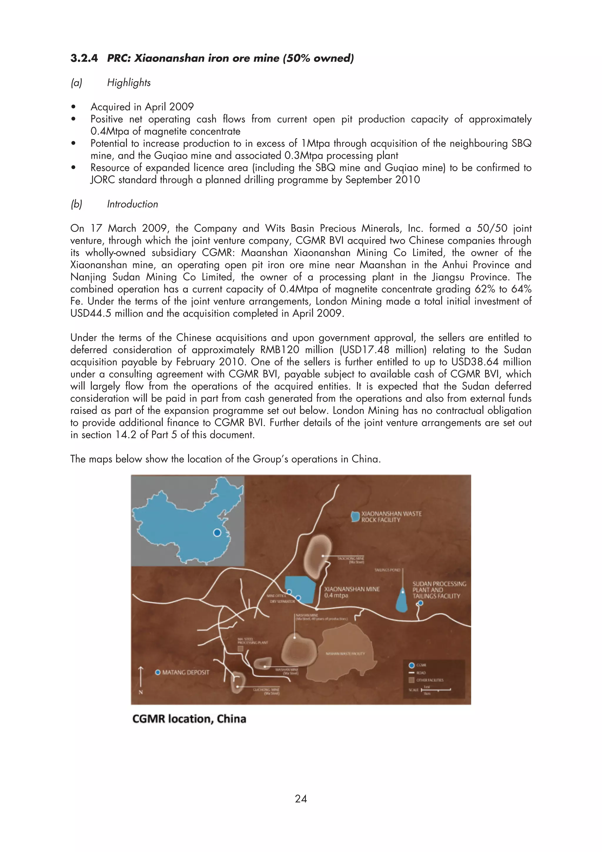 3.2.4 PRC: Xiaonanshan iron ore mine (50% owned)

(a)      Highlights

•     Acquired in April 2009
•     Positive net operating cash flows from current open pit production capacity of approximately
      0.4Mtpa of magnetite concentrate
•     Potential to increase production to in excess of 1Mtpa through acquisition of the neighbouring SBQ
      mine, and the Guqiao mine and associated 0.3Mtpa processing plant
•     Resource of expanded licence area (including the SBQ mine and Guqiao mine) to be confirmed to
      JORC standard through a planned drilling programme by September 2010

(b)      Introduction

On 17 March 2009, the Company and Wits Basin Precious Minerals, Inc. formed a 50/50 joint
venture, through which the joint venture company, CGMR BVI acquired two Chinese companies through
its wholly-owned subsidiary CGMR: Maanshan Xiaonanshan Mining Co Limited, the owner of the
Xiaonanshan mine, an operating open pit iron ore mine near Maanshan in the Anhui Province and
Nanjing Sudan Mining Co Limited, the owner of a processing plant in the Jiangsu Province. The
combined operation has a current capacity of 0.4Mtpa of magnetite concentrate grading 62% to 64%
Fe. Under the terms of the joint venture arrangements, London Mining made a total initial investment of
USD44.5 million and the acquisition completed in April 2009.

Under the terms of the Chinese acquisitions and upon government approval, the sellers are entitled to
deferred consideration of approximately RMB120 million (USD17.48 million) relating to the Sudan
acquisition payable by February 2010. One of the sellers is further entitled to up to USD38.64 million
under a consulting agreement with CGMR BVI, payable subject to available cash of CGMR BVI, which
will largely flow from the operations of the acquired entities. It is expected that the Sudan deferred
consideration will be paid in part from cash generated from the operations and also from external funds
raised as part of the expansion programme set out below. London Mining has no contractual obligation
to provide additional finance to CGMR BVI. Further details of the joint venture arrangements are set out
in section 14.2 of Part 5 of this document.

The maps below show the location of the Group’s operations in China.




                                                   24
 