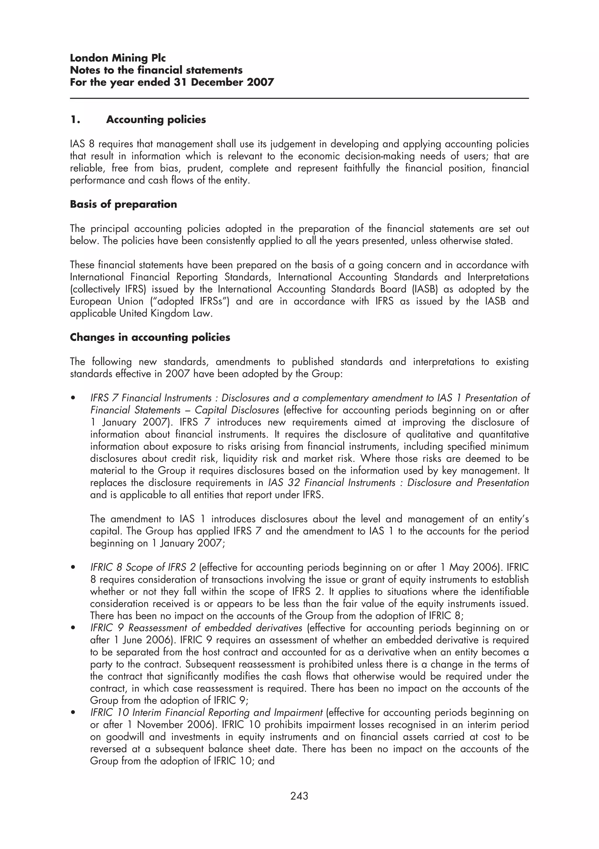 London Mining Plc
Notes to the financial statements
For the year ended 31 December 2007


1.      Accounting policies

IAS 8 requires that management shall use its judgement in developing and applying accounting policies
that result in information which is relevant to the economic decision-making needs of users; that are
reliable, free from bias, prudent, complete and represent faithfully the financial position, financial
performance and cash flows of the entity.

Basis of preparation

The principal accounting policies adopted in the preparation of the financial statements are set out
below. The policies have been consistently applied to all the years presented, unless otherwise stated.

These financial statements have been prepared on the basis of a going concern and in accordance with
International Financial Reporting Standards, International Accounting Standards and Interpretations
(collectively IFRS) issued by the International Accounting Standards Board (IASB) as adopted by the
European Union (“adopted IFRSs”) and are in accordance with IFRS as issued by the IASB and
applicable United Kingdom Law.

Changes in accounting policies

The following new standards, amendments to published standards and interpretations to existing
standards effective in 2007 have been adopted by the Group:

•    IFRS 7 Financial Instruments : Disclosures and a complementary amendment to IAS 1 Presentation of
     Financial Statements – Capital Disclosures (effective for accounting periods beginning on or after
     1 January 2007). IFRS 7 introduces new requirements aimed at improving the disclosure of
     information about financial instruments. It requires the disclosure of qualitative and quantitative
     information about exposure to risks arising from financial instruments, including specified minimum
     disclosures about credit risk, liquidity risk and market risk. Where those risks are deemed to be
     material to the Group it requires disclosures based on the information used by key management. It
     replaces the disclosure requirements in IAS 32 Financial Instruments : Disclosure and Presentation
     and is applicable to all entities that report under IFRS.

     The amendment to IAS 1 introduces disclosures about the level and management of an entity’s
     capital. The Group has applied IFRS 7 and the amendment to IAS 1 to the accounts for the period
     beginning on 1 January 2007;

•    IFRIC 8 Scope of IFRS 2 (effective for accounting periods beginning on or after 1 May 2006). IFRIC
     8 requires consideration of transactions involving the issue or grant of equity instruments to establish
     whether or not they fall within the scope of IFRS 2. It applies to situations where the identifiable
     consideration received is or appears to be less than the fair value of the equity instruments issued.
     There has been no impact on the accounts of the Group from the adoption of IFRIC 8;
•    IFRIC 9 Reassessment of embedded derivatives (effective for accounting periods beginning on or
     after 1 June 2006). IFRIC 9 requires an assessment of whether an embedded derivative is required
     to be separated from the host contract and accounted for as a derivative when an entity becomes a
     party to the contract. Subsequent reassessment is prohibited unless there is a change in the terms of
     the contract that significantly modifies the cash flows that otherwise would be required under the
     contract, in which case reassessment is required. There has been no impact on the accounts of the
     Group from the adoption of IFRIC 9;
•    IFRIC 10 Interim Financial Reporting and Impairment (effective for accounting periods beginning on
     or after 1 November 2006). IFRIC 10 prohibits impairment losses recognised in an interim period
     on goodwill and investments in equity instruments and on financial assets carried at cost to be
     reversed at a subsequent balance sheet date. There has been no impact on the accounts of the
     Group from the adoption of IFRIC 10; and


                                                    243
 
