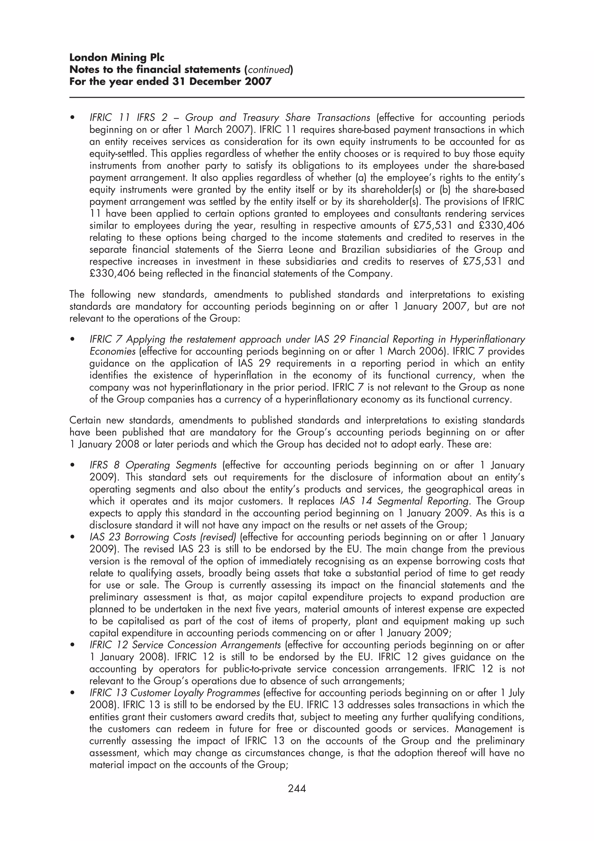 London Mining Plc
Notes to the financial statements (continued)
For the year ended 31 December 2007


•   IFRIC 11 IFRS 2 – Group and Treasury Share Transactions (effective for accounting periods
    beginning on or after 1 March 2007). IFRIC 11 requires share-based payment transactions in which
    an entity receives services as consideration for its own equity instruments to be accounted for as
    equity-settled. This applies regardless of whether the entity chooses or is required to buy those equity
    instruments from another party to satisfy its obligations to its employees under the share-based
    payment arrangement. It also applies regardless of whether (a) the employee’s rights to the entity’s
    equity instruments were granted by the entity itself or by its shareholder(s) or (b) the share-based
    payment arrangement was settled by the entity itself or by its shareholder(s). The provisions of IFRIC
    11 have been applied to certain options granted to employees and consultants rendering services
    similar to employees during the year, resulting in respective amounts of £75,531 and £330,406
    relating to these options being charged to the income statements and credited to reserves in the
    separate financial statements of the Sierra Leone and Brazilian subsidiaries of the Group and
    respective increases in investment in these subsidiaries and credits to reserves of £75,531 and
    £330,406 being reflected in the financial statements of the Company.

The following new standards, amendments to published standards and interpretations to existing
standards are mandatory for accounting periods beginning on or after 1 January 2007, but are not
relevant to the operations of the Group:

•   IFRIC 7 Applying the restatement approach under IAS 29 Financial Reporting in Hyperinflationary
    Economies (effective for accounting periods beginning on or after 1 March 2006). IFRIC 7 provides
    guidance on the application of IAS 29 requirements in a reporting period in which an entity
    identifies the existence of hyperinflation in the economy of its functional currency, when the
    company was not hyperinflationary in the prior period. IFRIC 7 is not relevant to the Group as none
    of the Group companies has a currency of a hyperinflationary economy as its functional currency.

Certain new standards, amendments to published standards and interpretations to existing standards
have been published that are mandatory for the Group’s accounting periods beginning on or after
1 January 2008 or later periods and which the Group has decided not to adopt early. These are:

•   IFRS 8 Operating Segments (effective for accounting periods beginning on or after 1 January
    2009). This standard sets out requirements for the disclosure of information about an entity’s
    operating segments and also about the entity’s products and services, the geographical areas in
    which it operates and its major customers. It replaces IAS 14 Segmental Reporting. The Group
    expects to apply this standard in the accounting period beginning on 1 January 2009. As this is a
    disclosure standard it will not have any impact on the results or net assets of the Group;
•   IAS 23 Borrowing Costs (revised) (effective for accounting periods beginning on or after 1 January
    2009). The revised IAS 23 is still to be endorsed by the EU. The main change from the previous
    version is the removal of the option of immediately recognising as an expense borrowing costs that
    relate to qualifying assets, broadly being assets that take a substantial period of time to get ready
    for use or sale. The Group is currently assessing its impact on the financial statements and the
    preliminary assessment is that, as major capital expenditure projects to expand production are
    planned to be undertaken in the next five years, material amounts of interest expense are expected
    to be capitalised as part of the cost of items of property, plant and equipment making up such
    capital expenditure in accounting periods commencing on or after 1 January 2009;
•   IFRIC 12 Service Concession Arrangements (effective for accounting periods beginning on or after
    1 January 2008). IFRIC 12 is still to be endorsed by the EU. IFRIC 12 gives guidance on the
    accounting by operators for public-to-private service concession arrangements. IFRIC 12 is not
    relevant to the Group’s operations due to absence of such arrangements;
•   IFRIC 13 Customer Loyalty Programmes (effective for accounting periods beginning on or after 1 July
    2008). IFRIC 13 is still to be endorsed by the EU. IFRIC 13 addresses sales transactions in which the
    entities grant their customers award credits that, subject to meeting any further qualifying conditions,
    the customers can redeem in future for free or discounted goods or services. Management is
    currently assessing the impact of IFRIC 13 on the accounts of the Group and the preliminary
    assessment, which may change as circumstances change, is that the adoption thereof will have no
    material impact on the accounts of the Group;

                                                   244
 