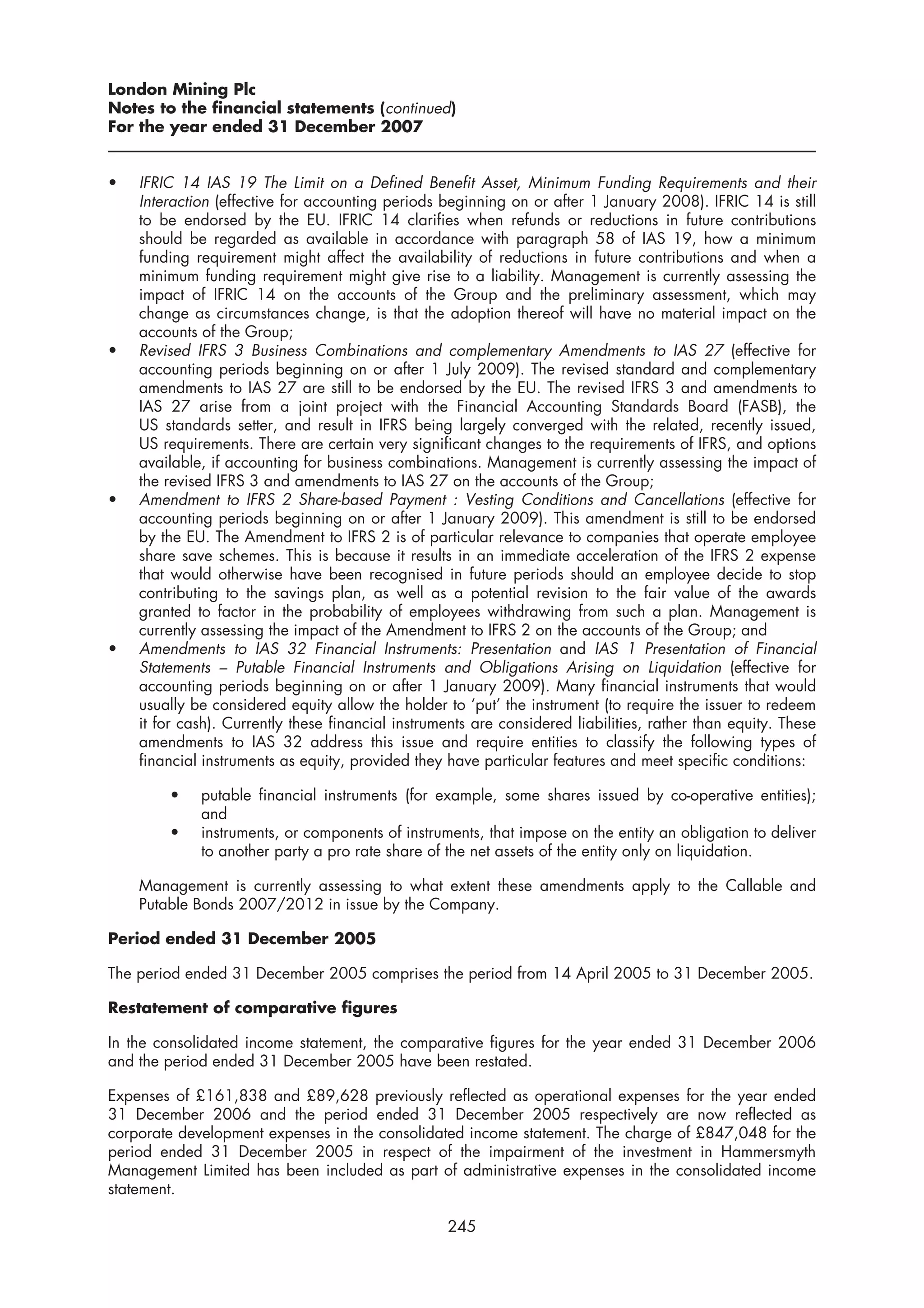 London Mining Plc
Notes to the financial statements (continued)
For the year ended 31 December 2007


•   IFRIC 14 IAS 19 The Limit on a Defined Benefit Asset, Minimum Funding Requirements and their
    Interaction (effective for accounting periods beginning on or after 1 January 2008). IFRIC 14 is still
    to be endorsed by the EU. IFRIC 14 clarifies when refunds or reductions in future contributions
    should be regarded as available in accordance with paragraph 58 of IAS 19, how a minimum
    funding requirement might affect the availability of reductions in future contributions and when a
    minimum funding requirement might give rise to a liability. Management is currently assessing the
    impact of IFRIC 14 on the accounts of the Group and the preliminary assessment, which may
    change as circumstances change, is that the adoption thereof will have no material impact on the
    accounts of the Group;
•   Revised IFRS 3 Business Combinations and complementary Amendments to IAS 27 (effective for
    accounting periods beginning on or after 1 July 2009). The revised standard and complementary
    amendments to IAS 27 are still to be endorsed by the EU. The revised IFRS 3 and amendments to
    IAS 27 arise from a joint project with the Financial Accounting Standards Board (FASB), the
    US standards setter, and result in IFRS being largely converged with the related, recently issued,
    US requirements. There are certain very significant changes to the requirements of IFRS, and options
    available, if accounting for business combinations. Management is currently assessing the impact of
    the revised IFRS 3 and amendments to IAS 27 on the accounts of the Group;
•   Amendment to IFRS 2 Share-based Payment : Vesting Conditions and Cancellations (effective for
    accounting periods beginning on or after 1 January 2009). This amendment is still to be endorsed
    by the EU. The Amendment to IFRS 2 is of particular relevance to companies that operate employee
    share save schemes. This is because it results in an immediate acceleration of the IFRS 2 expense
    that would otherwise have been recognised in future periods should an employee decide to stop
    contributing to the savings plan, as well as a potential revision to the fair value of the awards
    granted to factor in the probability of employees withdrawing from such a plan. Management is
    currently assessing the impact of the Amendment to IFRS 2 on the accounts of the Group; and
•   Amendments to IAS 32 Financial Instruments: Presentation and IAS 1 Presentation of Financial
    Statements – Putable Financial Instruments and Obligations Arising on Liquidation (effective for
    accounting periods beginning on or after 1 January 2009). Many financial instruments that would
    usually be considered equity allow the holder to ‘put’ the instrument (to require the issuer to redeem
    it for cash). Currently these financial instruments are considered liabilities, rather than equity. These
    amendments to IAS 32 address this issue and require entities to classify the following types of
    financial instruments as equity, provided they have particular features and meet specific conditions:

        •    putable financial instruments (for example, some shares issued by co-operative entities);
             and
        •    instruments, or components of instruments, that impose on the entity an obligation to deliver
             to another party a pro rate share of the net assets of the entity only on liquidation.

    Management is currently assessing to what extent these amendments apply to the Callable and
    Putable Bonds 2007/2012 in issue by the Company.

Period ended 31 December 2005

The period ended 31 December 2005 comprises the period from 14 April 2005 to 31 December 2005.

Restatement of comparative figures

In the consolidated income statement, the comparative figures for the year ended 31 December 2006
and the period ended 31 December 2005 have been restated.

Expenses of £161,838 and £89,628 previously reflected as operational expenses for the year ended
31 December 2006 and the period ended 31 December 2005 respectively are now reflected as
corporate development expenses in the consolidated income statement. The charge of £847,048 for the
period ended 31 December 2005 in respect of the impairment of the investment in Hammersmyth
Management Limited has been included as part of administrative expenses in the consolidated income
statement.

                                                   245
 