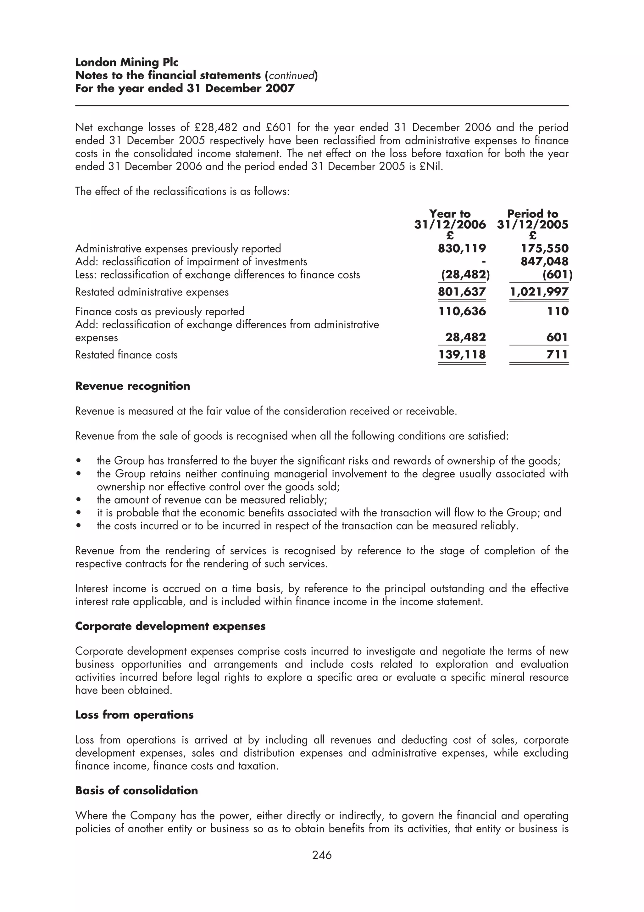 London Mining Plc
Notes to the financial statements (continued)
For the year ended 31 December 2007


Net exchange losses of £28,482 and £601 for the year ended 31 December 2006 and the period
ended 31 December 2005 respectively have been reclassified from administrative expenses to finance
costs in the consolidated income statement. The net effect on the loss before taxation for both the year
ended 31 December 2006 and the period ended 31 December 2005 is £Nil.

The effect of the reclassifications is as follows:

                                                                              Year to    Period to
                                                                            31/12/2006 31/12/2005
                                                                                 £           £
Administrative expenses previously reported                                    830,119     175,550
Add: reclassification of impairment of investments                                    -    847,048
Less: reclassification of exchange differences to finance costs                 (28,482)       (601)
Restated administrative expenses                                                 801,637         1,021,997
Finance costs as previously reported                                             110,636                 110
Add: reclassification of exchange differences from administrative
expenses                                                                           28,482                601
Restated finance costs                                                           139,118                 711

Revenue recognition

Revenue is measured at the fair value of the consideration received or receivable.

Revenue from the sale of goods is recognised when all the following conditions are satisfied:

•    the Group has transferred to the buyer the significant risks and rewards of ownership of the goods;
•    the Group retains neither continuing managerial involvement to the degree usually associated with
     ownership nor effective control over the goods sold;
•    the amount of revenue can be measured reliably;
•    it is probable that the economic benefits associated with the transaction will flow to the Group; and
•    the costs incurred or to be incurred in respect of the transaction can be measured reliably.

Revenue from the rendering of services is recognised by reference to the stage of completion of the
respective contracts for the rendering of such services.

Interest income is accrued on a time basis, by reference to the principal outstanding and the effective
interest rate applicable, and is included within finance income in the income statement.

Corporate development expenses

Corporate development expenses comprise costs incurred to investigate and negotiate the terms of new
business opportunities and arrangements and include costs related to exploration and evaluation
activities incurred before legal rights to explore a specific area or evaluate a specific mineral resource
have been obtained.

Loss from operations

Loss from operations is arrived at by including all revenues and deducting cost of sales, corporate
development expenses, sales and distribution expenses and administrative expenses, while excluding
finance income, finance costs and taxation.

Basis of consolidation

Where the Company has the power, either directly or indirectly, to govern the financial and operating
policies of another entity or business so as to obtain benefits from its activities, that entity or business is

                                                     246
 