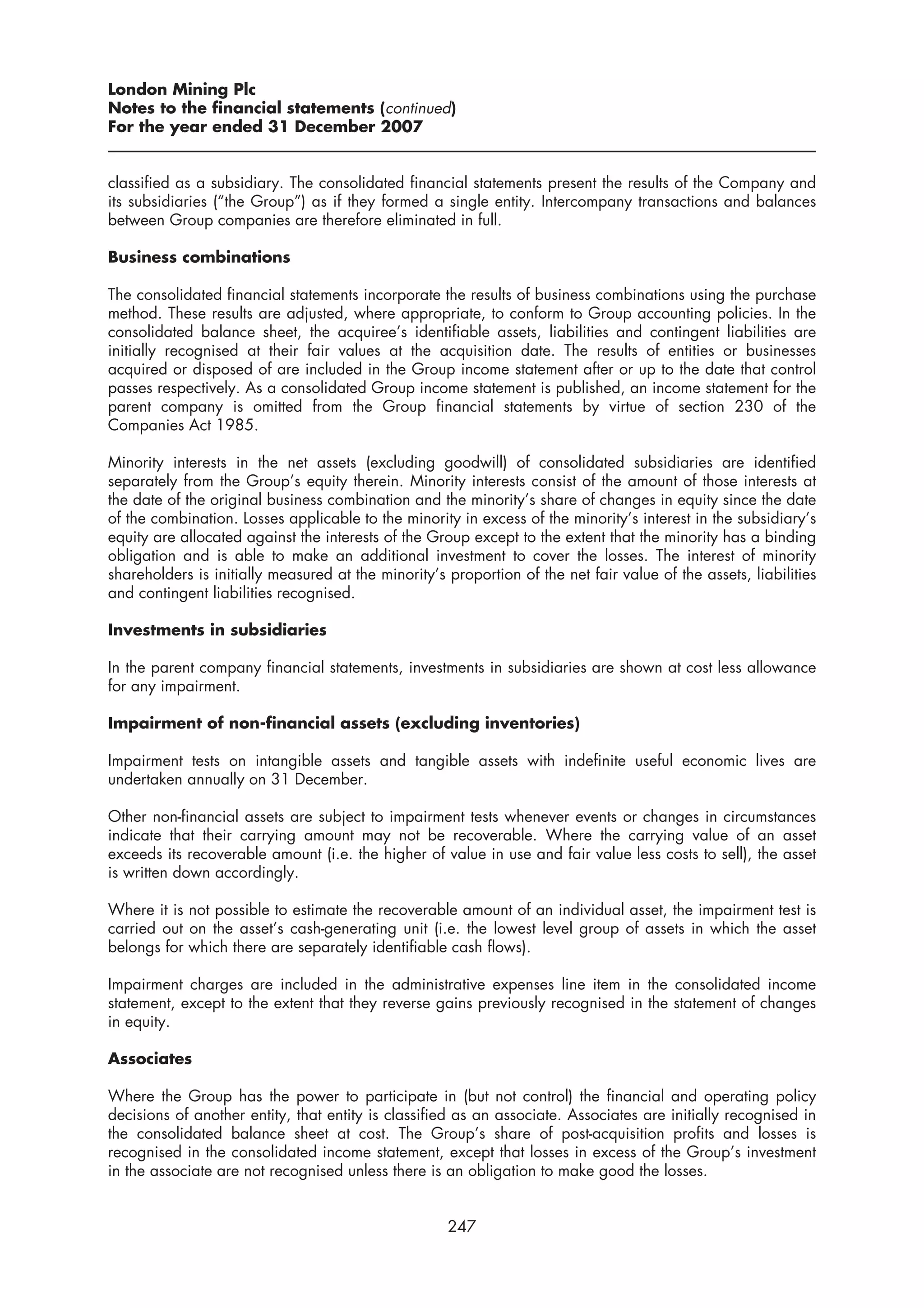 London Mining Plc
Notes to the financial statements (continued)
For the year ended 31 December 2007


classified as a subsidiary. The consolidated financial statements present the results of the Company and
its subsidiaries (“the Group”) as if they formed a single entity. Intercompany transactions and balances
between Group companies are therefore eliminated in full.

Business combinations

The consolidated financial statements incorporate the results of business combinations using the purchase
method. These results are adjusted, where appropriate, to conform to Group accounting policies. In the
consolidated balance sheet, the acquiree’s identifiable assets, liabilities and contingent liabilities are
initially recognised at their fair values at the acquisition date. The results of entities or businesses
acquired or disposed of are included in the Group income statement after or up to the date that control
passes respectively. As a consolidated Group income statement is published, an income statement for the
parent company is omitted from the Group financial statements by virtue of section 230 of the
Companies Act 1985.

Minority interests in the net assets (excluding goodwill) of consolidated subsidiaries are identified
separately from the Group’s equity therein. Minority interests consist of the amount of those interests at
the date of the original business combination and the minority’s share of changes in equity since the date
of the combination. Losses applicable to the minority in excess of the minority’s interest in the subsidiary’s
equity are allocated against the interests of the Group except to the extent that the minority has a binding
obligation and is able to make an additional investment to cover the losses. The interest of minority
shareholders is initially measured at the minority’s proportion of the net fair value of the assets, liabilities
and contingent liabilities recognised.

Investments in subsidiaries

In the parent company financial statements, investments in subsidiaries are shown at cost less allowance
for any impairment.

Impairment of non-financial assets (excluding inventories)

Impairment tests on intangible assets and tangible assets with indefinite useful economic lives are
undertaken annually on 31 December.

Other non-financial assets are subject to impairment tests whenever events or changes in circumstances
indicate that their carrying amount may not be recoverable. Where the carrying value of an asset
exceeds its recoverable amount (i.e. the higher of value in use and fair value less costs to sell), the asset
is written down accordingly.

Where it is not possible to estimate the recoverable amount of an individual asset, the impairment test is
carried out on the asset’s cash-generating unit (i.e. the lowest level group of assets in which the asset
belongs for which there are separately identifiable cash flows).

Impairment charges are included in the administrative expenses line item in the consolidated income
statement, except to the extent that they reverse gains previously recognised in the statement of changes
in equity.

Associates

Where the Group has the power to participate in (but not control) the financial and operating policy
decisions of another entity, that entity is classified as an associate. Associates are initially recognised in
the consolidated balance sheet at cost. The Group’s share of post-acquisition profits and losses is
recognised in the consolidated income statement, except that losses in excess of the Group’s investment
in the associate are not recognised unless there is an obligation to make good the losses.


                                                     247
 