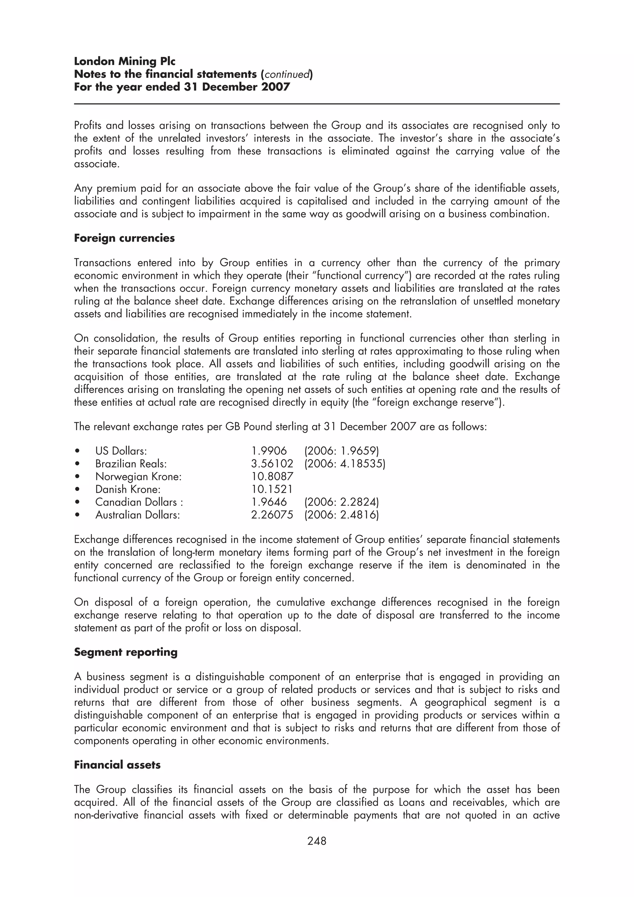 London Mining Plc
Notes to the financial statements (continued)
For the year ended 31 December 2007


Profits and losses arising on transactions between the Group and its associates are recognised only to
the extent of the unrelated investors’ interests in the associate. The investor’s share in the associate’s
profits and losses resulting from these transactions is eliminated against the carrying value of the
associate.

Any premium paid for an associate above the fair value of the Group’s share of the identifiable assets,
liabilities and contingent liabilities acquired is capitalised and included in the carrying amount of the
associate and is subject to impairment in the same way as goodwill arising on a business combination.

Foreign currencies

Transactions entered into by Group entities in a currency other than the currency of the primary
economic environment in which they operate (their “functional currency”) are recorded at the rates ruling
when the transactions occur. Foreign currency monetary assets and liabilities are translated at the rates
ruling at the balance sheet date. Exchange differences arising on the retranslation of unsettled monetary
assets and liabilities are recognised immediately in the income statement.

On consolidation, the results of Group entities reporting in functional currencies other than sterling in
their separate financial statements are translated into sterling at rates approximating to those ruling when
the transactions took place. All assets and liabilities of such entities, including goodwill arising on the
acquisition of those entities, are translated at the rate ruling at the balance sheet date. Exchange
differences arising on translating the opening net assets of such entities at opening rate and the results of
these entities at actual rate are recognised directly in equity (the “foreign exchange reserve”).

The relevant exchange rates per GB Pound sterling at 31 December 2007 are as follows:

•   US Dollars:                        1.9906      (2006: 1.9659)
•   Brazilian Reals:                   3.56102     (2006: 4.18535)
•   Norwegian Krone:                   10.8087
•   Danish Krone:                      10.1521
•   Canadian Dollars :                 1.9646      (2006: 2.2824)
•   Australian Dollars:                2.26075     (2006: 2.4816)

Exchange differences recognised in the income statement of Group entities’ separate financial statements
on the translation of long-term monetary items forming part of the Group’s net investment in the foreign
entity concerned are reclassified to the foreign exchange reserve if the item is denominated in the
functional currency of the Group or foreign entity concerned.

On disposal of a foreign operation, the cumulative exchange differences recognised in the foreign
exchange reserve relating to that operation up to the date of disposal are transferred to the income
statement as part of the profit or loss on disposal.

Segment reporting

A business segment is a distinguishable component of an enterprise that is engaged in providing an
individual product or service or a group of related products or services and that is subject to risks and
returns that are different from those of other business segments. A geographical segment is a
distinguishable component of an enterprise that is engaged in providing products or services within a
particular economic environment and that is subject to risks and returns that are different from those of
components operating in other economic environments.

Financial assets

The Group classifies its financial assets on the basis of the purpose for which the asset has been
acquired. All of the financial assets of the Group are classified as Loans and receivables, which are
non-derivative financial assets with fixed or determinable payments that are not quoted in an active

                                                    248
 
