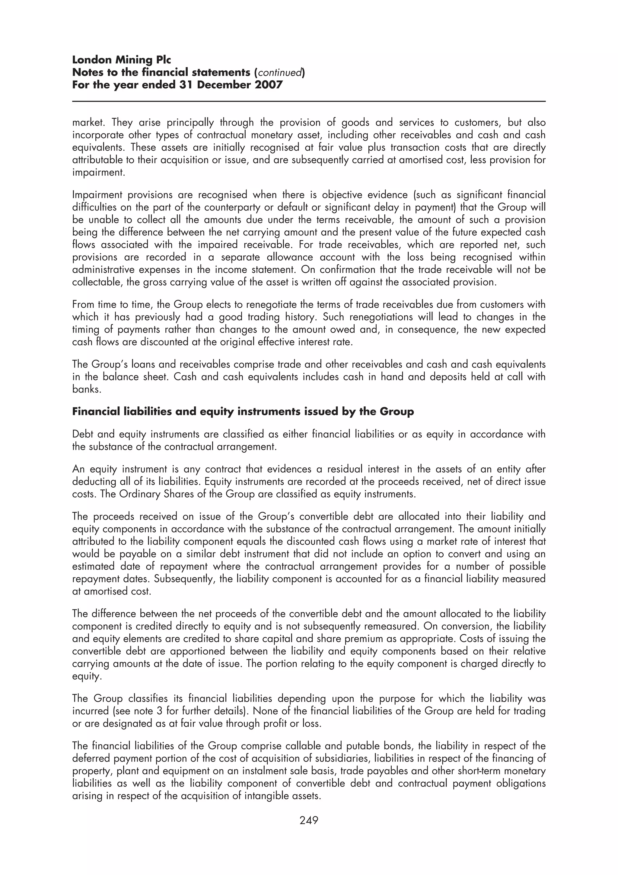 London Mining Plc
Notes to the financial statements (continued)
For the year ended 31 December 2007


market. They arise principally through the provision of goods and services to customers, but also
incorporate other types of contractual monetary asset, including other receivables and cash and cash
equivalents. These assets are initially recognised at fair value plus transaction costs that are directly
attributable to their acquisition or issue, and are subsequently carried at amortised cost, less provision for
impairment.

Impairment provisions are recognised when there is objective evidence (such as significant financial
difficulties on the part of the counterparty or default or significant delay in payment) that the Group will
be unable to collect all the amounts due under the terms receivable, the amount of such a provision
being the difference between the net carrying amount and the present value of the future expected cash
flows associated with the impaired receivable. For trade receivables, which are reported net, such
provisions are recorded in a separate allowance account with the loss being recognised within
administrative expenses in the income statement. On confirmation that the trade receivable will not be
collectable, the gross carrying value of the asset is written off against the associated provision.

From time to time, the Group elects to renegotiate the terms of trade receivables due from customers with
which it has previously had a good trading history. Such renegotiations will lead to changes in the
timing of payments rather than changes to the amount owed and, in consequence, the new expected
cash flows are discounted at the original effective interest rate.

The Group’s loans and receivables comprise trade and other receivables and cash and cash equivalents
in the balance sheet. Cash and cash equivalents includes cash in hand and deposits held at call with
banks.

Financial liabilities and equity instruments issued by the Group

Debt and equity instruments are classified as either financial liabilities or as equity in accordance with
the substance of the contractual arrangement.

An equity instrument is any contract that evidences a residual interest in the assets of an entity after
deducting all of its liabilities. Equity instruments are recorded at the proceeds received, net of direct issue
costs. The Ordinary Shares of the Group are classified as equity instruments.

The proceeds received on issue of the Group’s convertible debt are allocated into their liability and
equity components in accordance with the substance of the contractual arrangement. The amount initially
attributed to the liability component equals the discounted cash flows using a market rate of interest that
would be payable on a similar debt instrument that did not include an option to convert and using an
estimated date of repayment where the contractual arrangement provides for a number of possible
repayment dates. Subsequently, the liability component is accounted for as a financial liability measured
at amortised cost.

The difference between the net proceeds of the convertible debt and the amount allocated to the liability
component is credited directly to equity and is not subsequently remeasured. On conversion, the liability
and equity elements are credited to share capital and share premium as appropriate. Costs of issuing the
convertible debt are apportioned between the liability and equity components based on their relative
carrying amounts at the date of issue. The portion relating to the equity component is charged directly to
equity.

The Group classifies its financial liabilities depending upon the purpose for which the liability was
incurred (see note 3 for further details). None of the financial liabilities of the Group are held for trading
or are designated as at fair value through profit or loss.

The financial liabilities of the Group comprise callable and putable bonds, the liability in respect of the
deferred payment portion of the cost of acquisition of subsidiaries, liabilities in respect of the financing of
property, plant and equipment on an instalment sale basis, trade payables and other short-term monetary
liabilities as well as the liability component of convertible debt and contractual payment obligations
arising in respect of the acquisition of intangible assets.

                                                     249
 