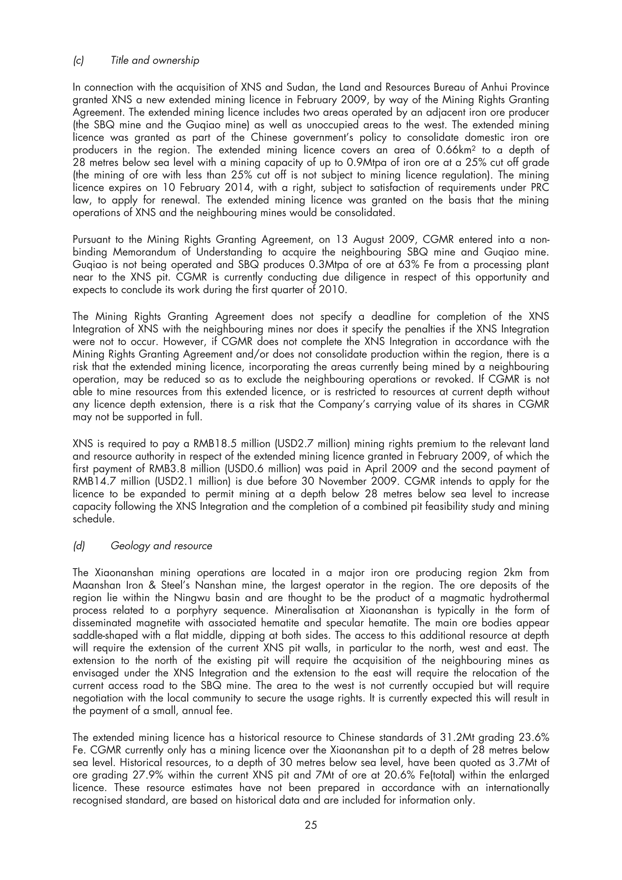 (c)     Title and ownership

In connection with the acquisition of XNS and Sudan, the Land and Resources Bureau of Anhui Province
granted XNS a new extended mining licence in February 2009, by way of the Mining Rights Granting
Agreement. The extended mining licence includes two areas operated by an adjacent iron ore producer
(the SBQ mine and the Guqiao mine) as well as unoccupied areas to the west. The extended mining
licence was granted as part of the Chinese government’s policy to consolidate domestic iron ore
producers in the region. The extended mining licence covers an area of 0.66km2 to a depth of
28 metres below sea level with a mining capacity of up to 0.9Mtpa of iron ore at a 25% cut off grade
(the mining of ore with less than 25% cut off is not subject to mining licence regulation). The mining
licence expires on 10 February 2014, with a right, subject to satisfaction of requirements under PRC
law, to apply for renewal. The extended mining licence was granted on the basis that the mining
operations of XNS and the neighbouring mines would be consolidated.

Pursuant to the Mining Rights Granting Agreement, on 13 August 2009, CGMR entered into a non-
binding Memorandum of Understanding to acquire the neighbouring SBQ mine and Guqiao mine.
Guqiao is not being operated and SBQ produces 0.3Mtpa of ore at 63% Fe from a processing plant
near to the XNS pit. CGMR is currently conducting due diligence in respect of this opportunity and
expects to conclude its work during the first quarter of 2010.

The Mining Rights Granting Agreement does not specify a deadline for completion of the XNS
Integration of XNS with the neighbouring mines nor does it specify the penalties if the XNS Integration
were not to occur. However, if CGMR does not complete the XNS Integration in accordance with the
Mining Rights Granting Agreement and/or does not consolidate production within the region, there is a
risk that the extended mining licence, incorporating the areas currently being mined by a neighbouring
operation, may be reduced so as to exclude the neighbouring operations or revoked. If CGMR is not
able to mine resources from this extended licence, or is restricted to resources at current depth without
any licence depth extension, there is a risk that the Company’s carrying value of its shares in CGMR
may not be supported in full.

XNS is required to pay a RMB18.5 million (USD2.7 million) mining rights premium to the relevant land
and resource authority in respect of the extended mining licence granted in February 2009, of which the
first payment of RMB3.8 million (USD0.6 million) was paid in April 2009 and the second payment of
RMB14.7 million (USD2.1 million) is due before 30 November 2009. CGMR intends to apply for the
licence to be expanded to permit mining at a depth below 28 metres below sea level to increase
capacity following the XNS Integration and the completion of a combined pit feasibility study and mining
schedule.

(d)     Geology and resource

The Xiaonanshan mining operations are located in a major iron ore producing region 2km from
Maanshan Iron & Steel’s Nanshan mine, the largest operator in the region. The ore deposits of the
region lie within the Ningwu basin and are thought to be the product of a magmatic hydrothermal
process related to a porphyry sequence. Mineralisation at Xiaonanshan is typically in the form of
disseminated magnetite with associated hematite and specular hematite. The main ore bodies appear
saddle-shaped with a flat middle, dipping at both sides. The access to this additional resource at depth
will require the extension of the current XNS pit walls, in particular to the north, west and east. The
extension to the north of the existing pit will require the acquisition of the neighbouring mines as
envisaged under the XNS Integration and the extension to the east will require the relocation of the
current access road to the SBQ mine. The area to the west is not currently occupied but will require
negotiation with the local community to secure the usage rights. It is currently expected this will result in
the payment of a small, annual fee.

The extended mining licence has a historical resource to Chinese standards of 31.2Mt grading 23.6%
Fe. CGMR currently only has a mining licence over the Xiaonanshan pit to a depth of 28 metres below
sea level. Historical resources, to a depth of 30 metres below sea level, have been quoted as 3.7Mt of
ore grading 27.9% within the current XNS pit and 7Mt of ore at 20.6% Fe(total) within the enlarged
licence. These resource estimates have not been prepared in accordance with an internationally
recognised standard, are based on historical data and are included for information only.

                                                     25
 