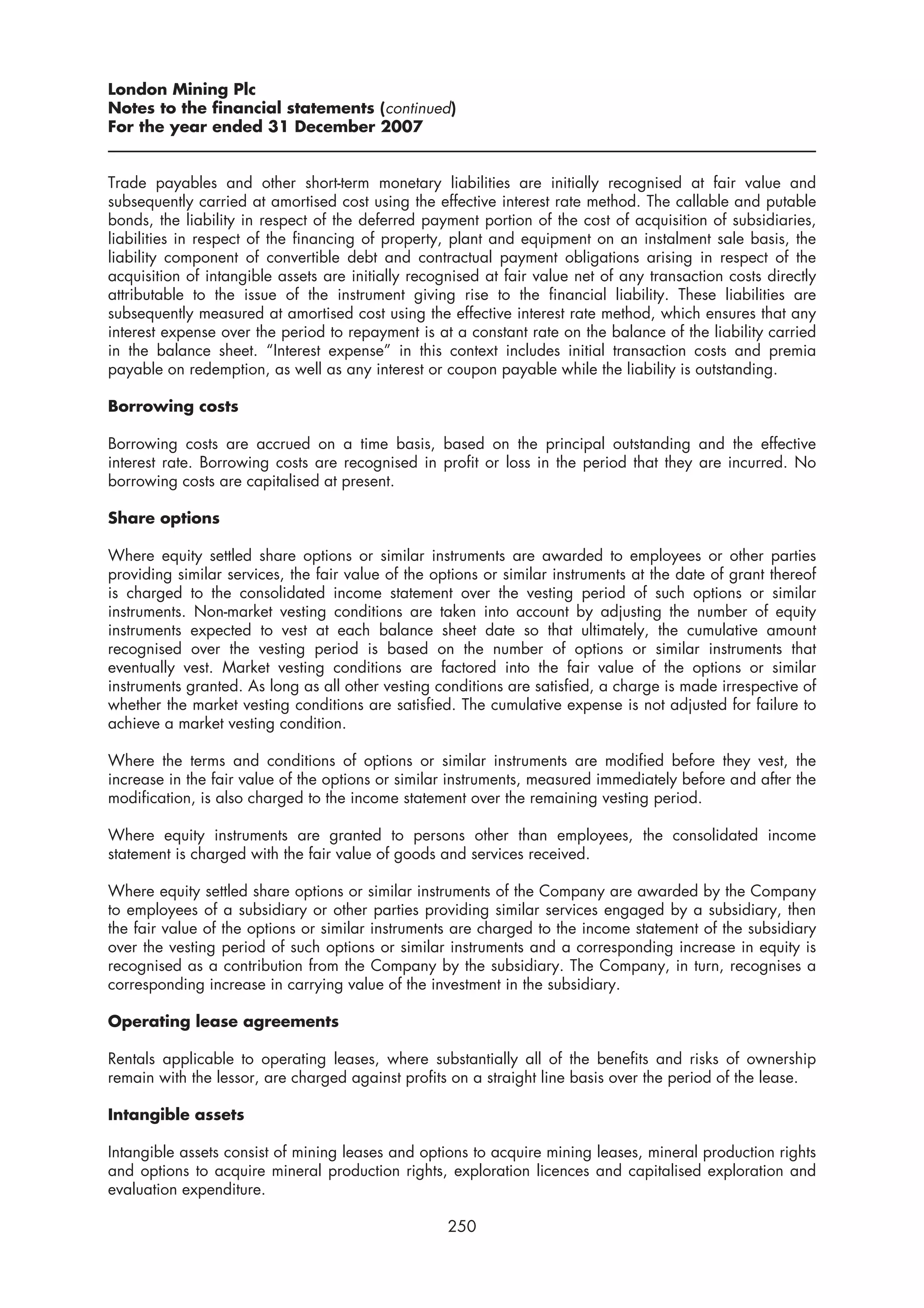 London Mining Plc
Notes to the financial statements (continued)
For the year ended 31 December 2007


Trade payables and other short-term monetary liabilities are initially recognised at fair value and
subsequently carried at amortised cost using the effective interest rate method. The callable and putable
bonds, the liability in respect of the deferred payment portion of the cost of acquisition of subsidiaries,
liabilities in respect of the financing of property, plant and equipment on an instalment sale basis, the
liability component of convertible debt and contractual payment obligations arising in respect of the
acquisition of intangible assets are initially recognised at fair value net of any transaction costs directly
attributable to the issue of the instrument giving rise to the financial liability. These liabilities are
subsequently measured at amortised cost using the effective interest rate method, which ensures that any
interest expense over the period to repayment is at a constant rate on the balance of the liability carried
in the balance sheet. “Interest expense” in this context includes initial transaction costs and premia
payable on redemption, as well as any interest or coupon payable while the liability is outstanding.

Borrowing costs

Borrowing costs are accrued on a time basis, based on the principal outstanding and the effective
interest rate. Borrowing costs are recognised in profit or loss in the period that they are incurred. No
borrowing costs are capitalised at present.

Share options

Where equity settled share options or similar instruments are awarded to employees or other parties
providing similar services, the fair value of the options or similar instruments at the date of grant thereof
is charged to the consolidated income statement over the vesting period of such options or similar
instruments. Non-market vesting conditions are taken into account by adjusting the number of equity
instruments expected to vest at each balance sheet date so that ultimately, the cumulative amount
recognised over the vesting period is based on the number of options or similar instruments that
eventually vest. Market vesting conditions are factored into the fair value of the options or similar
instruments granted. As long as all other vesting conditions are satisfied, a charge is made irrespective of
whether the market vesting conditions are satisfied. The cumulative expense is not adjusted for failure to
achieve a market vesting condition.

Where the terms and conditions of options or similar instruments are modified before they vest, the
increase in the fair value of the options or similar instruments, measured immediately before and after the
modification, is also charged to the income statement over the remaining vesting period.

Where equity instruments are granted to persons other than employees, the consolidated income
statement is charged with the fair value of goods and services received.

Where equity settled share options or similar instruments of the Company are awarded by the Company
to employees of a subsidiary or other parties providing similar services engaged by a subsidiary, then
the fair value of the options or similar instruments are charged to the income statement of the subsidiary
over the vesting period of such options or similar instruments and a corresponding increase in equity is
recognised as a contribution from the Company by the subsidiary. The Company, in turn, recognises a
corresponding increase in carrying value of the investment in the subsidiary.

Operating lease agreements

Rentals applicable to operating leases, where substantially all of the benefits and risks of ownership
remain with the lessor, are charged against profits on a straight line basis over the period of the lease.

Intangible assets

Intangible assets consist of mining leases and options to acquire mining leases, mineral production rights
and options to acquire mineral production rights, exploration licences and capitalised exploration and
evaluation expenditure.

                                                    250
 