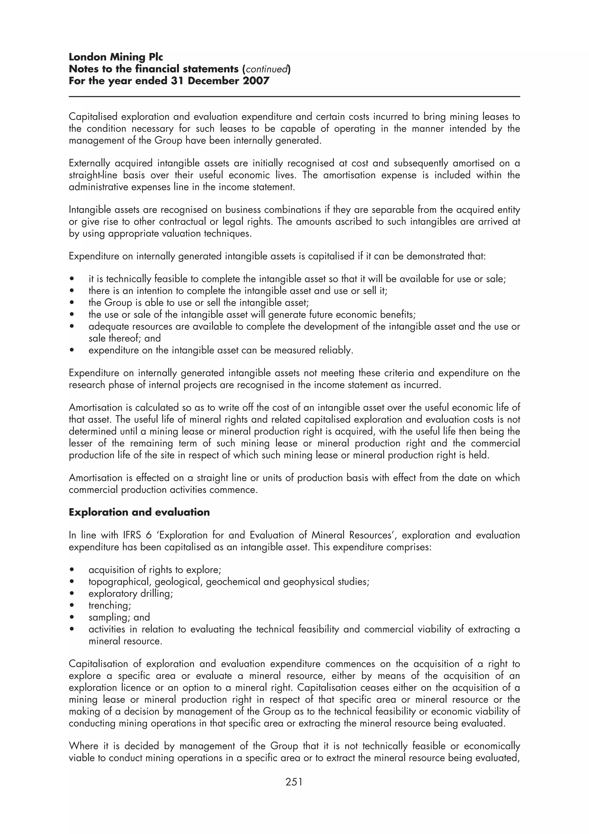 London Mining Plc
Notes to the financial statements (continued)
For the year ended 31 December 2007


Capitalised exploration and evaluation expenditure and certain costs incurred to bring mining leases to
the condition necessary for such leases to be capable of operating in the manner intended by the
management of the Group have been internally generated.

Externally acquired intangible assets are initially recognised at cost and subsequently amortised on a
straight-line basis over their useful economic lives. The amortisation expense is included within the
administrative expenses line in the income statement.

Intangible assets are recognised on business combinations if they are separable from the acquired entity
or give rise to other contractual or legal rights. The amounts ascribed to such intangibles are arrived at
by using appropriate valuation techniques.

Expenditure on internally generated intangible assets is capitalised if it can be demonstrated that:

•   it is technically feasible to complete the intangible asset so that it will be available for use or sale;
•   there is an intention to complete the intangible asset and use or sell it;
•   the Group is able to use or sell the intangible asset;
•   the use or sale of the intangible asset will generate future economic benefits;
•   adequate resources are available to complete the development of the intangible asset and the use or
    sale thereof; and
•   expenditure on the intangible asset can be measured reliably.

Expenditure on internally generated intangible assets not meeting these criteria and expenditure on the
research phase of internal projects are recognised in the income statement as incurred.

Amortisation is calculated so as to write off the cost of an intangible asset over the useful economic life of
that asset. The useful life of mineral rights and related capitalised exploration and evaluation costs is not
determined until a mining lease or mineral production right is acquired, with the useful life then being the
lesser of the remaining term of such mining lease or mineral production right and the commercial
production life of the site in respect of which such mining lease or mineral production right is held.

Amortisation is effected on a straight line or units of production basis with effect from the date on which
commercial production activities commence.

Exploration and evaluation

In line with IFRS 6 ‘Exploration for and Evaluation of Mineral Resources’, exploration and evaluation
expenditure has been capitalised as an intangible asset. This expenditure comprises:

•   acquisition of rights to explore;
•   topographical, geological, geochemical and geophysical studies;
•   exploratory drilling;
•   trenching;
•   sampling; and
•   activities in relation to evaluating the technical feasibility and commercial viability of extracting a
    mineral resource.

Capitalisation of exploration and evaluation expenditure commences on the acquisition of a right to
explore a specific area or evaluate a mineral resource, either by means of the acquisition of an
exploration licence or an option to a mineral right. Capitalisation ceases either on the acquisition of a
mining lease or mineral production right in respect of that specific area or mineral resource or the
making of a decision by management of the Group as to the technical feasibility or economic viability of
conducting mining operations in that specific area or extracting the mineral resource being evaluated.

Where it is decided by management of the Group that it is not technically feasible or economically
viable to conduct mining operations in a specific area or to extract the mineral resource being evaluated,

                                                    251
 