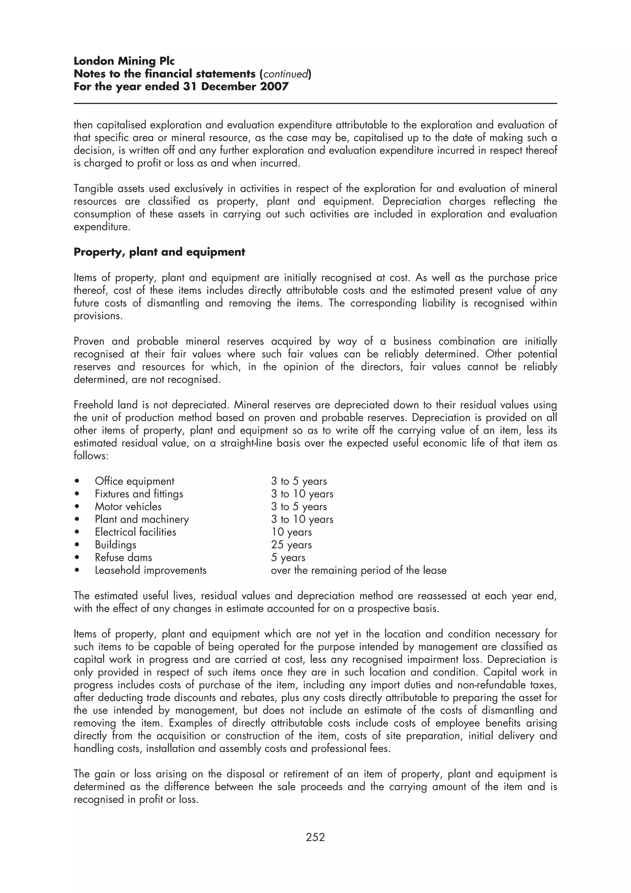 London Mining Plc
Notes to the financial statements (continued)
For the year ended 31 December 2007


then capitalised exploration and evaluation expenditure attributable to the exploration and evaluation of
that specific area or mineral resource, as the case may be, capitalised up to the date of making such a
decision, is written off and any further exploration and evaluation expenditure incurred in respect thereof
is charged to profit or loss as and when incurred.

Tangible assets used exclusively in activities in respect of the exploration for and evaluation of mineral
resources are classified as property, plant and equipment. Depreciation charges reflecting the
consumption of these assets in carrying out such activities are included in exploration and evaluation
expenditure.

Property, plant and equipment

Items of property, plant and equipment are initially recognised at cost. As well as the purchase price
thereof, cost of these items includes directly attributable costs and the estimated present value of any
future costs of dismantling and removing the items. The corresponding liability is recognised within
provisions.

Proven and probable mineral reserves acquired by way of a business combination are initially
recognised at their fair values where such fair values can be reliably determined. Other potential
reserves and resources for which, in the opinion of the directors, fair values cannot be reliably
determined, are not recognised.

Freehold land is not depreciated. Mineral reserves are depreciated down to their residual values using
the unit of production method based on proven and probable reserves. Depreciation is provided on all
other items of property, plant and equipment so as to write off the carrying value of an item, less its
estimated residual value, on a straight-line basis over the expected useful economic life of that item as
follows:

•   Office equipment                        3 to 5 years
•   Fixtures and fittings                   3 to 10 years
•   Motor vehicles                          3 to 5 years
•   Plant and machinery                     3 to 10 years
•   Electrical facilities                   10 years
•   Buildings                               25 years
•   Refuse dams                             5 years
•   Leasehold improvements                  over the remaining period of the lease

The estimated useful lives, residual values and depreciation method are reassessed at each year end,
with the effect of any changes in estimate accounted for on a prospective basis.

Items of property, plant and equipment which are not yet in the location and condition necessary for
such items to be capable of being operated for the purpose intended by management are classified as
capital work in progress and are carried at cost, less any recognised impairment loss. Depreciation is
only provided in respect of such items once they are in such location and condition. Capital work in
progress includes costs of purchase of the item, including any import duties and non-refundable taxes,
after deducting trade discounts and rebates, plus any costs directly attributable to preparing the asset for
the use intended by management, but does not include an estimate of the costs of dismantling and
removing the item. Examples of directly attributable costs include costs of employee benefits arising
directly from the acquisition or construction of the item, costs of site preparation, initial delivery and
handling costs, installation and assembly costs and professional fees.

The gain or loss arising on the disposal or retirement of an item of property, plant and equipment is
determined as the difference between the sale proceeds and the carrying amount of the item and is
recognised in profit or loss.


                                                   252
 