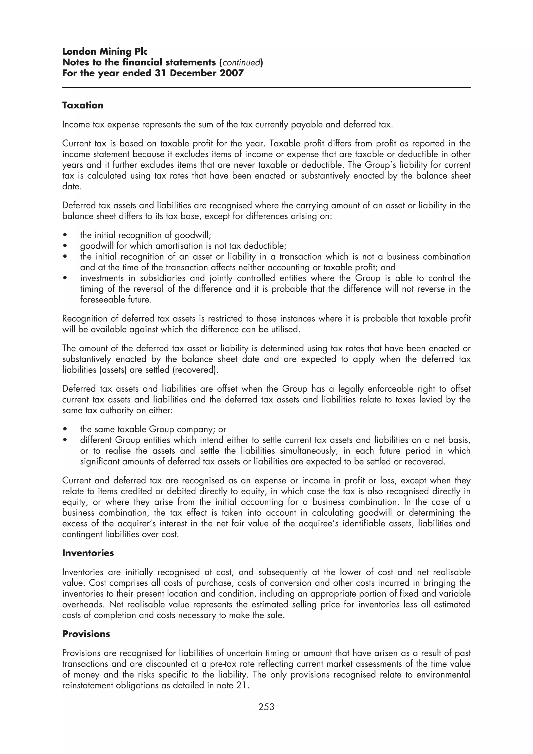 London Mining Plc
Notes to the financial statements (continued)
For the year ended 31 December 2007


Taxation

Income tax expense represents the sum of the tax currently payable and deferred tax.

Current tax is based on taxable profit for the year. Taxable profit differs from profit as reported in the
income statement because it excludes items of income or expense that are taxable or deductible in other
years and it further excludes items that are never taxable or deductible. The Group’s liability for current
tax is calculated using tax rates that have been enacted or substantively enacted by the balance sheet
date.

Deferred tax assets and liabilities are recognised where the carrying amount of an asset or liability in the
balance sheet differs to its tax base, except for differences arising on:

•   the initial recognition of goodwill;
•   goodwill for which amortisation is not tax deductible;
•   the initial recognition of an asset or liability in a transaction which is not a business combination
    and at the time of the transaction affects neither accounting or taxable profit; and
•   investments in subsidiaries and jointly controlled entities where the Group is able to control the
    timing of the reversal of the difference and it is probable that the difference will not reverse in the
    foreseeable future.

Recognition of deferred tax assets is restricted to those instances where it is probable that taxable profit
will be available against which the difference can be utilised.

The amount of the deferred tax asset or liability is determined using tax rates that have been enacted or
substantively enacted by the balance sheet date and are expected to apply when the deferred tax
liabilities (assets) are settled (recovered).

Deferred tax assets and liabilities are offset when the Group has a legally enforceable right to offset
current tax assets and liabilities and the deferred tax assets and liabilities relate to taxes levied by the
same tax authority on either:

•   the same taxable Group company; or
•   different Group entities which intend either to settle current tax assets and liabilities on a net basis,
    or to realise the assets and settle the liabilities simultaneously, in each future period in which
    significant amounts of deferred tax assets or liabilities are expected to be settled or recovered.

Current and deferred tax are recognised as an expense or income in profit or loss, except when they
relate to items credited or debited directly to equity, in which case the tax is also recognised directly in
equity, or where they arise from the initial accounting for a business combination. In the case of a
business combination, the tax effect is taken into account in calculating goodwill or determining the
excess of the acquirer’s interest in the net fair value of the acquiree’s identifiable assets, liabilities and
contingent liabilities over cost.

Inventories

Inventories are initially recognised at cost, and subsequently at the lower of cost and net realisable
value. Cost comprises all costs of purchase, costs of conversion and other costs incurred in bringing the
inventories to their present location and condition, including an appropriate portion of fixed and variable
overheads. Net realisable value represents the estimated selling price for inventories less all estimated
costs of completion and costs necessary to make the sale.

Provisions

Provisions are recognised for liabilities of uncertain timing or amount that have arisen as a result of past
transactions and are discounted at a pre-tax rate reflecting current market assessments of the time value
of money and the risks specific to the liability. The only provisions recognised relate to environmental
reinstatement obligations as detailed in note 21.

                                                    253
 