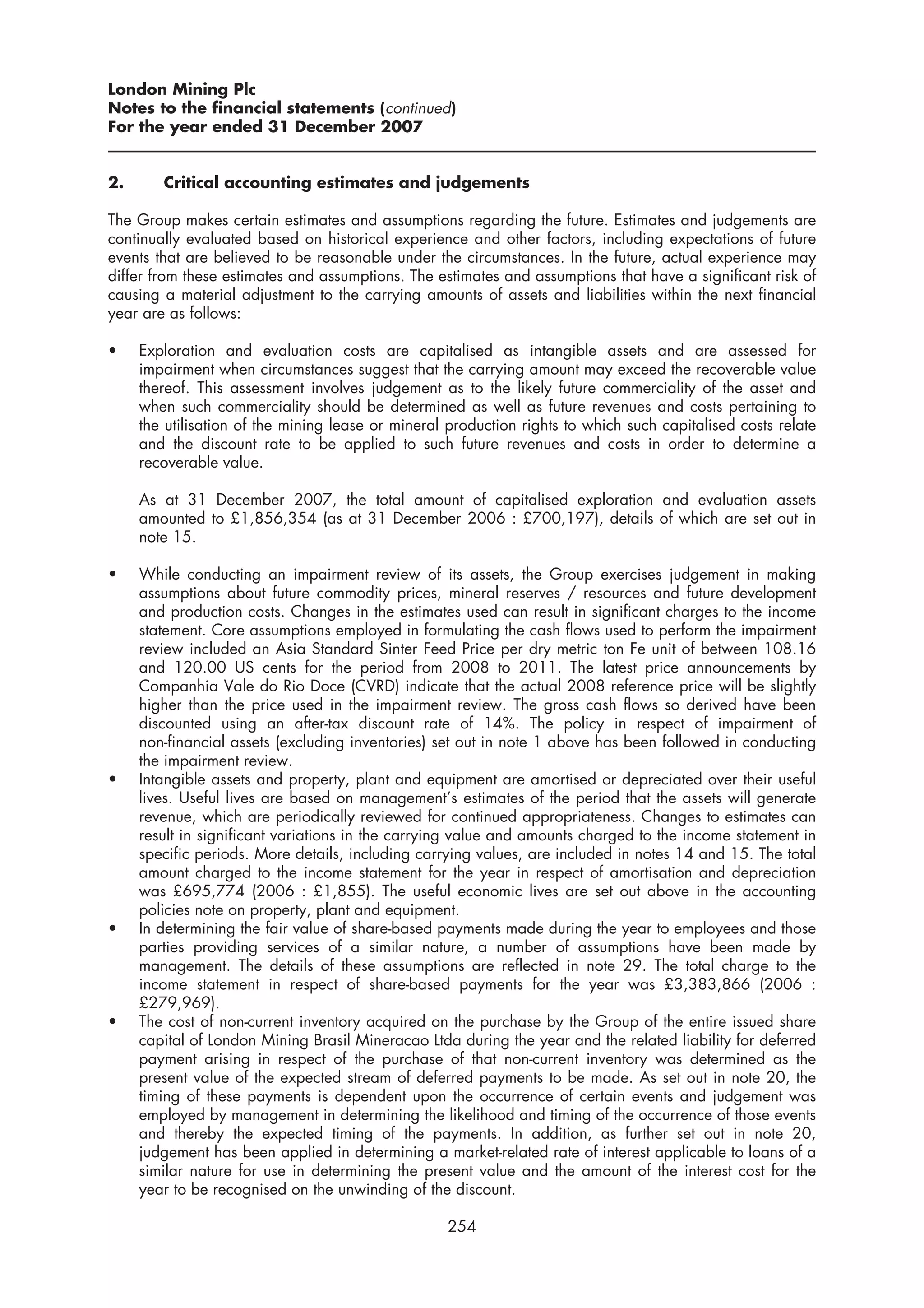 London Mining Plc
Notes to the financial statements (continued)
For the year ended 31 December 2007


2.      Critical accounting estimates and judgements

The Group makes certain estimates and assumptions regarding the future. Estimates and judgements are
continually evaluated based on historical experience and other factors, including expectations of future
events that are believed to be reasonable under the circumstances. In the future, actual experience may
differ from these estimates and assumptions. The estimates and assumptions that have a significant risk of
causing a material adjustment to the carrying amounts of assets and liabilities within the next financial
year are as follows:

•    Exploration and evaluation costs are capitalised as intangible assets and are assessed for
     impairment when circumstances suggest that the carrying amount may exceed the recoverable value
     thereof. This assessment involves judgement as to the likely future commerciality of the asset and
     when such commerciality should be determined as well as future revenues and costs pertaining to
     the utilisation of the mining lease or mineral production rights to which such capitalised costs relate
     and the discount rate to be applied to such future revenues and costs in order to determine a
     recoverable value.

     As at 31 December 2007, the total amount of capitalised exploration and evaluation assets
     amounted to £1,856,354 (as at 31 December 2006 : £700,197), details of which are set out in
     note 15.

•    While conducting an impairment review of its assets, the Group exercises judgement in making
     assumptions about future commodity prices, mineral reserves / resources and future development
     and production costs. Changes in the estimates used can result in significant charges to the income
     statement. Core assumptions employed in formulating the cash flows used to perform the impairment
     review included an Asia Standard Sinter Feed Price per dry metric ton Fe unit of between 108.16
     and 120.00 US cents for the period from 2008 to 2011. The latest price announcements by
     Companhia Vale do Rio Doce (CVRD) indicate that the actual 2008 reference price will be slightly
     higher than the price used in the impairment review. The gross cash flows so derived have been
     discounted using an after-tax discount rate of 14%. The policy in respect of impairment of
     non-financial assets (excluding inventories) set out in note 1 above has been followed in conducting
     the impairment review.
•    Intangible assets and property, plant and equipment are amortised or depreciated over their useful
     lives. Useful lives are based on management’s estimates of the period that the assets will generate
     revenue, which are periodically reviewed for continued appropriateness. Changes to estimates can
     result in significant variations in the carrying value and amounts charged to the income statement in
     specific periods. More details, including carrying values, are included in notes 14 and 15. The total
     amount charged to the income statement for the year in respect of amortisation and depreciation
     was £695,774 (2006 : £1,855). The useful economic lives are set out above in the accounting
     policies note on property, plant and equipment.
•    In determining the fair value of share-based payments made during the year to employees and those
     parties providing services of a similar nature, a number of assumptions have been made by
     management. The details of these assumptions are reflected in note 29. The total charge to the
     income statement in respect of share-based payments for the year was £3,383,866 (2006 :
     £279,969).
•    The cost of non-current inventory acquired on the purchase by the Group of the entire issued share
     capital of London Mining Brasil Mineracao Ltda during the year and the related liability for deferred
     payment arising in respect of the purchase of that non-current inventory was determined as the
     present value of the expected stream of deferred payments to be made. As set out in note 20, the
     timing of these payments is dependent upon the occurrence of certain events and judgement was
     employed by management in determining the likelihood and timing of the occurrence of those events
     and thereby the expected timing of the payments. In addition, as further set out in note 20,
     judgement has been applied in determining a market-related rate of interest applicable to loans of a
     similar nature for use in determining the present value and the amount of the interest cost for the
     year to be recognised on the unwinding of the discount.

                                                   254
 