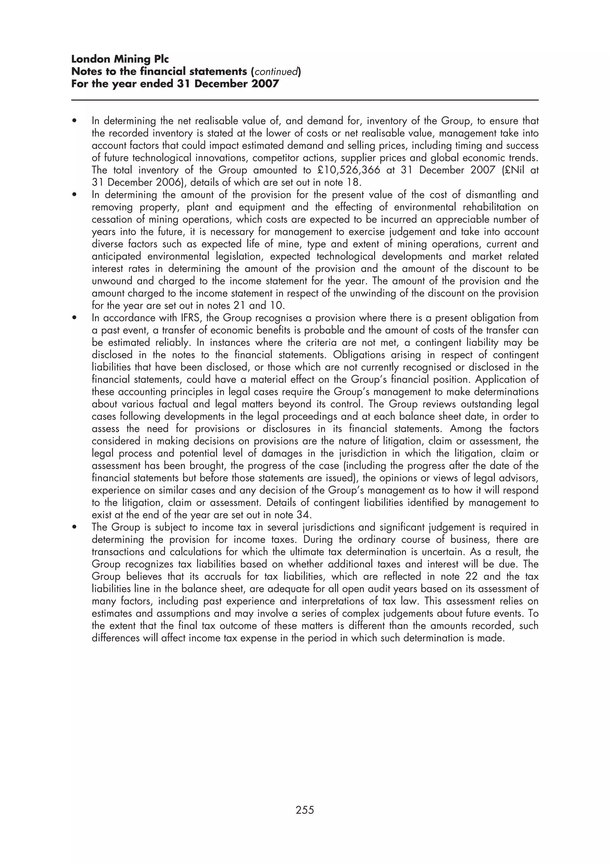 London Mining Plc
Notes to the financial statements (continued)
For the year ended 31 December 2007


•   In determining the net realisable value of, and demand for, inventory of the Group, to ensure that
    the recorded inventory is stated at the lower of costs or net realisable value, management take into
    account factors that could impact estimated demand and selling prices, including timing and success
    of future technological innovations, competitor actions, supplier prices and global economic trends.
    The total inventory of the Group amounted to £10,526,366 at 31 December 2007 (£Nil at
    31 December 2006), details of which are set out in note 18.
•   In determining the amount of the provision for the present value of the cost of dismantling and
    removing property, plant and equipment and the effecting of environmental rehabilitation on
    cessation of mining operations, which costs are expected to be incurred an appreciable number of
    years into the future, it is necessary for management to exercise judgement and take into account
    diverse factors such as expected life of mine, type and extent of mining operations, current and
    anticipated environmental legislation, expected technological developments and market related
    interest rates in determining the amount of the provision and the amount of the discount to be
    unwound and charged to the income statement for the year. The amount of the provision and the
    amount charged to the income statement in respect of the unwinding of the discount on the provision
    for the year are set out in notes 21 and 10.
•   In accordance with IFRS, the Group recognises a provision where there is a present obligation from
    a past event, a transfer of economic benefits is probable and the amount of costs of the transfer can
    be estimated reliably. In instances where the criteria are not met, a contingent liability may be
    disclosed in the notes to the financial statements. Obligations arising in respect of contingent
    liabilities that have been disclosed, or those which are not currently recognised or disclosed in the
    financial statements, could have a material effect on the Group’s financial position. Application of
    these accounting principles in legal cases require the Group’s management to make determinations
    about various factual and legal matters beyond its control. The Group reviews outstanding legal
    cases following developments in the legal proceedings and at each balance sheet date, in order to
    assess the need for provisions or disclosures in its financial statements. Among the factors
    considered in making decisions on provisions are the nature of litigation, claim or assessment, the
    legal process and potential level of damages in the jurisdiction in which the litigation, claim or
    assessment has been brought, the progress of the case (including the progress after the date of the
    financial statements but before those statements are issued), the opinions or views of legal advisors,
    experience on similar cases and any decision of the Group’s management as to how it will respond
    to the litigation, claim or assessment. Details of contingent liabilities identified by management to
    exist at the end of the year are set out in note 34.
•   The Group is subject to income tax in several jurisdictions and significant judgement is required in
    determining the provision for income taxes. During the ordinary course of business, there are
    transactions and calculations for which the ultimate tax determination is uncertain. As a result, the
    Group recognizes tax liabilities based on whether additional taxes and interest will be due. The
    Group believes that its accruals for tax liabilities, which are reflected in note 22 and the tax
    liabilities line in the balance sheet, are adequate for all open audit years based on its assessment of
    many factors, including past experience and interpretations of tax law. This assessment relies on
    estimates and assumptions and may involve a series of complex judgements about future events. To
    the extent that the final tax outcome of these matters is different than the amounts recorded, such
    differences will affect income tax expense in the period in which such determination is made.




                                                  255
 