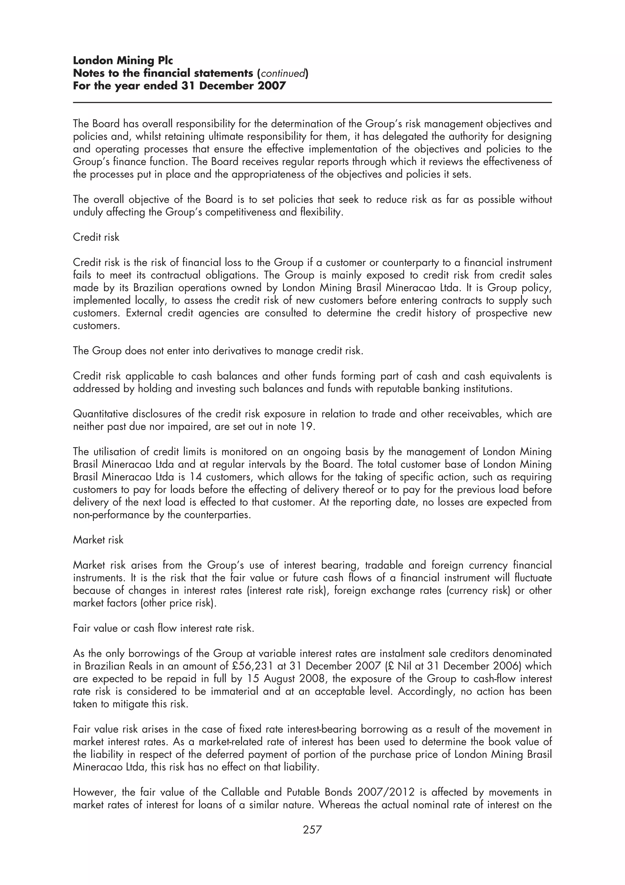 London Mining Plc
Notes to the financial statements (continued)
For the year ended 31 December 2007


The Board has overall responsibility for the determination of the Group’s risk management objectives and
policies and, whilst retaining ultimate responsibility for them, it has delegated the authority for designing
and operating processes that ensure the effective implementation of the objectives and policies to the
Group’s finance function. The Board receives regular reports through which it reviews the effectiveness of
the processes put in place and the appropriateness of the objectives and policies it sets.

The overall objective of the Board is to set policies that seek to reduce risk as far as possible without
unduly affecting the Group’s competitiveness and flexibility.

Credit risk

Credit risk is the risk of financial loss to the Group if a customer or counterparty to a financial instrument
fails to meet its contractual obligations. The Group is mainly exposed to credit risk from credit sales
made by its Brazilian operations owned by London Mining Brasil Mineracao Ltda. It is Group policy,
implemented locally, to assess the credit risk of new customers before entering contracts to supply such
customers. External credit agencies are consulted to determine the credit history of prospective new
customers.

The Group does not enter into derivatives to manage credit risk.

Credit risk applicable to cash balances and other funds forming part of cash and cash equivalents is
addressed by holding and investing such balances and funds with reputable banking institutions.

Quantitative disclosures of the credit risk exposure in relation to trade and other receivables, which are
neither past due nor impaired, are set out in note 19.

The utilisation of credit limits is monitored on an ongoing basis by the management of London Mining
Brasil Mineracao Ltda and at regular intervals by the Board. The total customer base of London Mining
Brasil Mineracao Ltda is 14 customers, which allows for the taking of specific action, such as requiring
customers to pay for loads before the effecting of delivery thereof or to pay for the previous load before
delivery of the next load is effected to that customer. At the reporting date, no losses are expected from
non-performance by the counterparties.

Market risk

Market risk arises from the Group’s use of interest bearing, tradable and foreign currency financial
instruments. It is the risk that the fair value or future cash flows of a financial instrument will fluctuate
because of changes in interest rates (interest rate risk), foreign exchange rates (currency risk) or other
market factors (other price risk).

Fair value or cash flow interest rate risk.

As the only borrowings of the Group at variable interest rates are instalment sale creditors denominated
in Brazilian Reals in an amount of £56,231 at 31 December 2007 (£ Nil at 31 December 2006) which
are expected to be repaid in full by 15 August 2008, the exposure of the Group to cash-flow interest
rate risk is considered to be immaterial and at an acceptable level. Accordingly, no action has been
taken to mitigate this risk.

Fair value risk arises in the case of fixed rate interest-bearing borrowing as a result of the movement in
market interest rates. As a market-related rate of interest has been used to determine the book value of
the liability in respect of the deferred payment of portion of the purchase price of London Mining Brasil
Mineracao Ltda, this risk has no effect on that liability.

However, the fair value of the Callable and Putable Bonds 2007/2012 is affected by movements in
market rates of interest for loans of a similar nature. Whereas the actual nominal rate of interest on the

                                                    257
 