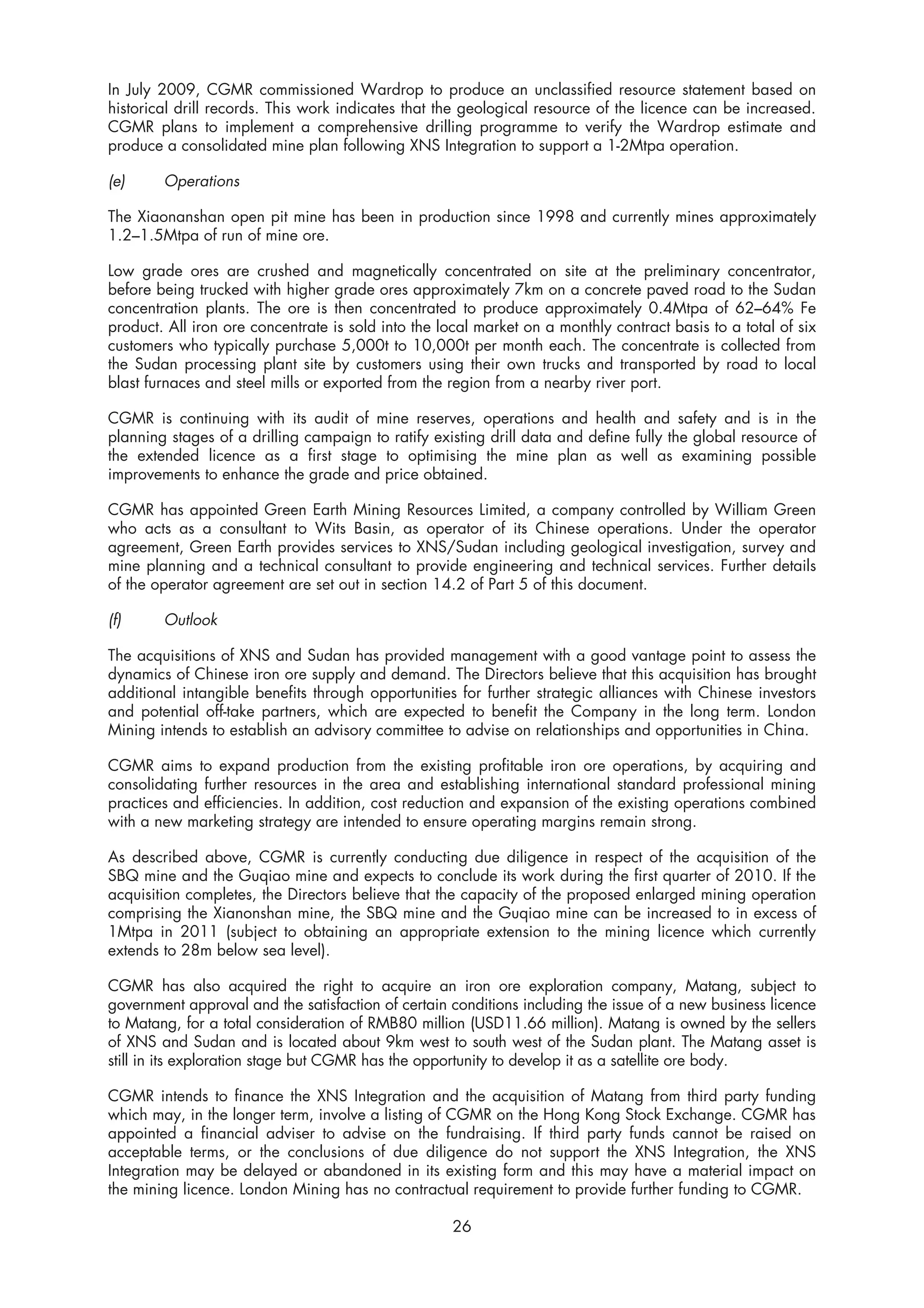 In July 2009, CGMR commissioned Wardrop to produce an unclassified resource statement based on
historical drill records. This work indicates that the geological resource of the licence can be increased.
CGMR plans to implement a comprehensive drilling programme to verify the Wardrop estimate and
produce a consolidated mine plan following XNS Integration to support a 1-2Mtpa operation.

(e)     Operations

The Xiaonanshan open pit mine has been in production since 1998 and currently mines approximately
1.2–1.5Mtpa of run of mine ore.

Low grade ores are crushed and magnetically concentrated on site at the preliminary concentrator,
before being trucked with higher grade ores approximately 7km on a concrete paved road to the Sudan
concentration plants. The ore is then concentrated to produce approximately 0.4Mtpa of 62–64% Fe
product. All iron ore concentrate is sold into the local market on a monthly contract basis to a total of six
customers who typically purchase 5,000t to 10,000t per month each. The concentrate is collected from
the Sudan processing plant site by customers using their own trucks and transported by road to local
blast furnaces and steel mills or exported from the region from a nearby river port.

CGMR is continuing with its audit of mine reserves, operations and health and safety and is in the
planning stages of a drilling campaign to ratify existing drill data and define fully the global resource of
the extended licence as a first stage to optimising the mine plan as well as examining possible
improvements to enhance the grade and price obtained.

CGMR has appointed Green Earth Mining Resources Limited, a company controlled by William Green
who acts as a consultant to Wits Basin, as operator of its Chinese operations. Under the operator
agreement, Green Earth provides services to XNS/Sudan including geological investigation, survey and
mine planning and a technical consultant to provide engineering and technical services. Further details
of the operator agreement are set out in section 14.2 of Part 5 of this document.

(f)     Outlook

The acquisitions of XNS and Sudan has provided management with a good vantage point to assess the
dynamics of Chinese iron ore supply and demand. The Directors believe that this acquisition has brought
additional intangible benefits through opportunities for further strategic alliances with Chinese investors
and potential off-take partners, which are expected to benefit the Company in the long term. London
Mining intends to establish an advisory committee to advise on relationships and opportunities in China.

CGMR aims to expand production from the existing profitable iron ore operations, by acquiring and
consolidating further resources in the area and establishing international standard professional mining
practices and efficiencies. In addition, cost reduction and expansion of the existing operations combined
with a new marketing strategy are intended to ensure operating margins remain strong.

As described above, CGMR is currently conducting due diligence in respect of the acquisition of the
SBQ mine and the Guqiao mine and expects to conclude its work during the first quarter of 2010. If the
acquisition completes, the Directors believe that the capacity of the proposed enlarged mining operation
comprising the Xianonshan mine, the SBQ mine and the Guqiao mine can be increased to in excess of
1Mtpa in 2011 (subject to obtaining an appropriate extension to the mining licence which currently
extends to 28m below sea level).

CGMR has also acquired the right to acquire an iron ore exploration company, Matang, subject to
government approval and the satisfaction of certain conditions including the issue of a new business licence
to Matang, for a total consideration of RMB80 million (USD11.66 million). Matang is owned by the sellers
of XNS and Sudan and is located about 9km west to south west of the Sudan plant. The Matang asset is
still in its exploration stage but CGMR has the opportunity to develop it as a satellite ore body.

CGMR intends to finance the XNS Integration and the acquisition of Matang from third party funding
which may, in the longer term, involve a listing of CGMR on the Hong Kong Stock Exchange. CGMR has
appointed a financial adviser to advise on the fundraising. If third party funds cannot be raised on
acceptable terms, or the conclusions of due diligence do not support the XNS Integration, the XNS
Integration may be delayed or abandoned in its existing form and this may have a material impact on
the mining licence. London Mining has no contractual requirement to provide further funding to CGMR.

                                                     26
 