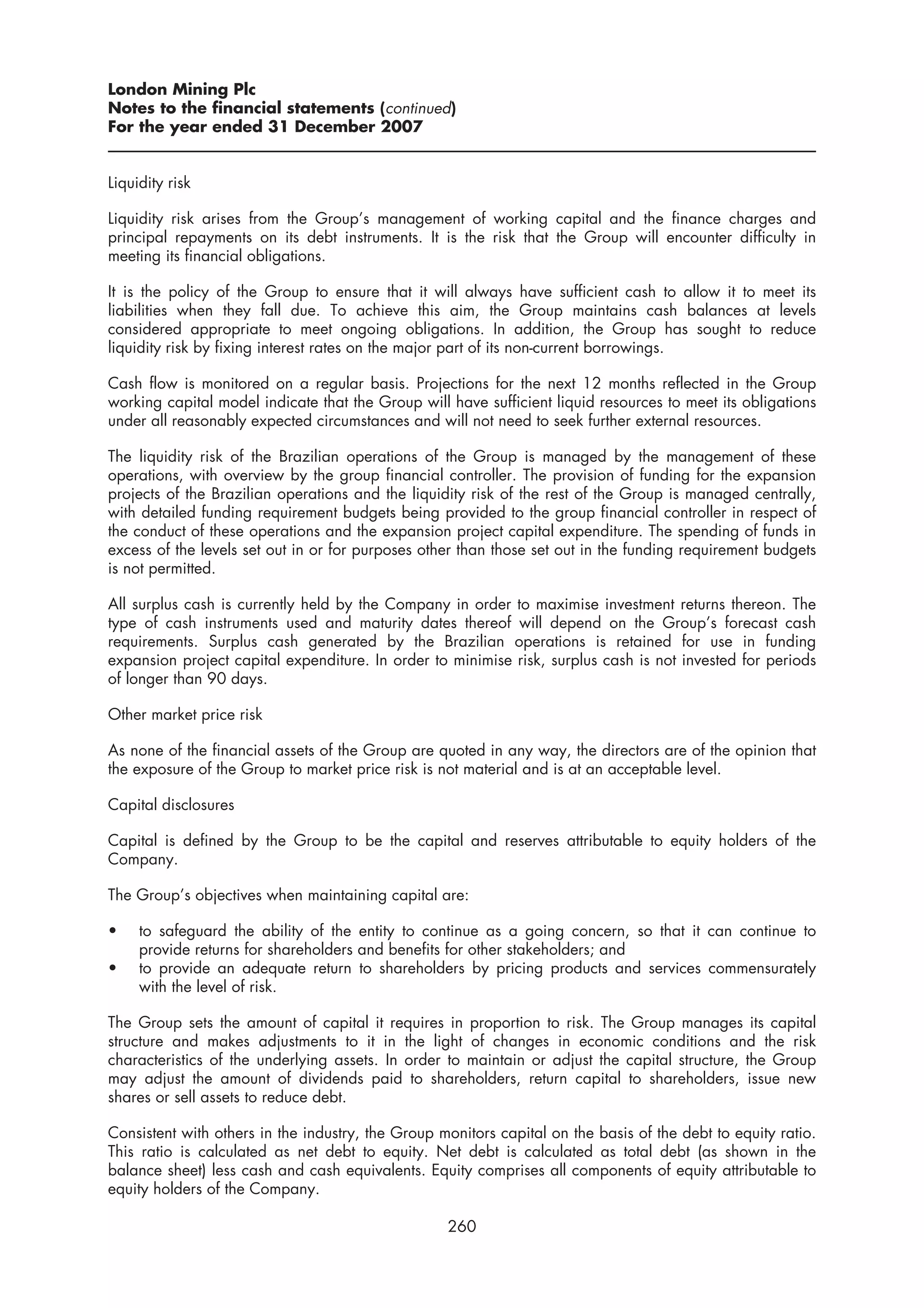 London Mining Plc
Notes to the financial statements (continued)
For the year ended 31 December 2007


Liquidity risk

Liquidity risk arises from the Group’s management of working capital and the finance charges and
principal repayments on its debt instruments. It is the risk that the Group will encounter difficulty in
meeting its financial obligations.

It is the policy of the Group to ensure that it will always have sufficient cash to allow it to meet its
liabilities when they fall due. To achieve this aim, the Group maintains cash balances at levels
considered appropriate to meet ongoing obligations. In addition, the Group has sought to reduce
liquidity risk by fixing interest rates on the major part of its non-current borrowings.

Cash flow is monitored on a regular basis. Projections for the next 12 months reflected in the Group
working capital model indicate that the Group will have sufficient liquid resources to meet its obligations
under all reasonably expected circumstances and will not need to seek further external resources.

The liquidity risk of the Brazilian operations of the Group is managed by the management of these
operations, with overview by the group financial controller. The provision of funding for the expansion
projects of the Brazilian operations and the liquidity risk of the rest of the Group is managed centrally,
with detailed funding requirement budgets being provided to the group financial controller in respect of
the conduct of these operations and the expansion project capital expenditure. The spending of funds in
excess of the levels set out in or for purposes other than those set out in the funding requirement budgets
is not permitted.

All surplus cash is currently held by the Company in order to maximise investment returns thereon. The
type of cash instruments used and maturity dates thereof will depend on the Group’s forecast cash
requirements. Surplus cash generated by the Brazilian operations is retained for use in funding
expansion project capital expenditure. In order to minimise risk, surplus cash is not invested for periods
of longer than 90 days.

Other market price risk

As none of the financial assets of the Group are quoted in any way, the directors are of the opinion that
the exposure of the Group to market price risk is not material and is at an acceptable level.

Capital disclosures

Capital is defined by the Group to be the capital and reserves attributable to equity holders of the
Company.

The Group’s objectives when maintaining capital are:

•    to safeguard the ability of the entity to continue as a going concern, so that it can continue to
     provide returns for shareholders and benefits for other stakeholders; and
•    to provide an adequate return to shareholders by pricing products and services commensurately
     with the level of risk.

The Group sets the amount of capital it requires in proportion to risk. The Group manages its capital
structure and makes adjustments to it in the light of changes in economic conditions and the risk
characteristics of the underlying assets. In order to maintain or adjust the capital structure, the Group
may adjust the amount of dividends paid to shareholders, return capital to shareholders, issue new
shares or sell assets to reduce debt.

Consistent with others in the industry, the Group monitors capital on the basis of the debt to equity ratio.
This ratio is calculated as net debt to equity. Net debt is calculated as total debt (as shown in the
balance sheet) less cash and cash equivalents. Equity comprises all components of equity attributable to
equity holders of the Company.

                                                   260
 