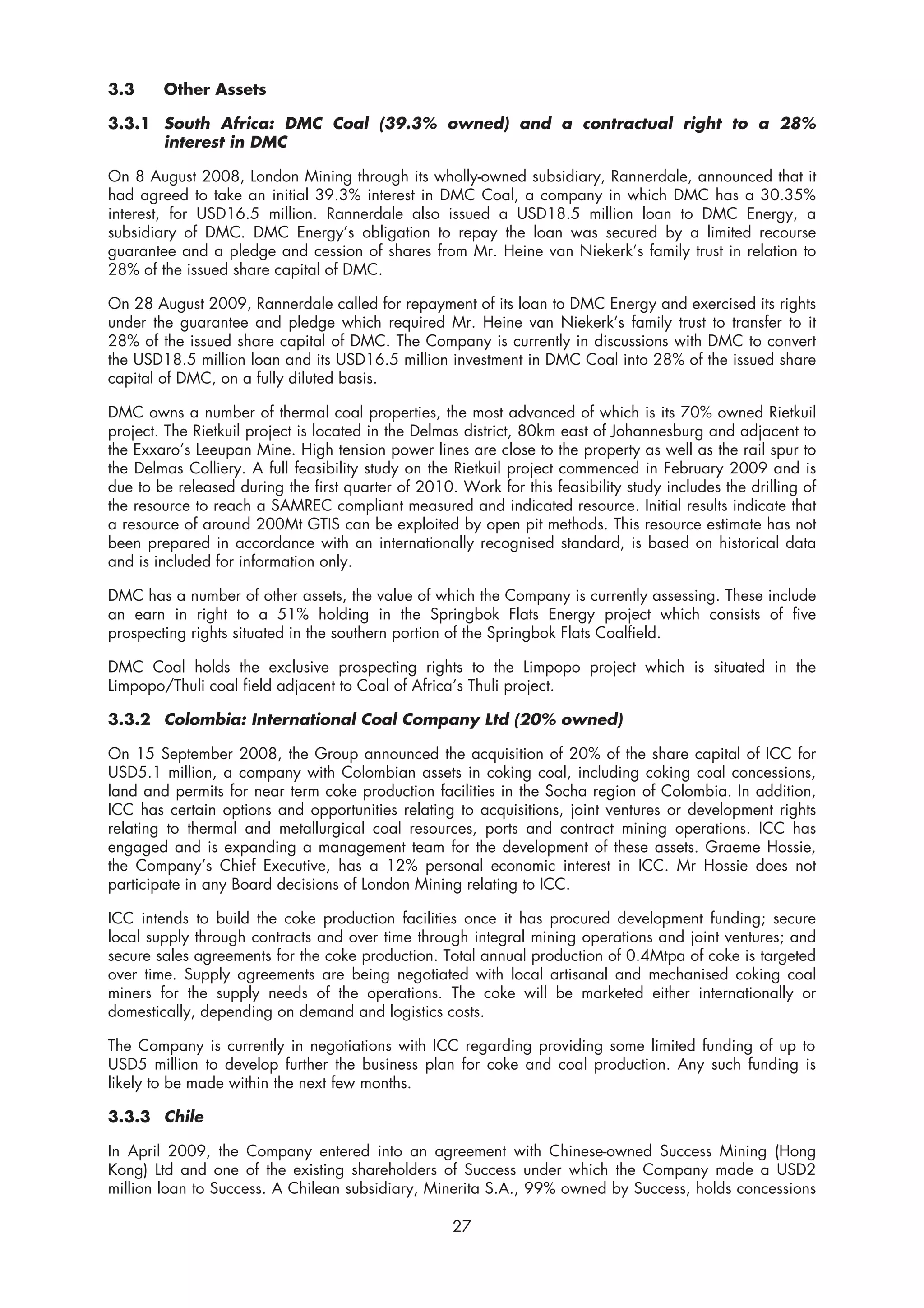 3.3     Other Assets

3.3.1 South Africa: DMC Coal (39.3% owned) and a contractual right to a 28%
      interest in DMC

On 8 August 2008, London Mining through its wholly-owned subsidiary, Rannerdale, announced that it
had agreed to take an initial 39.3% interest in DMC Coal, a company in which DMC has a 30.35%
interest, for USD16.5 million. Rannerdale also issued a USD18.5 million loan to DMC Energy, a
subsidiary of DMC. DMC Energy’s obligation to repay the loan was secured by a limited recourse
guarantee and a pledge and cession of shares from Mr. Heine van Niekerk’s family trust in relation to
28% of the issued share capital of DMC.

On 28 August 2009, Rannerdale called for repayment of its loan to DMC Energy and exercised its rights
under the guarantee and pledge which required Mr. Heine van Niekerk’s family trust to transfer to it
28% of the issued share capital of DMC. The Company is currently in discussions with DMC to convert
the USD18.5 million loan and its USD16.5 million investment in DMC Coal into 28% of the issued share
capital of DMC, on a fully diluted basis.

DMC owns a number of thermal coal properties, the most advanced of which is its 70% owned Rietkuil
project. The Rietkuil project is located in the Delmas district, 80km east of Johannesburg and adjacent to
the Exxaro’s Leeupan Mine. High tension power lines are close to the property as well as the rail spur to
the Delmas Colliery. A full feasibility study on the Rietkuil project commenced in February 2009 and is
due to be released during the first quarter of 2010. Work for this feasibility study includes the drilling of
the resource to reach a SAMREC compliant measured and indicated resource. Initial results indicate that
a resource of around 200Mt GTIS can be exploited by open pit methods. This resource estimate has not
been prepared in accordance with an internationally recognised standard, is based on historical data
and is included for information only.

DMC has a number of other assets, the value of which the Company is currently assessing. These include
an earn in right to a 51% holding in the Springbok Flats Energy project which consists of five
prospecting rights situated in the southern portion of the Springbok Flats Coalfield.

DMC Coal holds the exclusive prospecting rights to the Limpopo project which is situated in the
Limpopo/Thuli coal field adjacent to Coal of Africa’s Thuli project.

3.3.2 Colombia: International Coal Company Ltd (20% owned)

On 15 September 2008, the Group announced the acquisition of 20% of the share capital of ICC for
USD5.1 million, a company with Colombian assets in coking coal, including coking coal concessions,
land and permits for near term coke production facilities in the Socha region of Colombia. In addition,
ICC has certain options and opportunities relating to acquisitions, joint ventures or development rights
relating to thermal and metallurgical coal resources, ports and contract mining operations. ICC has
engaged and is expanding a management team for the development of these assets. Graeme Hossie,
the Company’s Chief Executive, has a 12% personal economic interest in ICC. Mr Hossie does not
participate in any Board decisions of London Mining relating to ICC.

ICC intends to build the coke production facilities once it has procured development funding; secure
local supply through contracts and over time through integral mining operations and joint ventures; and
secure sales agreements for the coke production. Total annual production of 0.4Mtpa of coke is targeted
over time. Supply agreements are being negotiated with local artisanal and mechanised coking coal
miners for the supply needs of the operations. The coke will be marketed either internationally or
domestically, depending on demand and logistics costs.

The Company is currently in negotiations with ICC regarding providing some limited funding of up to
USD5 million to develop further the business plan for coke and coal production. Any such funding is
likely to be made within the next few months.

3.3.3 Chile

In April 2009, the Company entered into an agreement with Chinese-owned Success Mining (Hong
Kong) Ltd and one of the existing shareholders of Success under which the Company made a USD2
million loan to Success. A Chilean subsidiary, Minerita S.A., 99% owned by Success, holds concessions

                                                     27
 