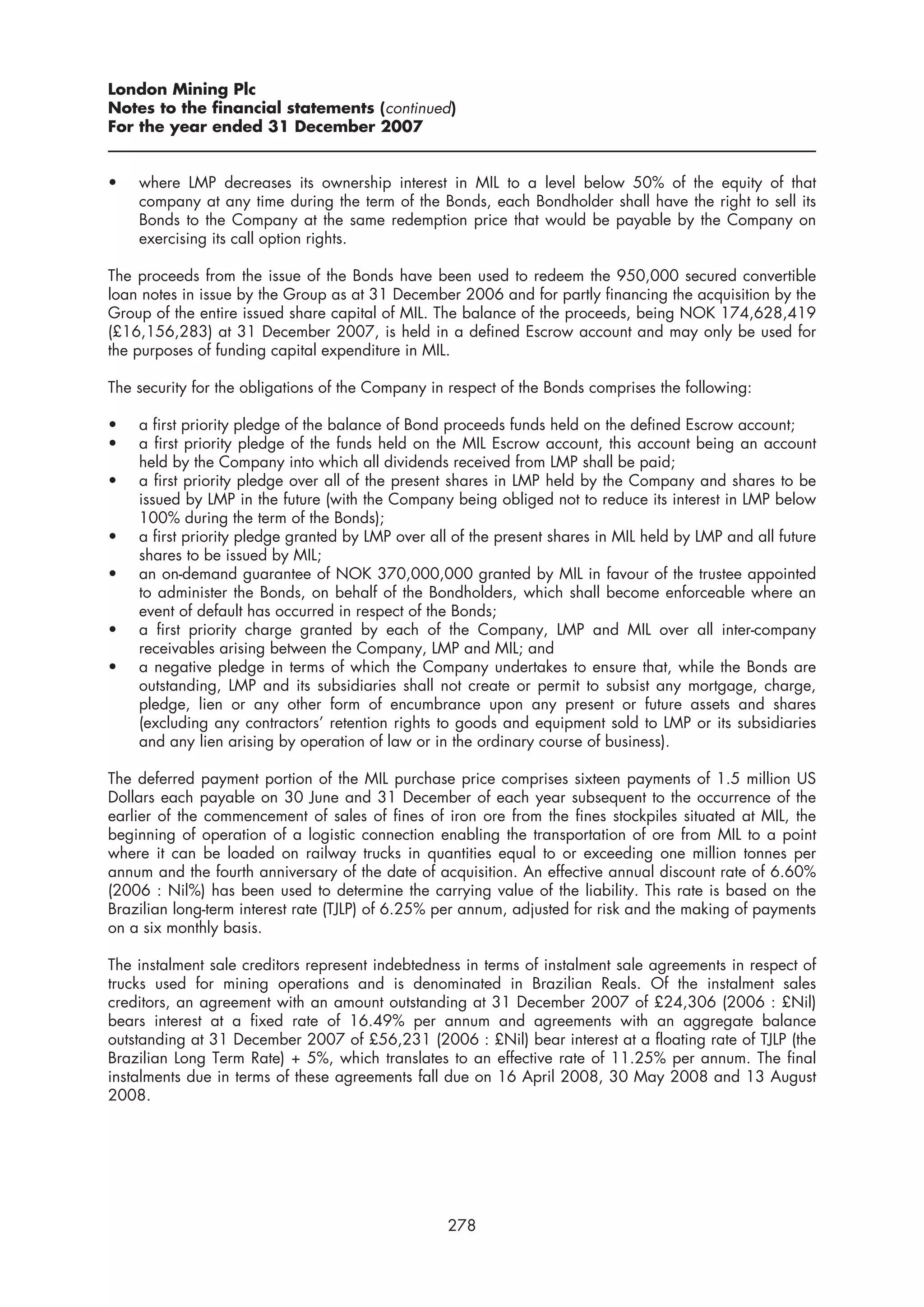 London Mining Plc
Notes to the financial statements (continued)
For the year ended 31 December 2007


•   where LMP decreases its ownership interest in MIL to a level below 50% of the equity of that
    company at any time during the term of the Bonds, each Bondholder shall have the right to sell its
    Bonds to the Company at the same redemption price that would be payable by the Company on
    exercising its call option rights.

The proceeds from the issue of the Bonds have been used to redeem the 950,000 secured convertible
loan notes in issue by the Group as at 31 December 2006 and for partly financing the acquisition by the
Group of the entire issued share capital of MIL. The balance of the proceeds, being NOK 174,628,419
(£16,156,283) at 31 December 2007, is held in a defined Escrow account and may only be used for
the purposes of funding capital expenditure in MIL.

The security for the obligations of the Company in respect of the Bonds comprises the following:

•   a first priority pledge of the balance of Bond proceeds funds held on the defined Escrow account;
•   a first priority pledge of the funds held on the MIL Escrow account, this account being an account
    held by the Company into which all dividends received from LMP shall be paid;
•   a first priority pledge over all of the present shares in LMP held by the Company and shares to be
    issued by LMP in the future (with the Company being obliged not to reduce its interest in LMP below
    100% during the term of the Bonds);
•   a first priority pledge granted by LMP over all of the present shares in MIL held by LMP and all future
    shares to be issued by MIL;
•   an on-demand guarantee of NOK 370,000,000 granted by MIL in favour of the trustee appointed
    to administer the Bonds, on behalf of the Bondholders, which shall become enforceable where an
    event of default has occurred in respect of the Bonds;
•   a first priority charge granted by each of the Company, LMP and MIL over all inter-company
    receivables arising between the Company, LMP and MIL; and
•   a negative pledge in terms of which the Company undertakes to ensure that, while the Bonds are
    outstanding, LMP and its subsidiaries shall not create or permit to subsist any mortgage, charge,
    pledge, lien or any other form of encumbrance upon any present or future assets and shares
    (excluding any contractors’ retention rights to goods and equipment sold to LMP or its subsidiaries
    and any lien arising by operation of law or in the ordinary course of business).

The deferred payment portion of the MIL purchase price comprises sixteen payments of 1.5 million US
Dollars each payable on 30 June and 31 December of each year subsequent to the occurrence of the
earlier of the commencement of sales of fines of iron ore from the fines stockpiles situated at MIL, the
beginning of operation of a logistic connection enabling the transportation of ore from MIL to a point
where it can be loaded on railway trucks in quantities equal to or exceeding one million tonnes per
annum and the fourth anniversary of the date of acquisition. An effective annual discount rate of 6.60%
(2006 : Nil%) has been used to determine the carrying value of the liability. This rate is based on the
Brazilian long-term interest rate (TJLP) of 6.25% per annum, adjusted for risk and the making of payments
on a six monthly basis.

The instalment sale creditors represent indebtedness in terms of instalment sale agreements in respect of
trucks used for mining operations and is denominated in Brazilian Reals. Of the instalment sales
creditors, an agreement with an amount outstanding at 31 December 2007 of £24,306 (2006 : £Nil)
bears interest at a fixed rate of 16.49% per annum and agreements with an aggregate balance
outstanding at 31 December 2007 of £56,231 (2006 : £Nil) bear interest at a floating rate of TJLP (the
Brazilian Long Term Rate) + 5%, which translates to an effective rate of 11.25% per annum. The final
instalments due in terms of these agreements fall due on 16 April 2008, 30 May 2008 and 13 August
2008.




                                                  278
 