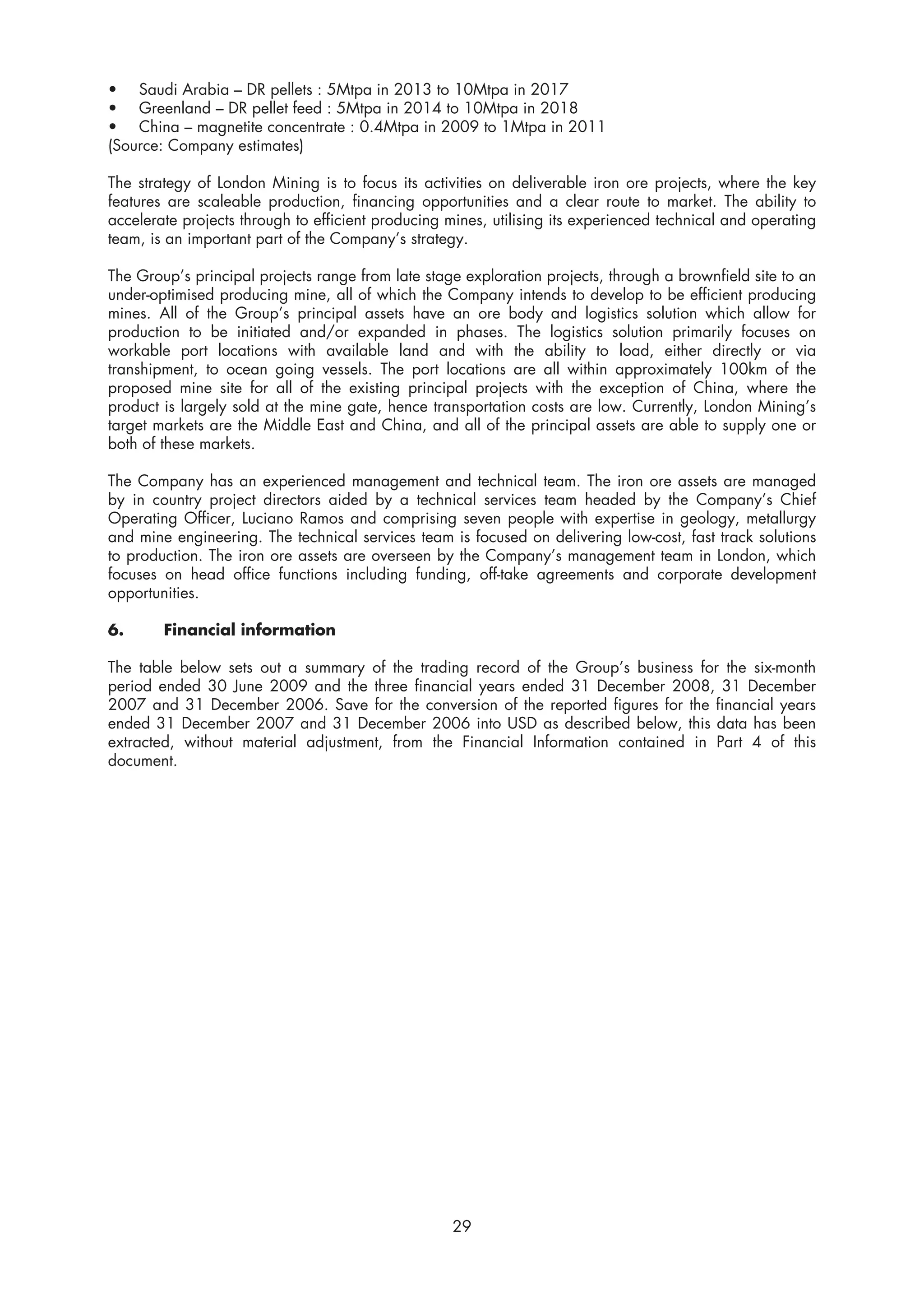 • Saudi Arabia – DR pellets : 5Mtpa in 2013 to 10Mtpa in 2017
• Greenland – DR pellet feed : 5Mtpa in 2014 to 10Mtpa in 2018
• China – magnetite concentrate : 0.4Mtpa in 2009 to 1Mtpa in 2011
(Source: Company estimates)

The strategy of London Mining is to focus its activities on deliverable iron ore projects, where the key
features are scaleable production, financing opportunities and a clear route to market. The ability to
accelerate projects through to efficient producing mines, utilising its experienced technical and operating
team, is an important part of the Company’s strategy.

The Group’s principal projects range from late stage exploration projects, through a brownfield site to an
under-optimised producing mine, all of which the Company intends to develop to be efficient producing
mines. All of the Group’s principal assets have an ore body and logistics solution which allow for
production to be initiated and/or expanded in phases. The logistics solution primarily focuses on
workable port locations with available land and with the ability to load, either directly or via
transhipment, to ocean going vessels. The port locations are all within approximately 100km of the
proposed mine site for all of the existing principal projects with the exception of China, where the
product is largely sold at the mine gate, hence transportation costs are low. Currently, London Mining’s
target markets are the Middle East and China, and all of the principal assets are able to supply one or
both of these markets.

The Company has an experienced management and technical team. The iron ore assets are managed
by in country project directors aided by a technical services team headed by the Company’s Chief
Operating Officer, Luciano Ramos and comprising seven people with expertise in geology, metallurgy
and mine engineering. The technical services team is focused on delivering low-cost, fast track solutions
to production. The iron ore assets are overseen by the Company’s management team in London, which
focuses on head office functions including funding, off-take agreements and corporate development
opportunities.

6.      Financial information

The table below sets out a summary of the trading record of the Group’s business for the six-month
period ended 30 June 2009 and the three financial years ended 31 December 2008, 31 December
2007 and 31 December 2006. Save for the conversion of the reported figures for the financial years
ended 31 December 2007 and 31 December 2006 into USD as described below, this data has been
extracted, without material adjustment, from the Financial Information contained in Part 4 of this
document.




                                                    29
 