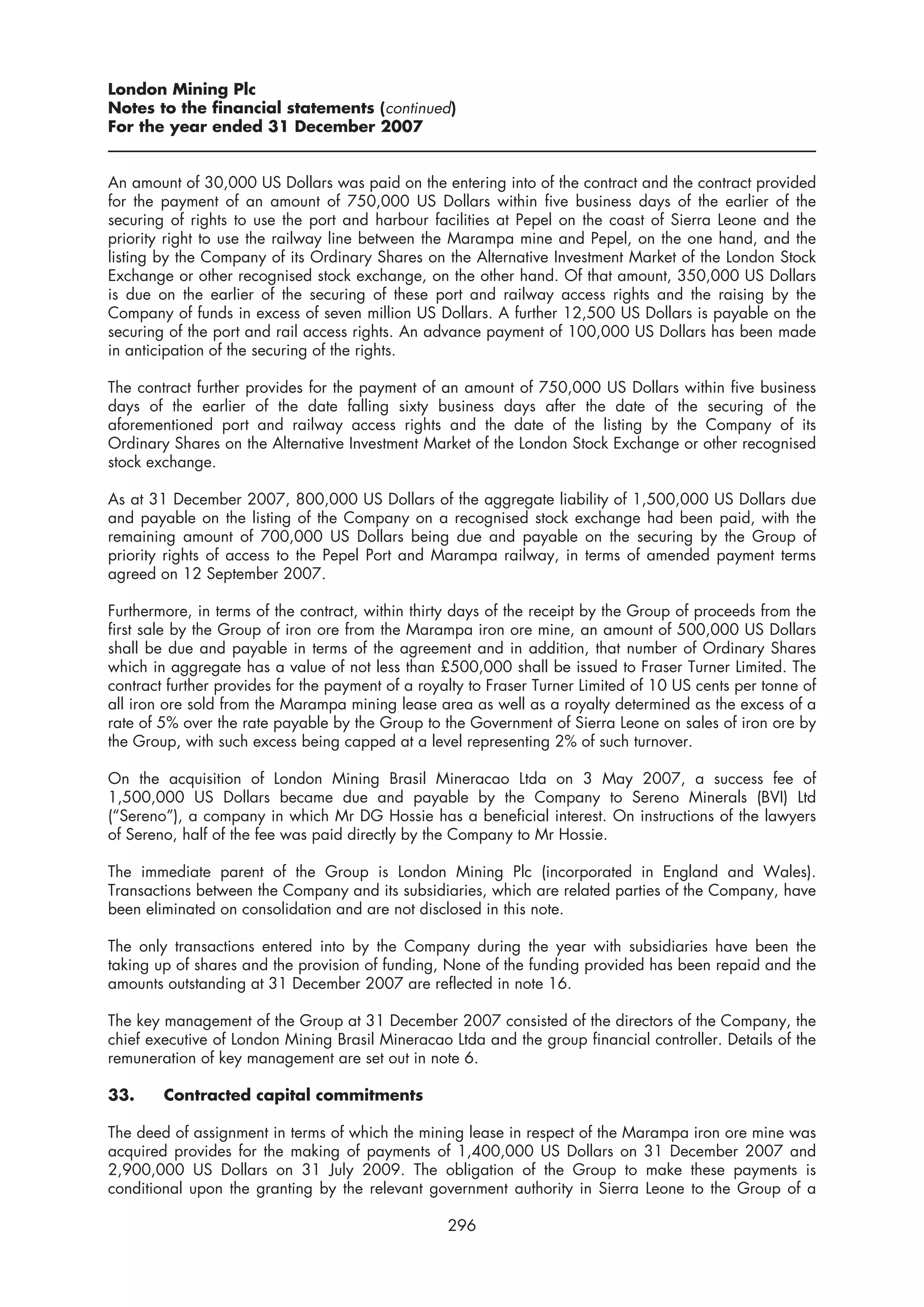 London Mining Plc
Notes to the financial statements (continued)
For the year ended 31 December 2007


An amount of 30,000 US Dollars was paid on the entering into of the contract and the contract provided
for the payment of an amount of 750,000 US Dollars within five business days of the earlier of the
securing of rights to use the port and harbour facilities at Pepel on the coast of Sierra Leone and the
priority right to use the railway line between the Marampa mine and Pepel, on the one hand, and the
listing by the Company of its Ordinary Shares on the Alternative Investment Market of the London Stock
Exchange or other recognised stock exchange, on the other hand. Of that amount, 350,000 US Dollars
is due on the earlier of the securing of these port and railway access rights and the raising by the
Company of funds in excess of seven million US Dollars. A further 12,500 US Dollars is payable on the
securing of the port and rail access rights. An advance payment of 100,000 US Dollars has been made
in anticipation of the securing of the rights.

The contract further provides for the payment of an amount of 750,000 US Dollars within five business
days of the earlier of the date falling sixty business days after the date of the securing of the
aforementioned port and railway access rights and the date of the listing by the Company of its
Ordinary Shares on the Alternative Investment Market of the London Stock Exchange or other recognised
stock exchange.

As at 31 December 2007, 800,000 US Dollars of the aggregate liability of 1,500,000 US Dollars due
and payable on the listing of the Company on a recognised stock exchange had been paid, with the
remaining amount of 700,000 US Dollars being due and payable on the securing by the Group of
priority rights of access to the Pepel Port and Marampa railway, in terms of amended payment terms
agreed on 12 September 2007.

Furthermore, in terms of the contract, within thirty days of the receipt by the Group of proceeds from the
first sale by the Group of iron ore from the Marampa iron ore mine, an amount of 500,000 US Dollars
shall be due and payable in terms of the agreement and in addition, that number of Ordinary Shares
which in aggregate has a value of not less than £500,000 shall be issued to Fraser Turner Limited. The
contract further provides for the payment of a royalty to Fraser Turner Limited of 10 US cents per tonne of
all iron ore sold from the Marampa mining lease area as well as a royalty determined as the excess of a
rate of 5% over the rate payable by the Group to the Government of Sierra Leone on sales of iron ore by
the Group, with such excess being capped at a level representing 2% of such turnover.

On the acquisition of London Mining Brasil Mineracao Ltda on 3 May 2007, a success fee of
1,500,000 US Dollars became due and payable by the Company to Sereno Minerals (BVI) Ltd
(“Sereno”), a company in which Mr DG Hossie has a beneficial interest. On instructions of the lawyers
of Sereno, half of the fee was paid directly by the Company to Mr Hossie.

The immediate parent of the Group is London Mining Plc (incorporated in England and Wales).
Transactions between the Company and its subsidiaries, which are related parties of the Company, have
been eliminated on consolidation and are not disclosed in this note.

The only transactions entered into by the Company during the year with subsidiaries have been the
taking up of shares and the provision of funding, None of the funding provided has been repaid and the
amounts outstanding at 31 December 2007 are reflected in note 16.

The key management of the Group at 31 December 2007 consisted of the directors of the Company, the
chief executive of London Mining Brasil Mineracao Ltda and the group financial controller. Details of the
remuneration of key management are set out in note 6.

33.     Contracted capital commitments

The deed of assignment in terms of which the mining lease in respect of the Marampa iron ore mine was
acquired provides for the making of payments of 1,400,000 US Dollars on 31 December 2007 and
2,900,000 US Dollars on 31 July 2009. The obligation of the Group to make these payments is
conditional upon the granting by the relevant government authority in Sierra Leone to the Group of a

                                                   296
 