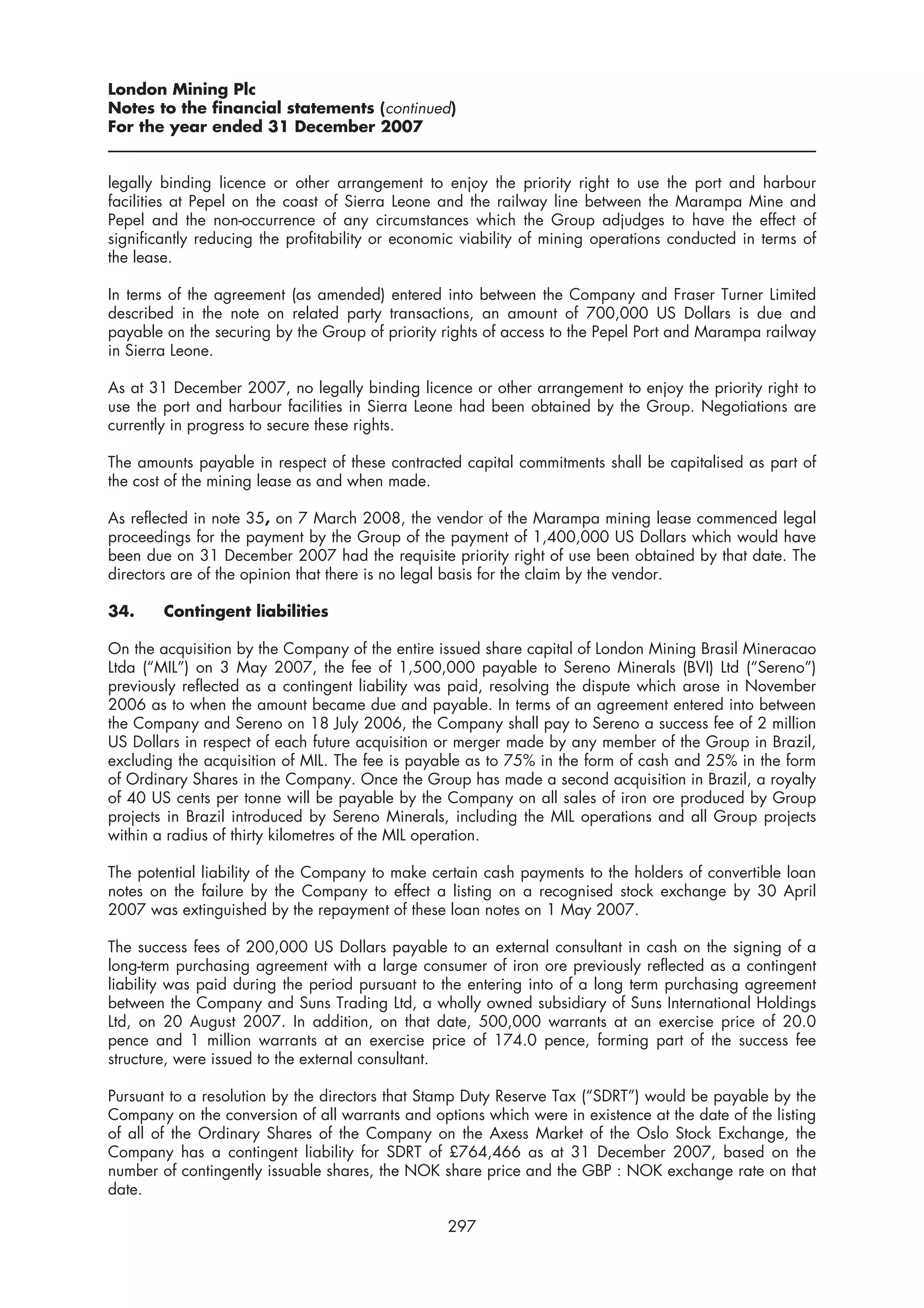 London Mining Plc
Notes to the financial statements (continued)
For the year ended 31 December 2007


legally binding licence or other arrangement to enjoy the priority right to use the port and harbour
facilities at Pepel on the coast of Sierra Leone and the railway line between the Marampa Mine and
Pepel and the non-occurrence of any circumstances which the Group adjudges to have the effect of
significantly reducing the profitability or economic viability of mining operations conducted in terms of
the lease.

In terms of the agreement (as amended) entered into between the Company and Fraser Turner Limited
described in the note on related party transactions, an amount of 700,000 US Dollars is due and
payable on the securing by the Group of priority rights of access to the Pepel Port and Marampa railway
in Sierra Leone.

As at 31 December 2007, no legally binding licence or other arrangement to enjoy the priority right to
use the port and harbour facilities in Sierra Leone had been obtained by the Group. Negotiations are
currently in progress to secure these rights.

The amounts payable in respect of these contracted capital commitments shall be capitalised as part of
the cost of the mining lease as and when made.

As reflected in note 35, on 7 March 2008, the vendor of the Marampa mining lease commenced legal
proceedings for the payment by the Group of the payment of 1,400,000 US Dollars which would have
been due on 31 December 2007 had the requisite priority right of use been obtained by that date. The
directors are of the opinion that there is no legal basis for the claim by the vendor.

34.     Contingent liabilities

On the acquisition by the Company of the entire issued share capital of London Mining Brasil Mineracao
Ltda (“MIL”) on 3 May 2007, the fee of 1,500,000 payable to Sereno Minerals (BVI) Ltd (“Sereno”)
previously reflected as a contingent liability was paid, resolving the dispute which arose in November
2006 as to when the amount became due and payable. In terms of an agreement entered into between
the Company and Sereno on 18 July 2006, the Company shall pay to Sereno a success fee of 2 million
US Dollars in respect of each future acquisition or merger made by any member of the Group in Brazil,
excluding the acquisition of MIL. The fee is payable as to 75% in the form of cash and 25% in the form
of Ordinary Shares in the Company. Once the Group has made a second acquisition in Brazil, a royalty
of 40 US cents per tonne will be payable by the Company on all sales of iron ore produced by Group
projects in Brazil introduced by Sereno Minerals, including the MIL operations and all Group projects
within a radius of thirty kilometres of the MIL operation.

The potential liability of the Company to make certain cash payments to the holders of convertible loan
notes on the failure by the Company to effect a listing on a recognised stock exchange by 30 April
2007 was extinguished by the repayment of these loan notes on 1 May 2007.

The success fees of 200,000 US Dollars payable to an external consultant in cash on the signing of a
long-term purchasing agreement with a large consumer of iron ore previously reflected as a contingent
liability was paid during the period pursuant to the entering into of a long term purchasing agreement
between the Company and Suns Trading Ltd, a wholly owned subsidiary of Suns International Holdings
Ltd, on 20 August 2007. In addition, on that date, 500,000 warrants at an exercise price of 20.0
pence and 1 million warrants at an exercise price of 174.0 pence, forming part of the success fee
structure, were issued to the external consultant.

Pursuant to a resolution by the directors that Stamp Duty Reserve Tax (“SDRT”) would be payable by the
Company on the conversion of all warrants and options which were in existence at the date of the listing
of all of the Ordinary Shares of the Company on the Axess Market of the Oslo Stock Exchange, the
Company has a contingent liability for SDRT of £764,466 as at 31 December 2007, based on the
number of contingently issuable shares, the NOK share price and the GBP : NOK exchange rate on that
date.

                                                  297
 