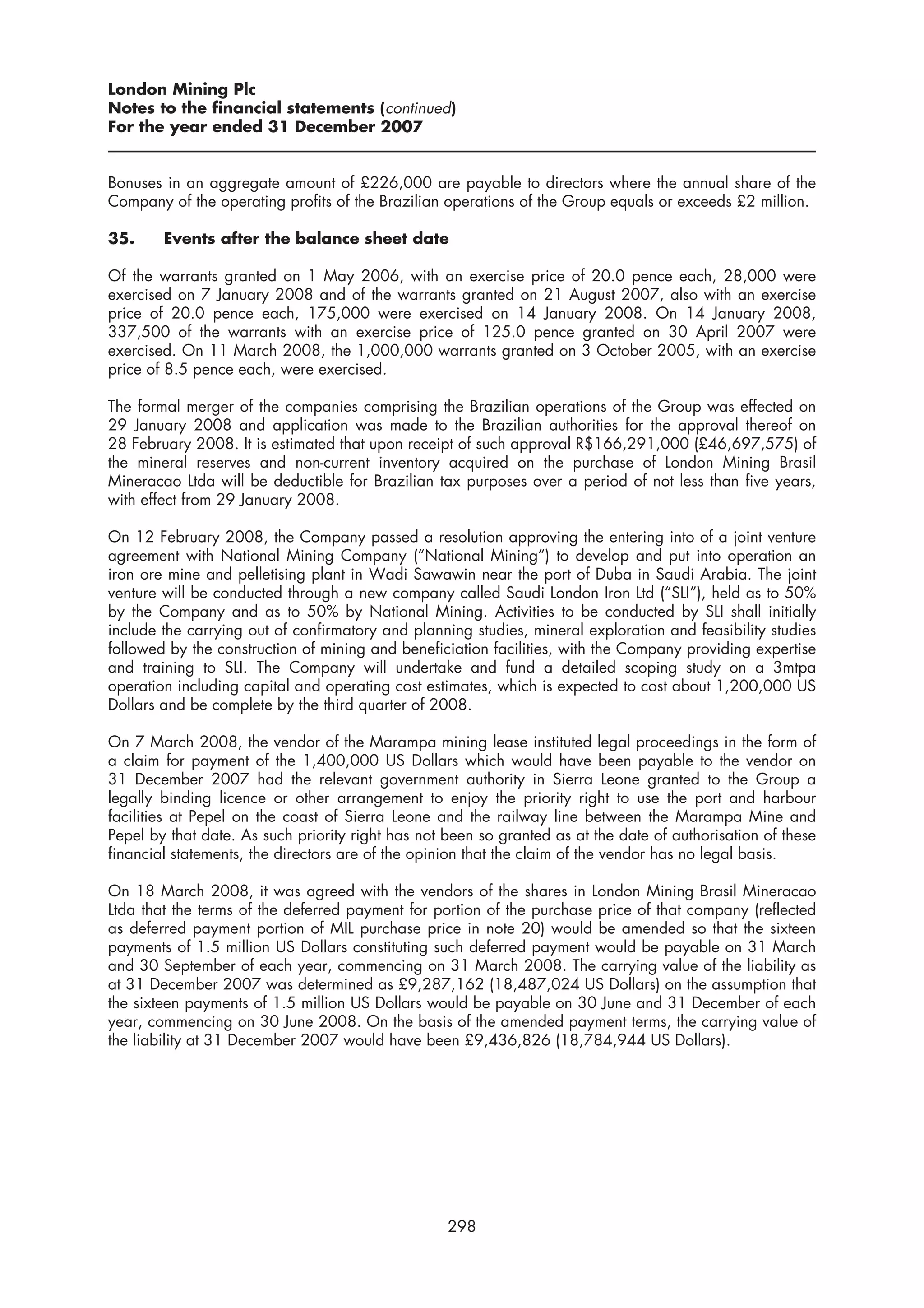 London Mining Plc
Notes to the financial statements (continued)
For the year ended 31 December 2007


Bonuses in an aggregate amount of £226,000 are payable to directors where the annual share of the
Company of the operating profits of the Brazilian operations of the Group equals or exceeds £2 million.

35.     Events after the balance sheet date

Of the warrants granted on 1 May 2006, with an exercise price of 20.0 pence each, 28,000 were
exercised on 7 January 2008 and of the warrants granted on 21 August 2007, also with an exercise
price of 20.0 pence each, 175,000 were exercised on 14 January 2008. On 14 January 2008,
337,500 of the warrants with an exercise price of 125.0 pence granted on 30 April 2007 were
exercised. On 11 March 2008, the 1,000,000 warrants granted on 3 October 2005, with an exercise
price of 8.5 pence each, were exercised.

The formal merger of the companies comprising the Brazilian operations of the Group was effected on
29 January 2008 and application was made to the Brazilian authorities for the approval thereof on
28 February 2008. It is estimated that upon receipt of such approval R$166,291,000 (£46,697,575) of
the mineral reserves and non-current inventory acquired on the purchase of London Mining Brasil
Mineracao Ltda will be deductible for Brazilian tax purposes over a period of not less than five years,
with effect from 29 January 2008.

On 12 February 2008, the Company passed a resolution approving the entering into of a joint venture
agreement with National Mining Company (“National Mining”) to develop and put into operation an
iron ore mine and pelletising plant in Wadi Sawawin near the port of Duba in Saudi Arabia. The joint
venture will be conducted through a new company called Saudi London Iron Ltd (“SLI”), held as to 50%
by the Company and as to 50% by National Mining. Activities to be conducted by SLI shall initially
include the carrying out of confirmatory and planning studies, mineral exploration and feasibility studies
followed by the construction of mining and beneficiation facilities, with the Company providing expertise
and training to SLI. The Company will undertake and fund a detailed scoping study on a 3mtpa
operation including capital and operating cost estimates, which is expected to cost about 1,200,000 US
Dollars and be complete by the third quarter of 2008.

On 7 March 2008, the vendor of the Marampa mining lease instituted legal proceedings in the form of
a claim for payment of the 1,400,000 US Dollars which would have been payable to the vendor on
31 December 2007 had the relevant government authority in Sierra Leone granted to the Group a
legally binding licence or other arrangement to enjoy the priority right to use the port and harbour
facilities at Pepel on the coast of Sierra Leone and the railway line between the Marampa Mine and
Pepel by that date. As such priority right has not been so granted as at the date of authorisation of these
financial statements, the directors are of the opinion that the claim of the vendor has no legal basis.

On 18 March 2008, it was agreed with the vendors of the shares in London Mining Brasil Mineracao
Ltda that the terms of the deferred payment for portion of the purchase price of that company (reflected
as deferred payment portion of MIL purchase price in note 20) would be amended so that the sixteen
payments of 1.5 million US Dollars constituting such deferred payment would be payable on 31 March
and 30 September of each year, commencing on 31 March 2008. The carrying value of the liability as
at 31 December 2007 was determined as £9,287,162 (18,487,024 US Dollars) on the assumption that
the sixteen payments of 1.5 million US Dollars would be payable on 30 June and 31 December of each
year, commencing on 30 June 2008. On the basis of the amended payment terms, the carrying value of
the liability at 31 December 2007 would have been £9,436,826 (18,784,944 US Dollars).




                                                   298
 