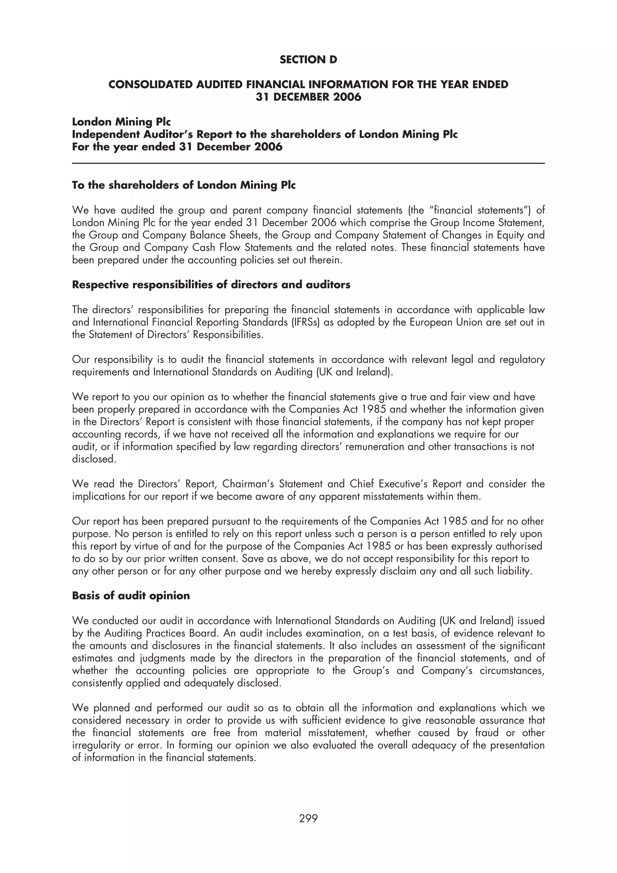 SECTION D

        CONSOLIDATED AUDITED FINANCIAL INFORMATION FOR THE YEAR ENDED
                               31 DECEMBER 2006

London Mining Plc
Independent Auditor’s Report to the shareholders of London Mining Plc
For the year ended 31 December 2006


To the shareholders of London Mining Plc

We have audited the group and parent company financial statements (the “financial statements”) of
London Mining Plc for the year ended 31 December 2006 which comprise the Group Income Statement,
the Group and Company Balance Sheets, the Group and Company Statement of Changes in Equity and
the Group and Company Cash Flow Statements and the related notes. These financial statements have
been prepared under the accounting policies set out therein.

Respective responsibilities of directors and auditors

The directors’ responsibilities for preparing the financial statements in accordance with applicable law
and International Financial Reporting Standards (IFRSs) as adopted by the European Union are set out in
the Statement of Directors’ Responsibilities.

Our responsibility is to audit the financial statements in accordance with relevant legal and regulatory
requirements and International Standards on Auditing (UK and Ireland).

We report to you our opinion as to whether the financial statements give a true and fair view and have
been properly prepared in accordance with the Companies Act 1985 and whether the information given
in the Directors’ Report is consistent with those financial statements, if the company has not kept proper
accounting records, if we have not received all the information and explanations we require for our
audit, or if information specified by law regarding directors’ remuneration and other transactions is not
disclosed.

We read the Directors’ Report, Chairman’s Statement and Chief Executive’s Report and consider the
implications for our report if we become aware of any apparent misstatements within them.

Our report has been prepared pursuant to the requirements of the Companies Act 1985 and for no other
purpose. No person is entitled to rely on this report unless such a person is a person entitled to rely upon
this report by virtue of and for the purpose of the Companies Act 1985 or has been expressly authorised
to do so by our prior written consent. Save as above, we do not accept responsibility for this report to
any other person or for any other purpose and we hereby expressly disclaim any and all such liability.

Basis of audit opinion

We conducted our audit in accordance with International Standards on Auditing (UK and Ireland) issued
by the Auditing Practices Board. An audit includes examination, on a test basis, of evidence relevant to
the amounts and disclosures in the financial statements. It also includes an assessment of the significant
estimates and judgments made by the directors in the preparation of the financial statements, and of
whether the accounting policies are appropriate to the Group’s and Company’s circumstances,
consistently applied and adequately disclosed.

We planned and performed our audit so as to obtain all the information and explanations which we
considered necessary in order to provide us with sufficient evidence to give reasonable assurance that
the financial statements are free from material misstatement, whether caused by fraud or other
irregularity or error. In forming our opinion we also evaluated the overall adequacy of the presentation
of information in the financial statements.




                                                   299
 