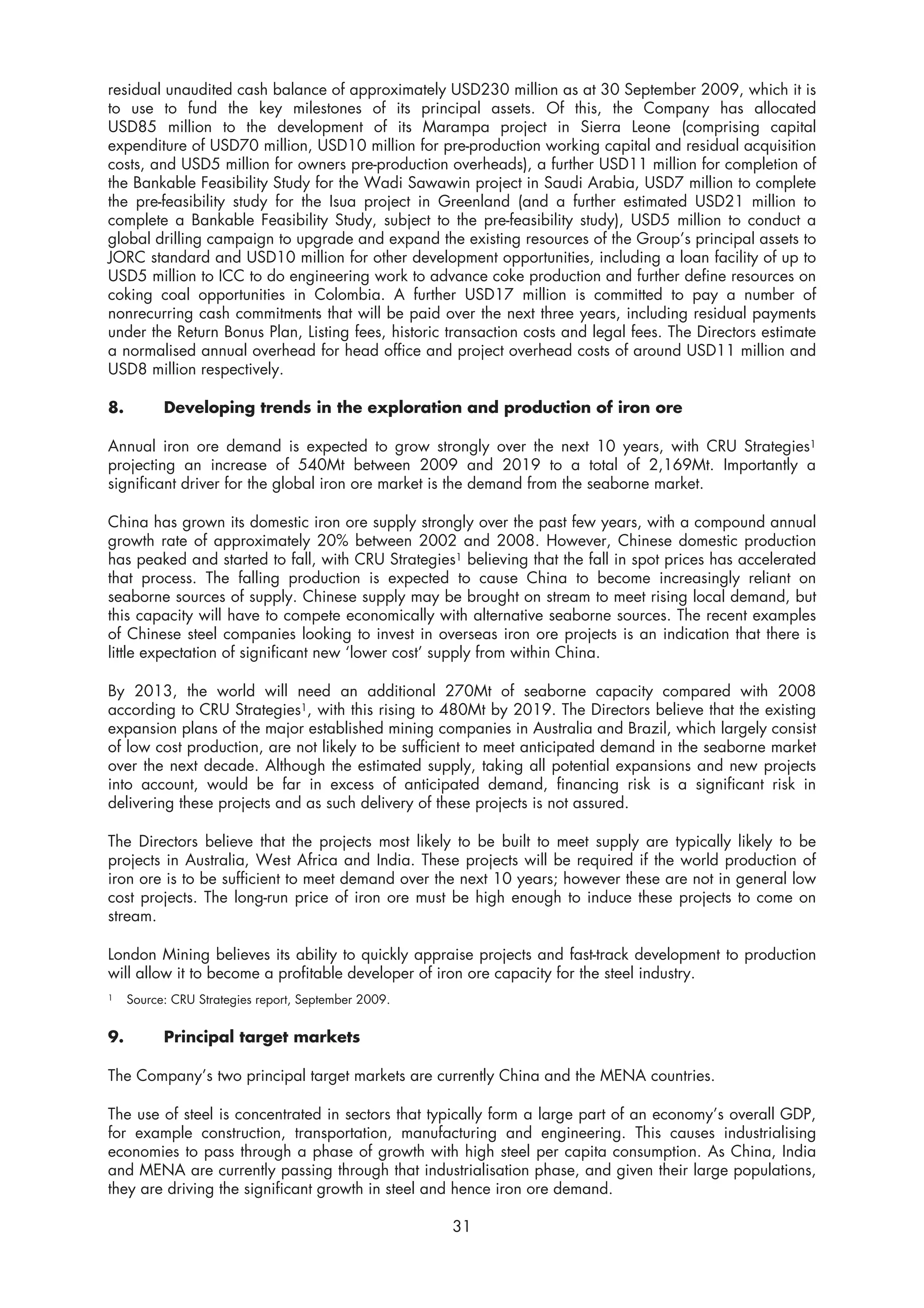 residual unaudited cash balance of approximately USD230 million as at 30 September 2009, which it is
to use to fund the key milestones of its principal assets. Of this, the Company has allocated
USD85 million to the development of its Marampa project in Sierra Leone (comprising capital
expenditure of USD70 million, USD10 million for pre-production working capital and residual acquisition
costs, and USD5 million for owners pre-production overheads), a further USD11 million for completion of
the Bankable Feasibility Study for the Wadi Sawawin project in Saudi Arabia, USD7 million to complete
the pre-feasibility study for the Isua project in Greenland (and a further estimated USD21 million to
complete a Bankable Feasibility Study, subject to the pre-feasibility study), USD5 million to conduct a
global drilling campaign to upgrade and expand the existing resources of the Group’s principal assets to
JORC standard and USD10 million for other development opportunities, including a loan facility of up to
USD5 million to ICC to do engineering work to advance coke production and further define resources on
coking coal opportunities in Colombia. A further USD17 million is committed to pay a number of
nonrecurring cash commitments that will be paid over the next three years, including residual payments
under the Return Bonus Plan, Listing fees, historic transaction costs and legal fees. The Directors estimate
a normalised annual overhead for head office and project overhead costs of around USD11 million and
USD8 million respectively.

8.         Developing trends in the exploration and production of iron ore

Annual iron ore demand is expected to grow strongly over the next 10 years, with CRU Strategies1
projecting an increase of 540Mt between 2009 and 2019 to a total of 2,169Mt. Importantly a
significant driver for the global iron ore market is the demand from the seaborne market.

China has grown its domestic iron ore supply strongly over the past few years, with a compound annual
growth rate of approximately 20% between 2002 and 2008. However, Chinese domestic production
has peaked and started to fall, with CRU Strategies1 believing that the fall in spot prices has accelerated
that process. The falling production is expected to cause China to become increasingly reliant on
seaborne sources of supply. Chinese supply may be brought on stream to meet rising local demand, but
this capacity will have to compete economically with alternative seaborne sources. The recent examples
of Chinese steel companies looking to invest in overseas iron ore projects is an indication that there is
little expectation of significant new ‘lower cost’ supply from within China.

By 2013, the world will need an additional 270Mt of seaborne capacity compared with 2008
according to CRU Strategies1, with this rising to 480Mt by 2019. The Directors believe that the existing
expansion plans of the major established mining companies in Australia and Brazil, which largely consist
of low cost production, are not likely to be sufficient to meet anticipated demand in the seaborne market
over the next decade. Although the estimated supply, taking all potential expansions and new projects
into account, would be far in excess of anticipated demand, financing risk is a significant risk in
delivering these projects and as such delivery of these projects is not assured.

The Directors believe that the projects most likely to be built to meet supply are typically likely to be
projects in Australia, West Africa and India. These projects will be required if the world production of
iron ore is to be sufficient to meet demand over the next 10 years; however these are not in general low
cost projects. The long-run price of iron ore must be high enough to induce these projects to come on
stream.

London Mining believes its ability to quickly appraise projects and fast-track development to production
will allow it to become a profitable developer of iron ore capacity for the steel industry.
1    Source: CRU Strategies report, September 2009.


9.         Principal target markets

The Company’s two principal target markets are currently China and the MENA countries.

The use of steel is concentrated in sectors that typically form a large part of an economy’s overall GDP,
for example construction, transportation, manufacturing and engineering. This causes industrialising
economies to pass through a phase of growth with high steel per capita consumption. As China, India
and MENA are currently passing through that industrialisation phase, and given their large populations,
they are driving the significant growth in steel and hence iron ore demand.

                                                      31
 