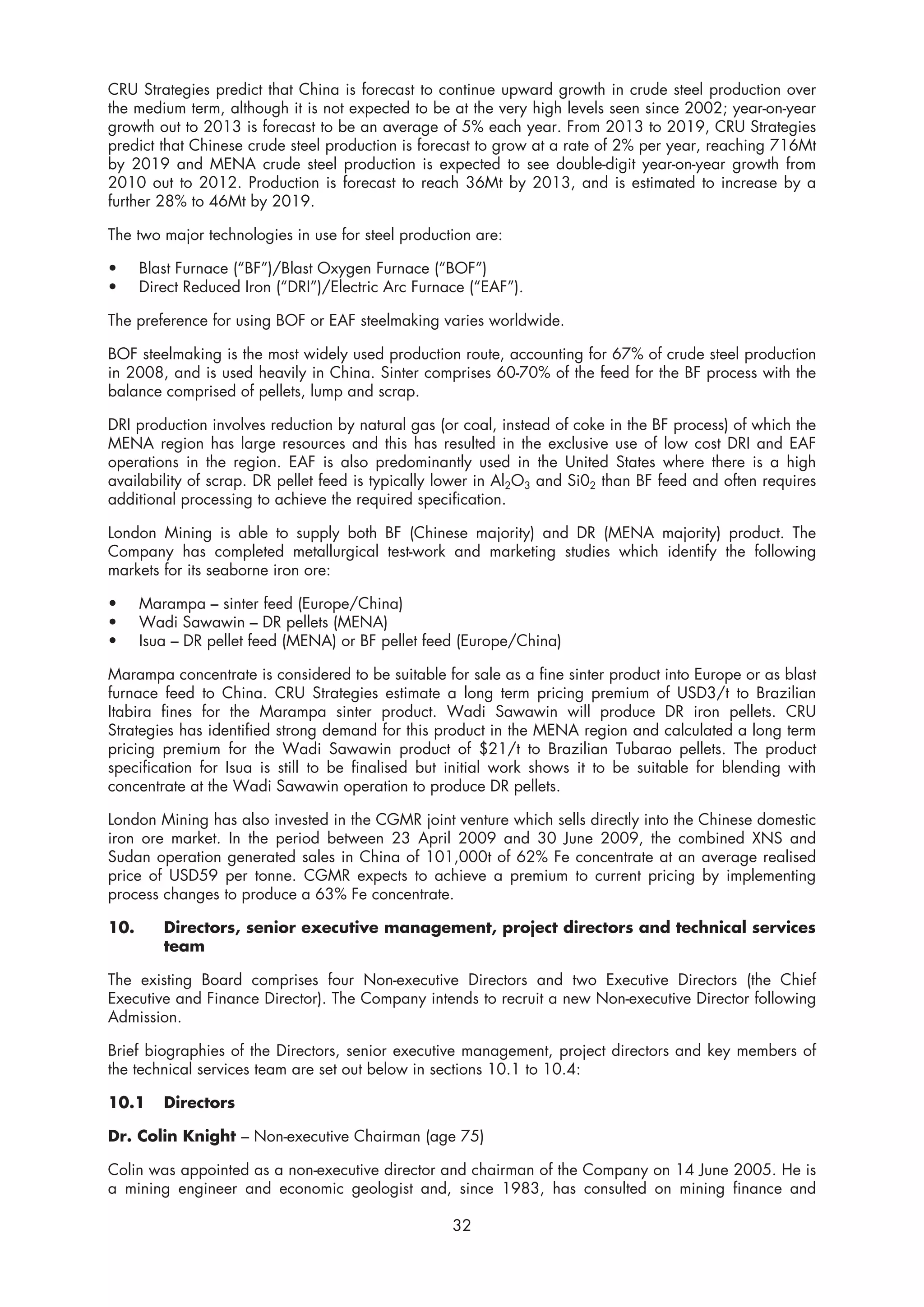 CRU Strategies predict that China is forecast to continue upward growth in crude steel production over
the medium term, although it is not expected to be at the very high levels seen since 2002; year-on-year
growth out to 2013 is forecast to be an average of 5% each year. From 2013 to 2019, CRU Strategies
predict that Chinese crude steel production is forecast to grow at a rate of 2% per year, reaching 716Mt
by 2019 and MENA crude steel production is expected to see double-digit year-on-year growth from
2010 out to 2012. Production is forecast to reach 36Mt by 2013, and is estimated to increase by a
further 28% to 46Mt by 2019.

The two major technologies in use for steel production are:

•     Blast Furnace (“BF”)/Blast Oxygen Furnace (“BOF”)
•     Direct Reduced Iron (“DRI”)/Electric Arc Furnace (“EAF”).

The preference for using BOF or EAF steelmaking varies worldwide.

BOF steelmaking is the most widely used production route, accounting for 67% of crude steel production
in 2008, and is used heavily in China. Sinter comprises 60-70% of the feed for the BF process with the
balance comprised of pellets, lump and scrap.

DRI production involves reduction by natural gas (or coal, instead of coke in the BF process) of which the
MENA region has large resources and this has resulted in the exclusive use of low cost DRI and EAF
operations in the region. EAF is also predominantly used in the United States where there is a high
availability of scrap. DR pellet feed is typically lower in Al2O3 and Si02 than BF feed and often requires
additional processing to achieve the required specification.

London Mining is able to supply both BF (Chinese majority) and DR (MENA majority) product. The
Company has completed metallurgical test-work and marketing studies which identify the following
markets for its seaborne iron ore:

•     Marampa – sinter feed (Europe/China)
•     Wadi Sawawin – DR pellets (MENA)
•     Isua – DR pellet feed (MENA) or BF pellet feed (Europe/China)

Marampa concentrate is considered to be suitable for sale as a fine sinter product into Europe or as blast
furnace feed to China. CRU Strategies estimate a long term pricing premium of USD3/t to Brazilian
Itabira fines for the Marampa sinter product. Wadi Sawawin will produce DR iron pellets. CRU
Strategies has identified strong demand for this product in the MENA region and calculated a long term
pricing premium for the Wadi Sawawin product of $21/t to Brazilian Tubarao pellets. The product
specification for Isua is still to be finalised but initial work shows it to be suitable for blending with
concentrate at the Wadi Sawawin operation to produce DR pellets.

London Mining has also invested in the CGMR joint venture which sells directly into the Chinese domestic
iron ore market. In the period between 23 April 2009 and 30 June 2009, the combined XNS and
Sudan operation generated sales in China of 101,000t of 62% Fe concentrate at an average realised
price of USD59 per tonne. CGMR expects to achieve a premium to current pricing by implementing
process changes to produce a 63% Fe concentrate.

10.      Directors, senior executive management, project directors and technical services
         team

The existing Board comprises four Non-executive Directors and two Executive Directors (the Chief
Executive and Finance Director). The Company intends to recruit a new Non-executive Director following
Admission.

Brief biographies of the Directors, senior executive management, project directors and key members of
the technical services team are set out below in sections 10.1 to 10.4:

10.1     Directors

Dr. Colin Knight – Non-executive Chairman (age 75)

Colin was appointed as a non-executive director and chairman of the Company on 14 June 2005. He is
a mining engineer and economic geologist and, since 1983, has consulted on mining finance and

                                                    32
 