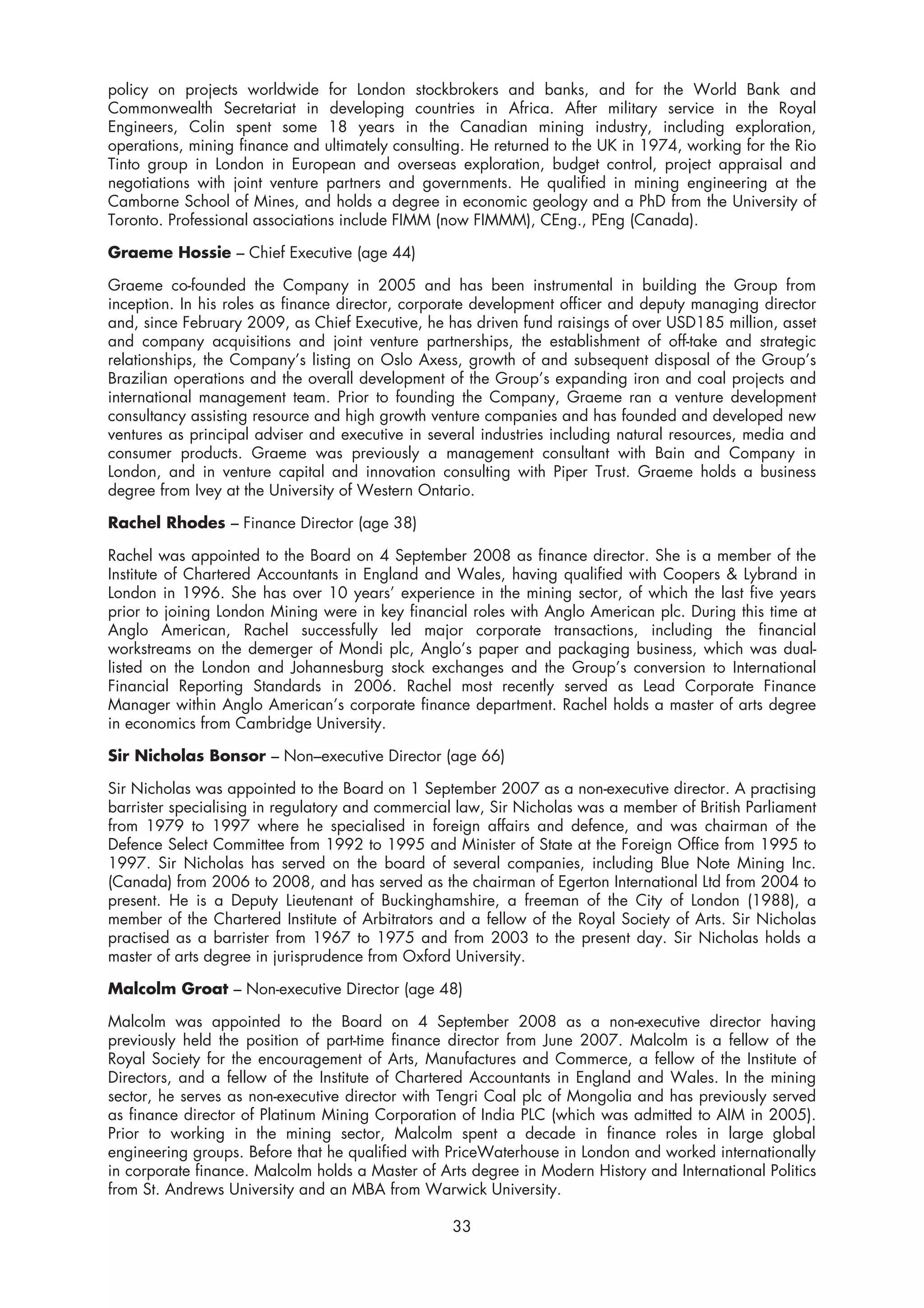 policy on projects worldwide for London stockbrokers and banks, and for the World Bank and
Commonwealth Secretariat in developing countries in Africa. After military service in the Royal
Engineers, Colin spent some 18 years in the Canadian mining industry, including exploration,
operations, mining finance and ultimately consulting. He returned to the UK in 1974, working for the Rio
Tinto group in London in European and overseas exploration, budget control, project appraisal and
negotiations with joint venture partners and governments. He qualified in mining engineering at the
Camborne School of Mines, and holds a degree in economic geology and a PhD from the University of
Toronto. Professional associations include FIMM (now FIMMM), CEng., PEng (Canada).

Graeme Hossie – Chief Executive (age 44)

Graeme co-founded the Company in 2005 and has been instrumental in building the Group from
inception. In his roles as finance director, corporate development officer and deputy managing director
and, since February 2009, as Chief Executive, he has driven fund raisings of over USD185 million, asset
and company acquisitions and joint venture partnerships, the establishment of off-take and strategic
relationships, the Company’s listing on Oslo Axess, growth of and subsequent disposal of the Group’s
Brazilian operations and the overall development of the Group’s expanding iron and coal projects and
international management team. Prior to founding the Company, Graeme ran a venture development
consultancy assisting resource and high growth venture companies and has founded and developed new
ventures as principal adviser and executive in several industries including natural resources, media and
consumer products. Graeme was previously a management consultant with Bain and Company in
London, and in venture capital and innovation consulting with Piper Trust. Graeme holds a business
degree from Ivey at the University of Western Ontario.

Rachel Rhodes – Finance Director (age 38)

Rachel was appointed to the Board on 4 September 2008 as finance director. She is a member of the
Institute of Chartered Accountants in England and Wales, having qualified with Coopers & Lybrand in
London in 1996. She has over 10 years’ experience in the mining sector, of which the last five years
prior to joining London Mining were in key financial roles with Anglo American plc. During this time at
Anglo American, Rachel successfully led major corporate transactions, including the financial
workstreams on the demerger of Mondi plc, Anglo’s paper and packaging business, which was dual-
listed on the London and Johannesburg stock exchanges and the Group’s conversion to International
Financial Reporting Standards in 2006. Rachel most recently served as Lead Corporate Finance
Manager within Anglo American’s corporate finance department. Rachel holds a master of arts degree
in economics from Cambridge University.

Sir Nicholas Bonsor – Non–executive Director (age 66)

Sir Nicholas was appointed to the Board on 1 September 2007 as a non-executive director. A practising
barrister specialising in regulatory and commercial law, Sir Nicholas was a member of British Parliament
from 1979 to 1997 where he specialised in foreign affairs and defence, and was chairman of the
Defence Select Committee from 1992 to 1995 and Minister of State at the Foreign Office from 1995 to
1997. Sir Nicholas has served on the board of several companies, including Blue Note Mining Inc.
(Canada) from 2006 to 2008, and has served as the chairman of Egerton International Ltd from 2004 to
present. He is a Deputy Lieutenant of Buckinghamshire, a freeman of the City of London (1988), a
member of the Chartered Institute of Arbitrators and a fellow of the Royal Society of Arts. Sir Nicholas
practised as a barrister from 1967 to 1975 and from 2003 to the present day. Sir Nicholas holds a
master of arts degree in jurisprudence from Oxford University.

Malcolm Groat – Non-executive Director (age 48)

Malcolm was appointed to the Board on 4 September 2008 as a non-executive director having
previously held the position of part-time finance director from June 2007. Malcolm is a fellow of the
Royal Society for the encouragement of Arts, Manufactures and Commerce, a fellow of the Institute of
Directors, and a fellow of the Institute of Chartered Accountants in England and Wales. In the mining
sector, he serves as non-executive director with Tengri Coal plc of Mongolia and has previously served
as finance director of Platinum Mining Corporation of India PLC (which was admitted to AIM in 2005).
Prior to working in the mining sector, Malcolm spent a decade in finance roles in large global
engineering groups. Before that he qualified with PriceWaterhouse in London and worked internationally
in corporate finance. Malcolm holds a Master of Arts degree in Modern History and International Politics
from St. Andrews University and an MBA from Warwick University.

                                                  33
 