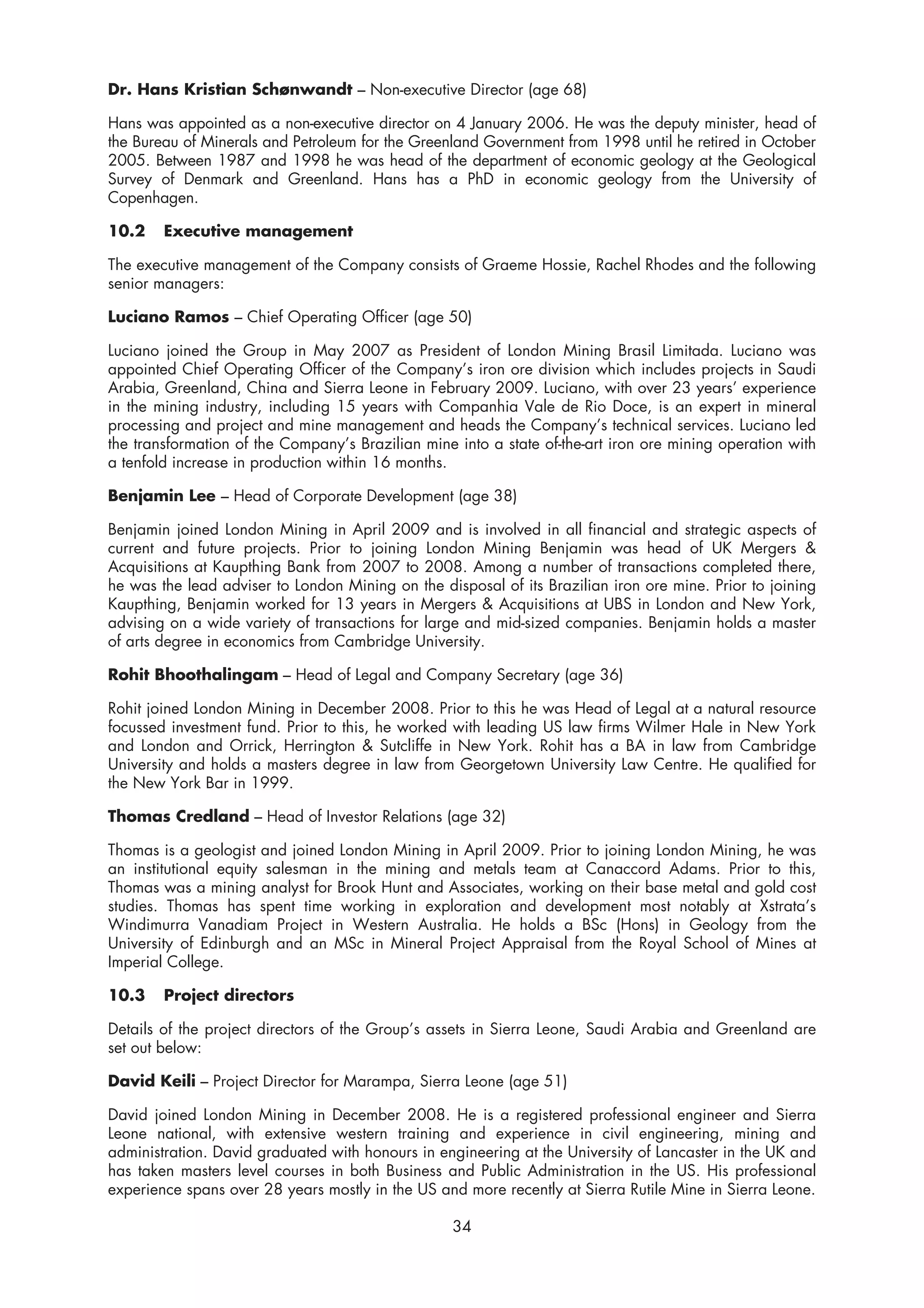 Dr. Hans Kristian Schønwandt – Non-executive Director (age 68)

Hans was appointed as a non-executive director on 4 January 2006. He was the deputy minister, head of
the Bureau of Minerals and Petroleum for the Greenland Government from 1998 until he retired in October
2005. Between 1987 and 1998 he was head of the department of economic geology at the Geological
Survey of Denmark and Greenland. Hans has a PhD in economic geology from the University of
Copenhagen.

10.2    Executive management

The executive management of the Company consists of Graeme Hossie, Rachel Rhodes and the following
senior managers:

Luciano Ramos – Chief Operating Officer (age 50)

Luciano joined the Group in May 2007 as President of London Mining Brasil Limitada. Luciano was
appointed Chief Operating Officer of the Company’s iron ore division which includes projects in Saudi
Arabia, Greenland, China and Sierra Leone in February 2009. Luciano, with over 23 years’ experience
in the mining industry, including 15 years with Companhia Vale de Rio Doce, is an expert in mineral
processing and project and mine management and heads the Company’s technical services. Luciano led
the transformation of the Company’s Brazilian mine into a state of-the-art iron ore mining operation with
a tenfold increase in production within 16 months.

Benjamin Lee – Head of Corporate Development (age 38)

Benjamin joined London Mining in April 2009 and is involved in all financial and strategic aspects of
current and future projects. Prior to joining London Mining Benjamin was head of UK Mergers &
Acquisitions at Kaupthing Bank from 2007 to 2008. Among a number of transactions completed there,
he was the lead adviser to London Mining on the disposal of its Brazilian iron ore mine. Prior to joining
Kaupthing, Benjamin worked for 13 years in Mergers & Acquisitions at UBS in London and New York,
advising on a wide variety of transactions for large and mid-sized companies. Benjamin holds a master
of arts degree in economics from Cambridge University.

Rohit Bhoothalingam – Head of Legal and Company Secretary (age 36)

Rohit joined London Mining in December 2008. Prior to this he was Head of Legal at a natural resource
focussed investment fund. Prior to this, he worked with leading US law firms Wilmer Hale in New York
and London and Orrick, Herrington & Sutcliffe in New York. Rohit has a BA in law from Cambridge
University and holds a masters degree in law from Georgetown University Law Centre. He qualified for
the New York Bar in 1999.

Thomas Credland – Head of Investor Relations (age 32)

Thomas is a geologist and joined London Mining in April 2009. Prior to joining London Mining, he was
an institutional equity salesman in the mining and metals team at Canaccord Adams. Prior to this,
Thomas was a mining analyst for Brook Hunt and Associates, working on their base metal and gold cost
studies. Thomas has spent time working in exploration and development most notably at Xstrata’s
Windimurra Vanadiam Project in Western Australia. He holds a BSc (Hons) in Geology from the
University of Edinburgh and an MSc in Mineral Project Appraisal from the Royal School of Mines at
Imperial College.

10.3    Project directors

Details of the project directors of the Group’s assets in Sierra Leone, Saudi Arabia and Greenland are
set out below:

David Keili – Project Director for Marampa, Sierra Leone (age 51)

David joined London Mining in December 2008. He is a registered professional engineer and Sierra
Leone national, with extensive western training and experience in civil engineering, mining and
administration. David graduated with honours in engineering at the University of Lancaster in the UK and
has taken masters level courses in both Business and Public Administration in the US. His professional
experience spans over 28 years mostly in the US and more recently at Sierra Rutile Mine in Sierra Leone.

                                                   34
 
