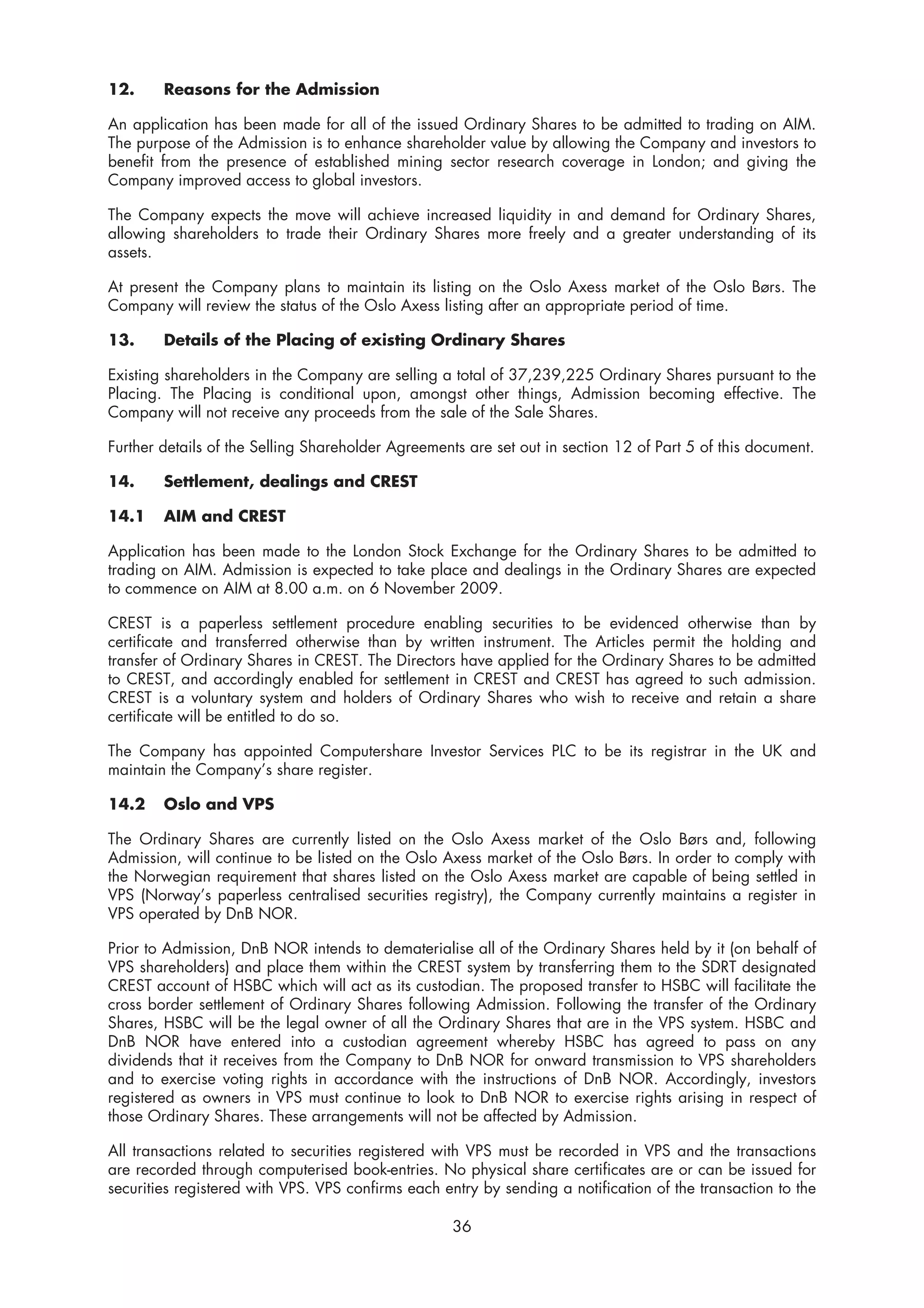 12.     Reasons for the Admission

An application has been made for all of the issued Ordinary Shares to be admitted to trading on AIM.
The purpose of the Admission is to enhance shareholder value by allowing the Company and investors to
benefit from the presence of established mining sector research coverage in London; and giving the
Company improved access to global investors.

The Company expects the move will achieve increased liquidity in and demand for Ordinary Shares,
allowing shareholders to trade their Ordinary Shares more freely and a greater understanding of its
assets.

At present the Company plans to maintain its listing on the Oslo Axess market of the Oslo Børs. The
Company will review the status of the Oslo Axess listing after an appropriate period of time.

13.     Details of the Placing of existing Ordinary Shares

Existing shareholders in the Company are selling a total of 37,239,225 Ordinary Shares pursuant to the
Placing. The Placing is conditional upon, amongst other things, Admission becoming effective. The
Company will not receive any proceeds from the sale of the Sale Shares.

Further details of the Selling Shareholder Agreements are set out in section 12 of Part 5 of this document.

14.     Settlement, dealings and CREST

14.1    AIM and CREST

Application has been made to the London Stock Exchange for the Ordinary Shares to be admitted to
trading on AIM. Admission is expected to take place and dealings in the Ordinary Shares are expected
to commence on AIM at 8.00 a.m. on 6 November 2009.

CREST is a paperless settlement procedure enabling securities to be evidenced otherwise than by
certificate and transferred otherwise than by written instrument. The Articles permit the holding and
transfer of Ordinary Shares in CREST. The Directors have applied for the Ordinary Shares to be admitted
to CREST, and accordingly enabled for settlement in CREST and CREST has agreed to such admission.
CREST is a voluntary system and holders of Ordinary Shares who wish to receive and retain a share
certificate will be entitled to do so.

The Company has appointed Computershare Investor Services PLC to be its registrar in the UK and
maintain the Company’s share register.

14.2    Oslo and VPS

The Ordinary Shares are currently listed on the Oslo Axess market of the Oslo Børs and, following
Admission, will continue to be listed on the Oslo Axess market of the Oslo Børs. In order to comply with
the Norwegian requirement that shares listed on the Oslo Axess market are capable of being settled in
VPS (Norway’s paperless centralised securities registry), the Company currently maintains a register in
VPS operated by DnB NOR.

Prior to Admission, DnB NOR intends to dematerialise all of the Ordinary Shares held by it (on behalf of
VPS shareholders) and place them within the CREST system by transferring them to the SDRT designated
CREST account of HSBC which will act as its custodian. The proposed transfer to HSBC will facilitate the
cross border settlement of Ordinary Shares following Admission. Following the transfer of the Ordinary
Shares, HSBC will be the legal owner of all the Ordinary Shares that are in the VPS system. HSBC and
DnB NOR have entered into a custodian agreement whereby HSBC has agreed to pass on any
dividends that it receives from the Company to DnB NOR for onward transmission to VPS shareholders
and to exercise voting rights in accordance with the instructions of DnB NOR. Accordingly, investors
registered as owners in VPS must continue to look to DnB NOR to exercise rights arising in respect of
those Ordinary Shares. These arrangements will not be affected by Admission.

All transactions related to securities registered with VPS must be recorded in VPS and the transactions
are recorded through computerised book-entries. No physical share certificates are or can be issued for
securities registered with VPS. VPS confirms each entry by sending a notification of the transaction to the

                                                    36
 