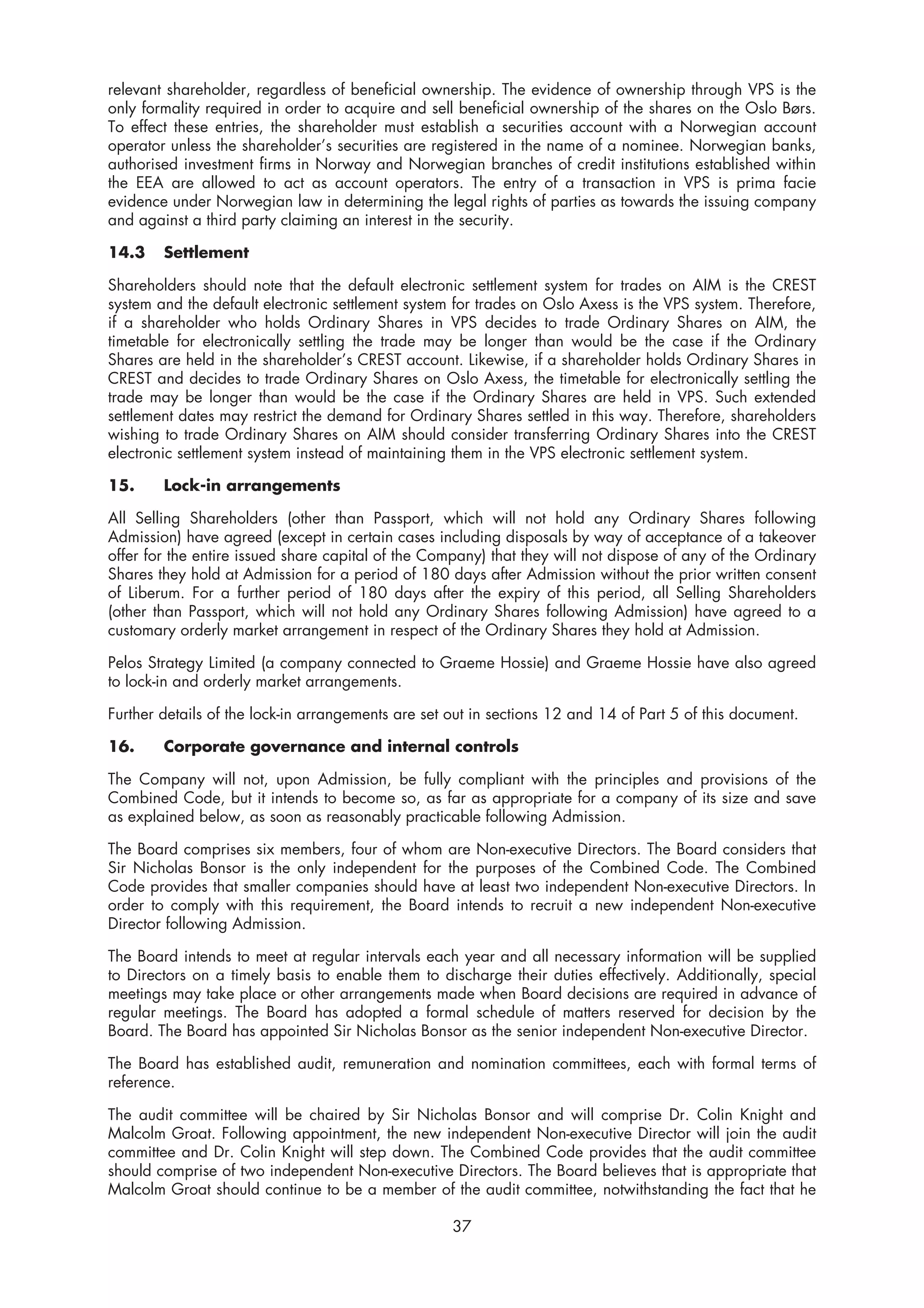 relevant shareholder, regardless of beneficial ownership. The evidence of ownership through VPS is the
only formality required in order to acquire and sell beneficial ownership of the shares on the Oslo Børs.
To effect these entries, the shareholder must establish a securities account with a Norwegian account
operator unless the shareholder’s securities are registered in the name of a nominee. Norwegian banks,
authorised investment firms in Norway and Norwegian branches of credit institutions established within
the EEA are allowed to act as account operators. The entry of a transaction in VPS is prima facie
evidence under Norwegian law in determining the legal rights of parties as towards the issuing company
and against a third party claiming an interest in the security.

14.3    Settlement

Shareholders should note that the default electronic settlement system for trades on AIM is the CREST
system and the default electronic settlement system for trades on Oslo Axess is the VPS system. Therefore,
if a shareholder who holds Ordinary Shares in VPS decides to trade Ordinary Shares on AIM, the
timetable for electronically settling the trade may be longer than would be the case if the Ordinary
Shares are held in the shareholder’s CREST account. Likewise, if a shareholder holds Ordinary Shares in
CREST and decides to trade Ordinary Shares on Oslo Axess, the timetable for electronically settling the
trade may be longer than would be the case if the Ordinary Shares are held in VPS. Such extended
settlement dates may restrict the demand for Ordinary Shares settled in this way. Therefore, shareholders
wishing to trade Ordinary Shares on AIM should consider transferring Ordinary Shares into the CREST
electronic settlement system instead of maintaining them in the VPS electronic settlement system.

15.     Lock-in arrangements

All Selling Shareholders (other than Passport, which will not hold any Ordinary Shares following
Admission) have agreed (except in certain cases including disposals by way of acceptance of a takeover
offer for the entire issued share capital of the Company) that they will not dispose of any of the Ordinary
Shares they hold at Admission for a period of 180 days after Admission without the prior written consent
of Liberum. For a further period of 180 days after the expiry of this period, all Selling Shareholders
(other than Passport, which will not hold any Ordinary Shares following Admission) have agreed to a
customary orderly market arrangement in respect of the Ordinary Shares they hold at Admission.

Pelos Strategy Limited (a company connected to Graeme Hossie) and Graeme Hossie have also agreed
to lock-in and orderly market arrangements.

Further details of the lock-in arrangements are set out in sections 12 and 14 of Part 5 of this document.

16.     Corporate governance and internal controls

The Company will not, upon Admission, be fully compliant with the principles and provisions of the
Combined Code, but it intends to become so, as far as appropriate for a company of its size and save
as explained below, as soon as reasonably practicable following Admission.

The Board comprises six members, four of whom are Non-executive Directors. The Board considers that
Sir Nicholas Bonsor is the only independent for the purposes of the Combined Code. The Combined
Code provides that smaller companies should have at least two independent Non-executive Directors. In
order to comply with this requirement, the Board intends to recruit a new independent Non-executive
Director following Admission.

The Board intends to meet at regular intervals each year and all necessary information will be supplied
to Directors on a timely basis to enable them to discharge their duties effectively. Additionally, special
meetings may take place or other arrangements made when Board decisions are required in advance of
regular meetings. The Board has adopted a formal schedule of matters reserved for decision by the
Board. The Board has appointed Sir Nicholas Bonsor as the senior independent Non-executive Director.

The Board has established audit, remuneration and nomination committees, each with formal terms of
reference.

The audit committee will be chaired by Sir Nicholas Bonsor and will comprise Dr. Colin Knight and
Malcolm Groat. Following appointment, the new independent Non-executive Director will join the audit
committee and Dr. Colin Knight will step down. The Combined Code provides that the audit committee
should comprise of two independent Non-executive Directors. The Board believes that is appropriate that
Malcolm Groat should continue to be a member of the audit committee, notwithstanding the fact that he

                                                    37
 