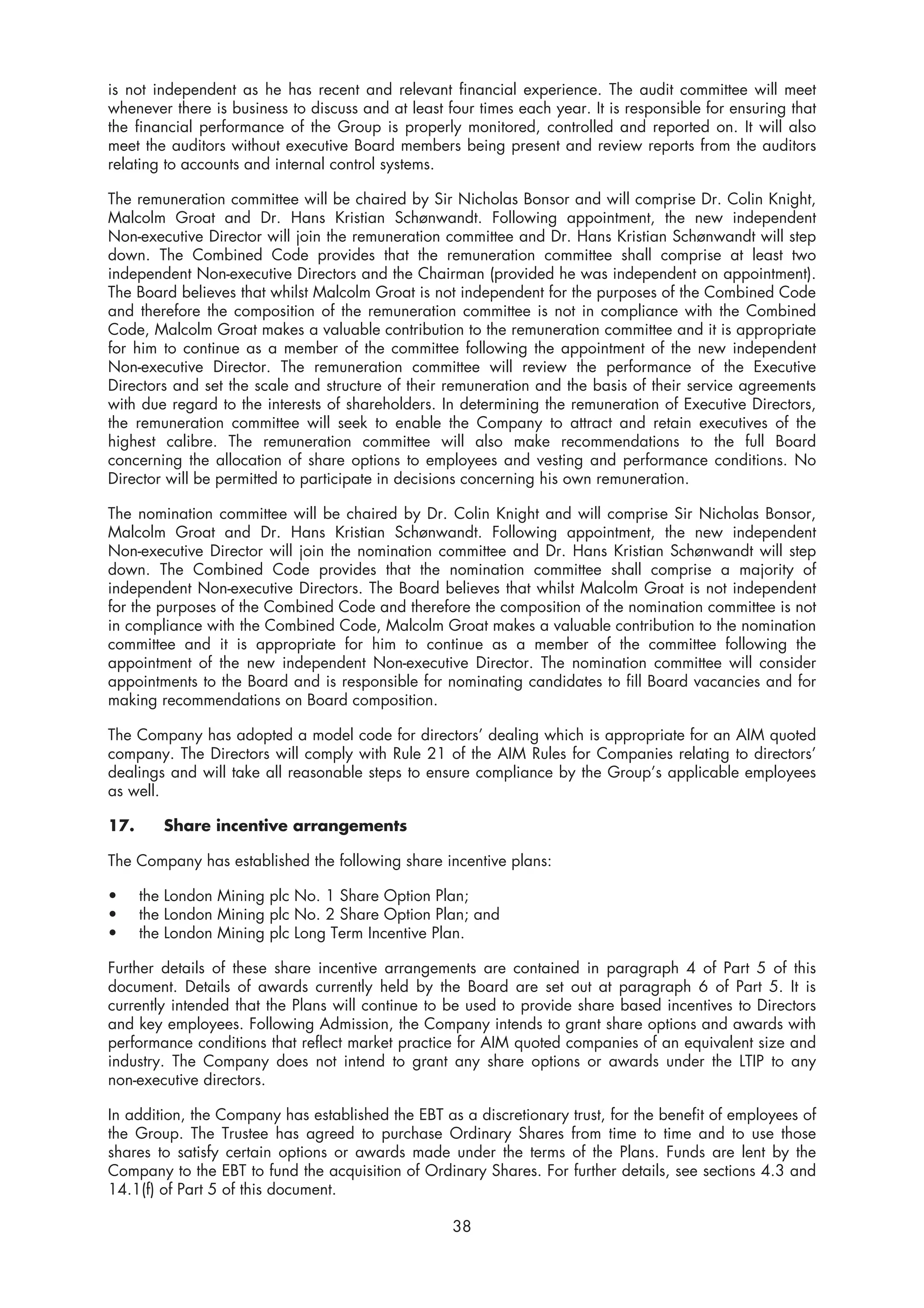 is not independent as he has recent and relevant financial experience. The audit committee will meet
whenever there is business to discuss and at least four times each year. It is responsible for ensuring that
the financial performance of the Group is properly monitored, controlled and reported on. It will also
meet the auditors without executive Board members being present and review reports from the auditors
relating to accounts and internal control systems.

The remuneration committee will be chaired by Sir Nicholas Bonsor and will comprise Dr. Colin Knight,
Malcolm Groat and Dr. Hans Kristian Schønwandt. Following appointment, the new independent
Non-executive Director will join the remuneration committee and Dr. Hans Kristian Schønwandt will step
down. The Combined Code provides that the remuneration committee shall comprise at least two
independent Non-executive Directors and the Chairman (provided he was independent on appointment).
The Board believes that whilst Malcolm Groat is not independent for the purposes of the Combined Code
and therefore the composition of the remuneration committee is not in compliance with the Combined
Code, Malcolm Groat makes a valuable contribution to the remuneration committee and it is appropriate
for him to continue as a member of the committee following the appointment of the new independent
Non-executive Director. The remuneration committee will review the performance of the Executive
Directors and set the scale and structure of their remuneration and the basis of their service agreements
with due regard to the interests of shareholders. In determining the remuneration of Executive Directors,
the remuneration committee will seek to enable the Company to attract and retain executives of the
highest calibre. The remuneration committee will also make recommendations to the full Board
concerning the allocation of share options to employees and vesting and performance conditions. No
Director will be permitted to participate in decisions concerning his own remuneration.

The nomination committee will be chaired by Dr. Colin Knight and will comprise Sir Nicholas Bonsor,
Malcolm Groat and Dr. Hans Kristian Schønwandt. Following appointment, the new independent
Non-executive Director will join the nomination committee and Dr. Hans Kristian Schønwandt will step
down. The Combined Code provides that the nomination committee shall comprise a majority of
independent Non-executive Directors. The Board believes that whilst Malcolm Groat is not independent
for the purposes of the Combined Code and therefore the composition of the nomination committee is not
in compliance with the Combined Code, Malcolm Groat makes a valuable contribution to the nomination
committee and it is appropriate for him to continue as a member of the committee following the
appointment of the new independent Non-executive Director. The nomination committee will consider
appointments to the Board and is responsible for nominating candidates to fill Board vacancies and for
making recommendations on Board composition.

The Company has adopted a model code for directors’ dealing which is appropriate for an AIM quoted
company. The Directors will comply with Rule 21 of the AIM Rules for Companies relating to directors’
dealings and will take all reasonable steps to ensure compliance by the Group’s applicable employees
as well.

17.      Share incentive arrangements

The Company has established the following share incentive plans:

•     the London Mining plc No. 1 Share Option Plan;
•     the London Mining plc No. 2 Share Option Plan; and
•     the London Mining plc Long Term Incentive Plan.

Further details of these share incentive arrangements are contained in paragraph 4 of Part 5 of this
document. Details of awards currently held by the Board are set out at paragraph 6 of Part 5. It is
currently intended that the Plans will continue to be used to provide share based incentives to Directors
and key employees. Following Admission, the Company intends to grant share options and awards with
performance conditions that reflect market practice for AIM quoted companies of an equivalent size and
industry. The Company does not intend to grant any share options or awards under the LTIP to any
non-executive directors.

In addition, the Company has established the EBT as a discretionary trust, for the benefit of employees of
the Group. The Trustee has agreed to purchase Ordinary Shares from time to time and to use those
shares to satisfy certain options or awards made under the terms of the Plans. Funds are lent by the
Company to the EBT to fund the acquisition of Ordinary Shares. For further details, see sections 4.3 and
14.1(f) of Part 5 of this document.

                                                    38
 