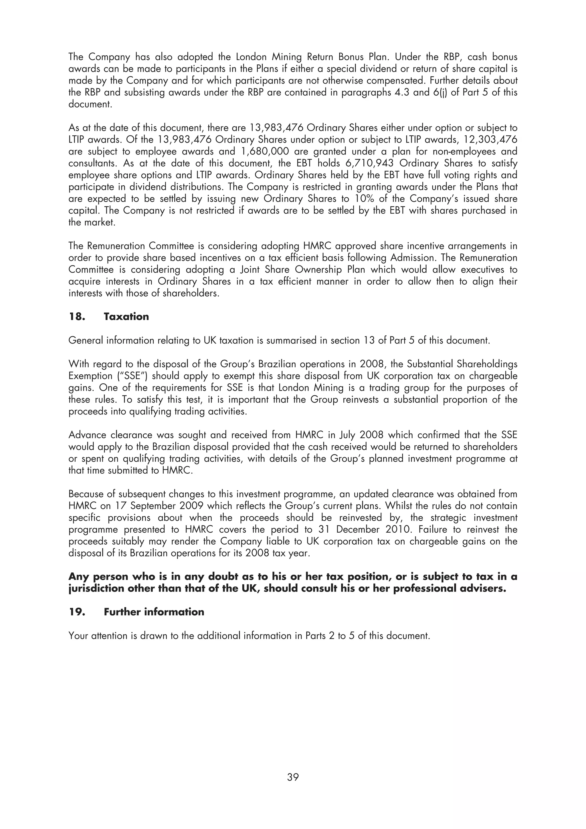 The Company has also adopted the London Mining Return Bonus Plan. Under the RBP, cash bonus
awards can be made to participants in the Plans if either a special dividend or return of share capital is
made by the Company and for which participants are not otherwise compensated. Further details about
the RBP and subsisting awards under the RBP are contained in paragraphs 4.3 and 6(j) of Part 5 of this
document.

As at the date of this document, there are 13,983,476 Ordinary Shares either under option or subject to
LTIP awards. Of the 13,983,476 Ordinary Shares under option or subject to LTIP awards, 12,303,476
are subject to employee awards and 1,680,000 are granted under a plan for non-employees and
consultants. As at the date of this document, the EBT holds 6,710,943 Ordinary Shares to satisfy
employee share options and LTIP awards. Ordinary Shares held by the EBT have full voting rights and
participate in dividend distributions. The Company is restricted in granting awards under the Plans that
are expected to be settled by issuing new Ordinary Shares to 10% of the Company’s issued share
capital. The Company is not restricted if awards are to be settled by the EBT with shares purchased in
the market.

The Remuneration Committee is considering adopting HMRC approved share incentive arrangements in
order to provide share based incentives on a tax efficient basis following Admission. The Remuneration
Committee is considering adopting a Joint Share Ownership Plan which would allow executives to
acquire interests in Ordinary Shares in a tax efficient manner in order to allow then to align their
interests with those of shareholders.

18.     Taxation

General information relating to UK taxation is summarised in section 13 of Part 5 of this document.

With regard to the disposal of the Group’s Brazilian operations in 2008, the Substantial Shareholdings
Exemption (“SSE”) should apply to exempt this share disposal from UK corporation tax on chargeable
gains. One of the requirements for SSE is that London Mining is a trading group for the purposes of
these rules. To satisfy this test, it is important that the Group reinvests a substantial proportion of the
proceeds into qualifying trading activities.

Advance clearance was sought and received from HMRC in July 2008 which confirmed that the SSE
would apply to the Brazilian disposal provided that the cash received would be returned to shareholders
or spent on qualifying trading activities, with details of the Group’s planned investment programme at
that time submitted to HMRC.

Because of subsequent changes to this investment programme, an updated clearance was obtained from
HMRC on 17 September 2009 which reflects the Group’s current plans. Whilst the rules do not contain
specific provisions about when the proceeds should be reinvested by, the strategic investment
programme presented to HMRC covers the period to 31 December 2010. Failure to reinvest the
proceeds suitably may render the Company liable to UK corporation tax on chargeable gains on the
disposal of its Brazilian operations for its 2008 tax year.

Any person who is in any doubt as to his or her tax position, or is subject to tax in a
jurisdiction other than that of the UK, should consult his or her professional advisers.

19.     Further information

Your attention is drawn to the additional information in Parts 2 to 5 of this document.




                                                    39
 