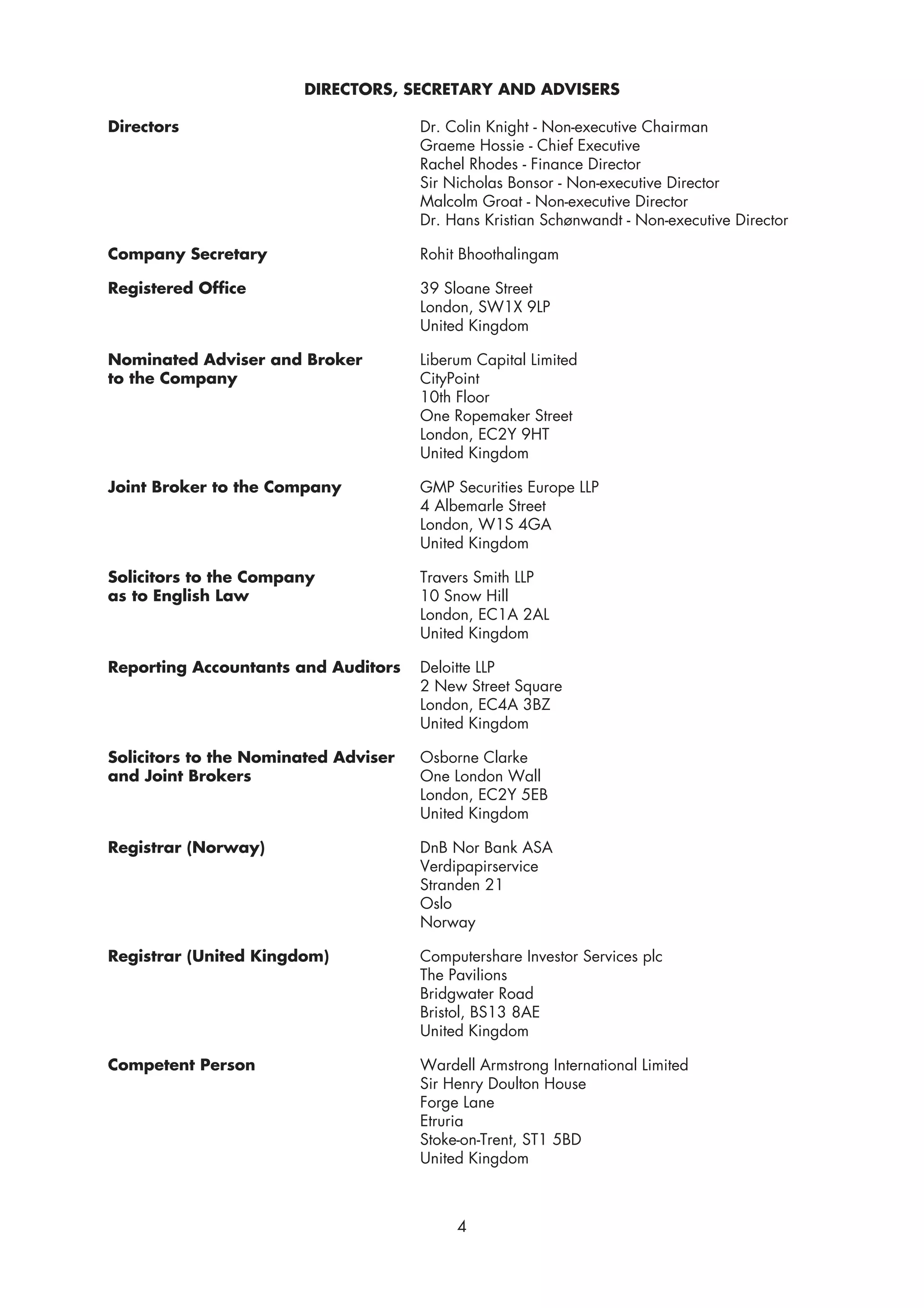 DIRECTORS, SECRETARY AND ADVISERS

Directors                             Dr. Colin Knight - Non-executive Chairman
                                      Graeme Hossie - Chief Executive
                                      Rachel Rhodes - Finance Director
                                      Sir Nicholas Bonsor - Non-executive Director
                                      Malcolm Groat - Non-executive Director
                                      Dr. Hans Kristian Schønwandt - Non-executive Director

Company Secretary                     Rohit Bhoothalingam

Registered Office                     39 Sloane Street
                                      London, SW1X 9LP
                                      United Kingdom

Nominated Adviser and Broker          Liberum Capital Limited
to the Company                        CityPoint
                                      10th Floor
                                      One Ropemaker Street
                                      London, EC2Y 9HT
                                      United Kingdom

Joint Broker to the Company           GMP Securities Europe LLP
                                      4 Albemarle Street
                                      London, W1S 4GA
                                      United Kingdom

Solicitors to the Company             Travers Smith LLP
as to English Law                     10 Snow Hill
                                      London, EC1A 2AL
                                      United Kingdom

Reporting Accountants and Auditors    Deloitte LLP
                                      2 New Street Square
                                      London, EC4A 3BZ
                                      United Kingdom

Solicitors to the Nominated Adviser   Osborne Clarke
and Joint Brokers                     One London Wall
                                      London, EC2Y 5EB
                                      United Kingdom

Registrar (Norway)                    DnB Nor Bank ASA
                                      Verdipapirservice
                                      Stranden 21
                                      Oslo
                                      Norway

Registrar (United Kingdom)            Computershare Investor Services plc
                                      The Pavilions
                                      Bridgwater Road
                                      Bristol, BS13 8AE
                                      United Kingdom

Competent Person                      Wardell Armstrong International Limited
                                      Sir Henry Doulton House
                                      Forge Lane
                                      Etruria
                                      Stoke-on-Trent, ST1 5BD
                                      United Kingdom



                                           4
 