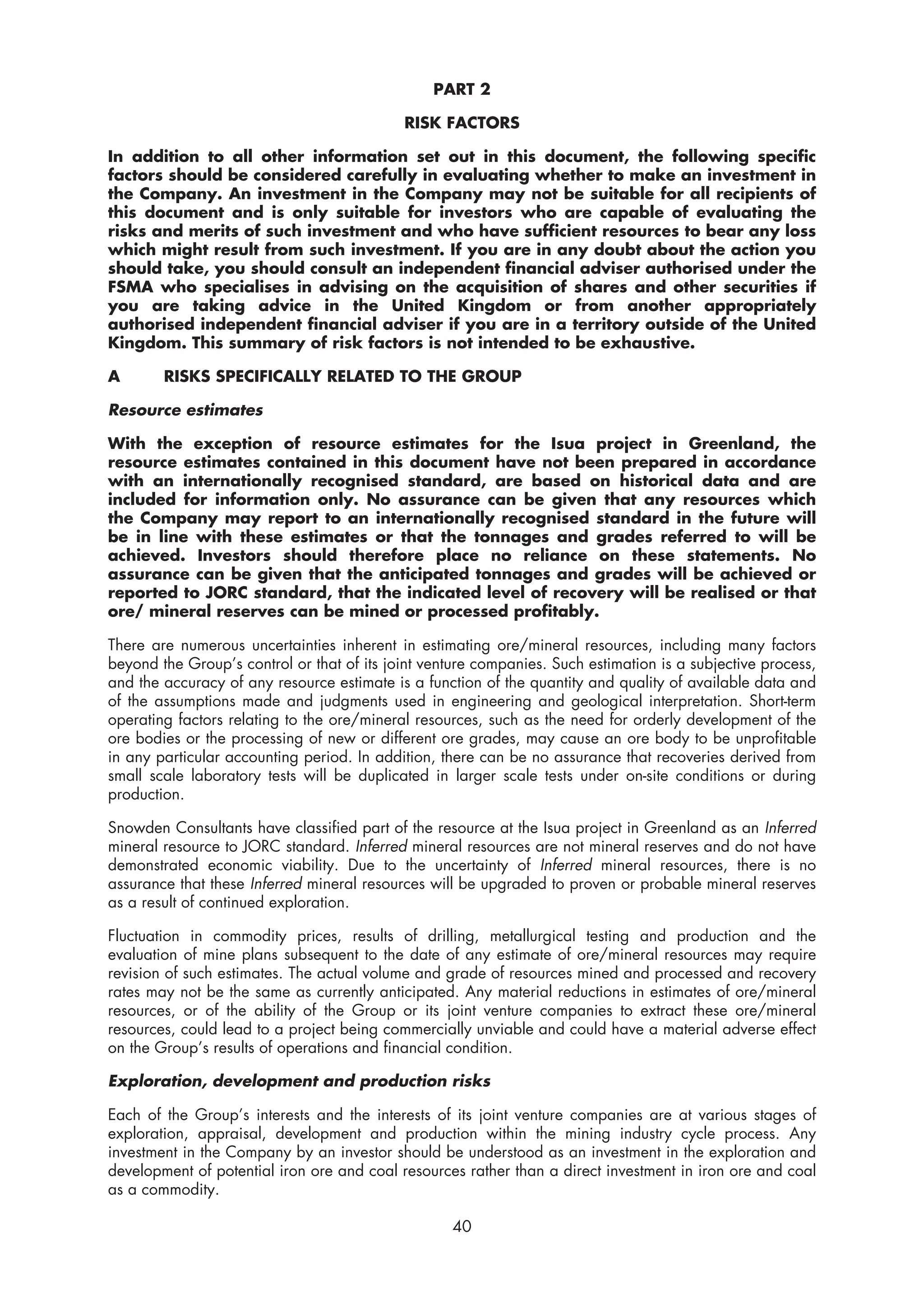 PART 2

                                            RISK FACTORS

In addition to all other information set out in this document, the following specific
factors should be considered carefully in evaluating whether to make an investment in
the Company. An investment in the Company may not be suitable for all recipients of
this document and is only suitable for investors who are capable of evaluating the
risks and merits of such investment and who have sufficient resources to bear any loss
which might result from such investment. If you are in any doubt about the action you
should take, you should consult an independent financial adviser authorised under the
FSMA who specialises in advising on the acquisition of shares and other securities if
you are taking advice in the United Kingdom or from another appropriately
authorised independent financial adviser if you are in a territory outside of the United
Kingdom. This summary of risk factors is not intended to be exhaustive.

A       RISKS SPECIFICALLY RELATED TO THE GROUP

Resource estimates

With the exception of resource estimates for the Isua project in Greenland, the
resource estimates contained in this document have not been prepared in accordance
with an internationally recognised standard, are based on historical data and are
included for information only. No assurance can be given that any resources which
the Company may report to an internationally recognised standard in the future will
be in line with these estimates or that the tonnages and grades referred to will be
achieved. Investors should therefore place no reliance on these statements. No
assurance can be given that the anticipated tonnages and grades will be achieved or
reported to JORC standard, that the indicated level of recovery will be realised or that
ore/ mineral reserves can be mined or processed profitably.

There are numerous uncertainties inherent in estimating ore/mineral resources, including many factors
beyond the Group’s control or that of its joint venture companies. Such estimation is a subjective process,
and the accuracy of any resource estimate is a function of the quantity and quality of available data and
of the assumptions made and judgments used in engineering and geological interpretation. Short-term
operating factors relating to the ore/mineral resources, such as the need for orderly development of the
ore bodies or the processing of new or different ore grades, may cause an ore body to be unprofitable
in any particular accounting period. In addition, there can be no assurance that recoveries derived from
small scale laboratory tests will be duplicated in larger scale tests under on-site conditions or during
production.

Snowden Consultants have classified part of the resource at the Isua project in Greenland as an Inferred
mineral resource to JORC standard. Inferred mineral resources are not mineral reserves and do not have
demonstrated economic viability. Due to the uncertainty of Inferred mineral resources, there is no
assurance that these Inferred mineral resources will be upgraded to proven or probable mineral reserves
as a result of continued exploration.

Fluctuation in commodity prices, results of drilling, metallurgical testing and production and the
evaluation of mine plans subsequent to the date of any estimate of ore/mineral resources may require
revision of such estimates. The actual volume and grade of resources mined and processed and recovery
rates may not be the same as currently anticipated. Any material reductions in estimates of ore/mineral
resources, or of the ability of the Group or its joint venture companies to extract these ore/mineral
resources, could lead to a project being commercially unviable and could have a material adverse effect
on the Group’s results of operations and financial condition.

Exploration, development and production risks

Each of the Group’s interests and the interests of its joint venture companies are at various stages of
exploration, appraisal, development and production within the mining industry cycle process. Any
investment in the Company by an investor should be understood as an investment in the exploration and
development of potential iron ore and coal resources rather than a direct investment in iron ore and coal
as a commodity.

                                                    40
 