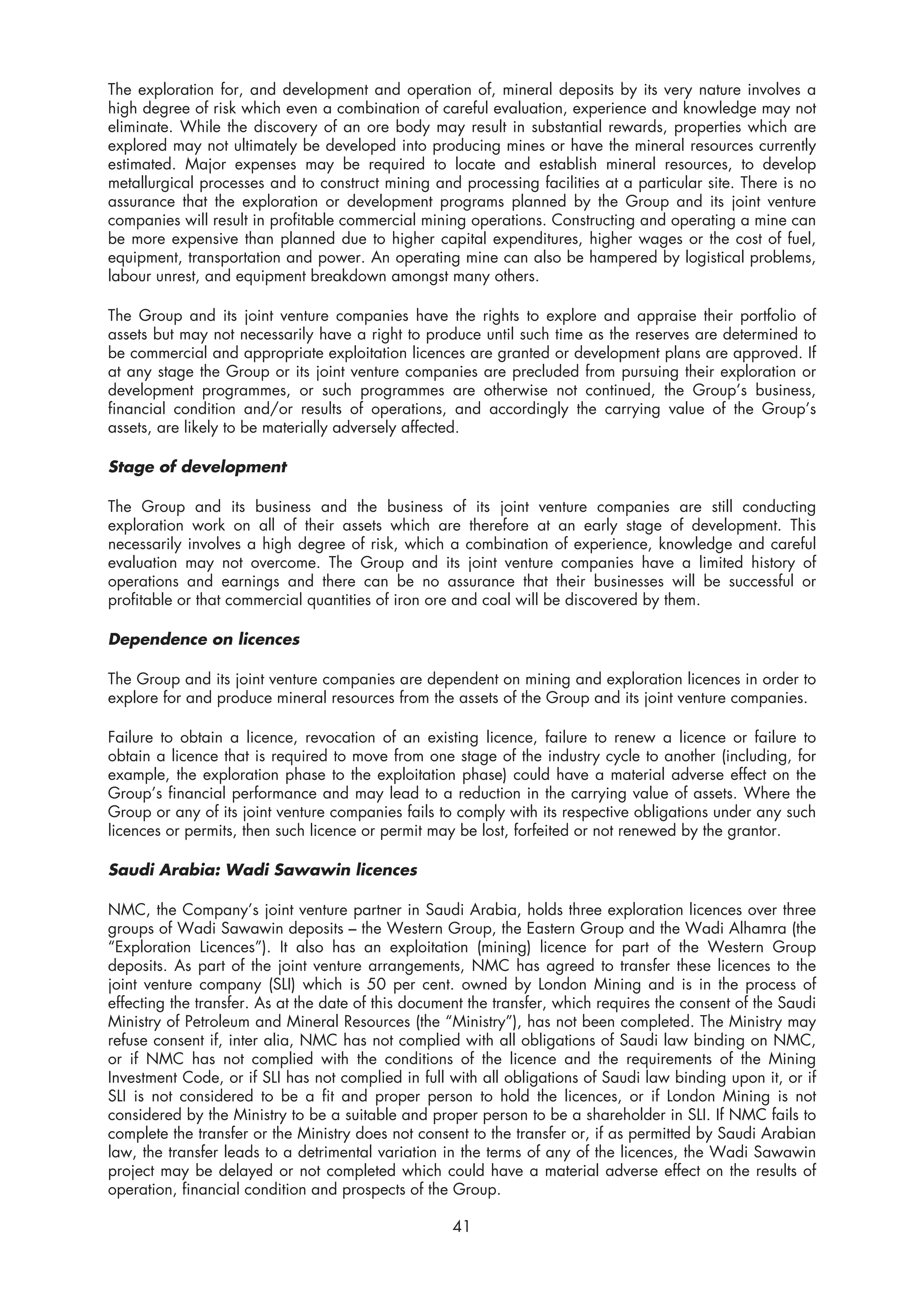 The exploration for, and development and operation of, mineral deposits by its very nature involves a
high degree of risk which even a combination of careful evaluation, experience and knowledge may not
eliminate. While the discovery of an ore body may result in substantial rewards, properties which are
explored may not ultimately be developed into producing mines or have the mineral resources currently
estimated. Major expenses may be required to locate and establish mineral resources, to develop
metallurgical processes and to construct mining and processing facilities at a particular site. There is no
assurance that the exploration or development programs planned by the Group and its joint venture
companies will result in profitable commercial mining operations. Constructing and operating a mine can
be more expensive than planned due to higher capital expenditures, higher wages or the cost of fuel,
equipment, transportation and power. An operating mine can also be hampered by logistical problems,
labour unrest, and equipment breakdown amongst many others.

The Group and its joint venture companies have the rights to explore and appraise their portfolio of
assets but may not necessarily have a right to produce until such time as the reserves are determined to
be commercial and appropriate exploitation licences are granted or development plans are approved. If
at any stage the Group or its joint venture companies are precluded from pursuing their exploration or
development programmes, or such programmes are otherwise not continued, the Group’s business,
financial condition and/or results of operations, and accordingly the carrying value of the Group’s
assets, are likely to be materially adversely affected.

Stage of development

The Group and its business and the business of its joint venture companies are still conducting
exploration work on all of their assets which are therefore at an early stage of development. This
necessarily involves a high degree of risk, which a combination of experience, knowledge and careful
evaluation may not overcome. The Group and its joint venture companies have a limited history of
operations and earnings and there can be no assurance that their businesses will be successful or
profitable or that commercial quantities of iron ore and coal will be discovered by them.

Dependence on licences

The Group and its joint venture companies are dependent on mining and exploration licences in order to
explore for and produce mineral resources from the assets of the Group and its joint venture companies.

Failure to obtain a licence, revocation of an existing licence, failure to renew a licence or failure to
obtain a licence that is required to move from one stage of the industry cycle to another (including, for
example, the exploration phase to the exploitation phase) could have a material adverse effect on the
Group’s financial performance and may lead to a reduction in the carrying value of assets. Where the
Group or any of its joint venture companies fails to comply with its respective obligations under any such
licences or permits, then such licence or permit may be lost, forfeited or not renewed by the grantor.

Saudi Arabia: Wadi Sawawin licences

NMC, the Company’s joint venture partner in Saudi Arabia, holds three exploration licences over three
groups of Wadi Sawawin deposits – the Western Group, the Eastern Group and the Wadi Alhamra (the
“Exploration Licences”). It also has an exploitation (mining) licence for part of the Western Group
deposits. As part of the joint venture arrangements, NMC has agreed to transfer these licences to the
joint venture company (SLI) which is 50 per cent. owned by London Mining and is in the process of
effecting the transfer. As at the date of this document the transfer, which requires the consent of the Saudi
Ministry of Petroleum and Mineral Resources (the “Ministry”), has not been completed. The Ministry may
refuse consent if, inter alia, NMC has not complied with all obligations of Saudi law binding on NMC,
or if NMC has not complied with the conditions of the licence and the requirements of the Mining
Investment Code, or if SLI has not complied in full with all obligations of Saudi law binding upon it, or if
SLI is not considered to be a fit and proper person to hold the licences, or if London Mining is not
considered by the Ministry to be a suitable and proper person to be a shareholder in SLI. If NMC fails to
complete the transfer or the Ministry does not consent to the transfer or, if as permitted by Saudi Arabian
law, the transfer leads to a detrimental variation in the terms of any of the licences, the Wadi Sawawin
project may be delayed or not completed which could have a material adverse effect on the results of
operation, financial condition and prospects of the Group.

                                                     41
 