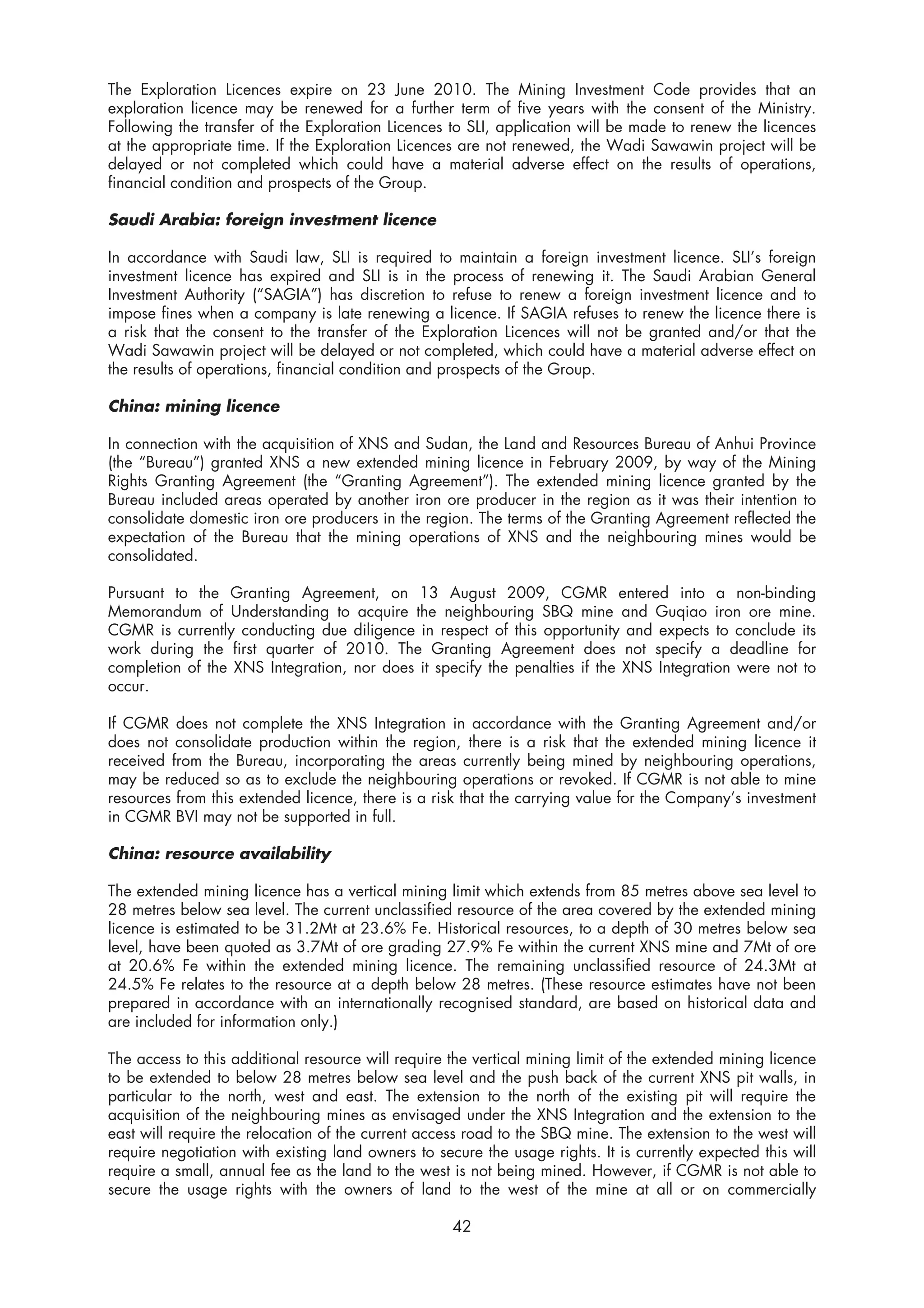 The Exploration Licences expire on 23 June 2010. The Mining Investment Code provides that an
exploration licence may be renewed for a further term of five years with the consent of the Ministry.
Following the transfer of the Exploration Licences to SLI, application will be made to renew the licences
at the appropriate time. If the Exploration Licences are not renewed, the Wadi Sawawin project will be
delayed or not completed which could have a material adverse effect on the results of operations,
financial condition and prospects of the Group.

Saudi Arabia: foreign investment licence

In accordance with Saudi law, SLI is required to maintain a foreign investment licence. SLI’s foreign
investment licence has expired and SLI is in the process of renewing it. The Saudi Arabian General
Investment Authority (“SAGIA”) has discretion to refuse to renew a foreign investment licence and to
impose fines when a company is late renewing a licence. If SAGIA refuses to renew the licence there is
a risk that the consent to the transfer of the Exploration Licences will not be granted and/or that the
Wadi Sawawin project will be delayed or not completed, which could have a material adverse effect on
the results of operations, financial condition and prospects of the Group.

China: mining licence

In connection with the acquisition of XNS and Sudan, the Land and Resources Bureau of Anhui Province
(the “Bureau”) granted XNS a new extended mining licence in February 2009, by way of the Mining
Rights Granting Agreement (the “Granting Agreement”). The extended mining licence granted by the
Bureau included areas operated by another iron ore producer in the region as it was their intention to
consolidate domestic iron ore producers in the region. The terms of the Granting Agreement reflected the
expectation of the Bureau that the mining operations of XNS and the neighbouring mines would be
consolidated.

Pursuant to the Granting Agreement, on 13 August 2009, CGMR entered into a non-binding
Memorandum of Understanding to acquire the neighbouring SBQ mine and Guqiao iron ore mine.
CGMR is currently conducting due diligence in respect of this opportunity and expects to conclude its
work during the first quarter of 2010. The Granting Agreement does not specify a deadline for
completion of the XNS Integration, nor does it specify the penalties if the XNS Integration were not to
occur.

If CGMR does not complete the XNS Integration in accordance with the Granting Agreement and/or
does not consolidate production within the region, there is a risk that the extended mining licence it
received from the Bureau, incorporating the areas currently being mined by neighbouring operations,
may be reduced so as to exclude the neighbouring operations or revoked. If CGMR is not able to mine
resources from this extended licence, there is a risk that the carrying value for the Company’s investment
in CGMR BVI may not be supported in full.

China: resource availability

The extended mining licence has a vertical mining limit which extends from 85 metres above sea level to
28 metres below sea level. The current unclassified resource of the area covered by the extended mining
licence is estimated to be 31.2Mt at 23.6% Fe. Historical resources, to a depth of 30 metres below sea
level, have been quoted as 3.7Mt of ore grading 27.9% Fe within the current XNS mine and 7Mt of ore
at 20.6% Fe within the extended mining licence. The remaining unclassified resource of 24.3Mt at
24.5% Fe relates to the resource at a depth below 28 metres. (These resource estimates have not been
prepared in accordance with an internationally recognised standard, are based on historical data and
are included for information only.)

The access to this additional resource will require the vertical mining limit of the extended mining licence
to be extended to below 28 metres below sea level and the push back of the current XNS pit walls, in
particular to the north, west and east. The extension to the north of the existing pit will require the
acquisition of the neighbouring mines as envisaged under the XNS Integration and the extension to the
east will require the relocation of the current access road to the SBQ mine. The extension to the west will
require negotiation with existing land owners to secure the usage rights. It is currently expected this will
require a small, annual fee as the land to the west is not being mined. However, if CGMR is not able to
secure the usage rights with the owners of land to the west of the mine at all or on commercially

                                                    42
 