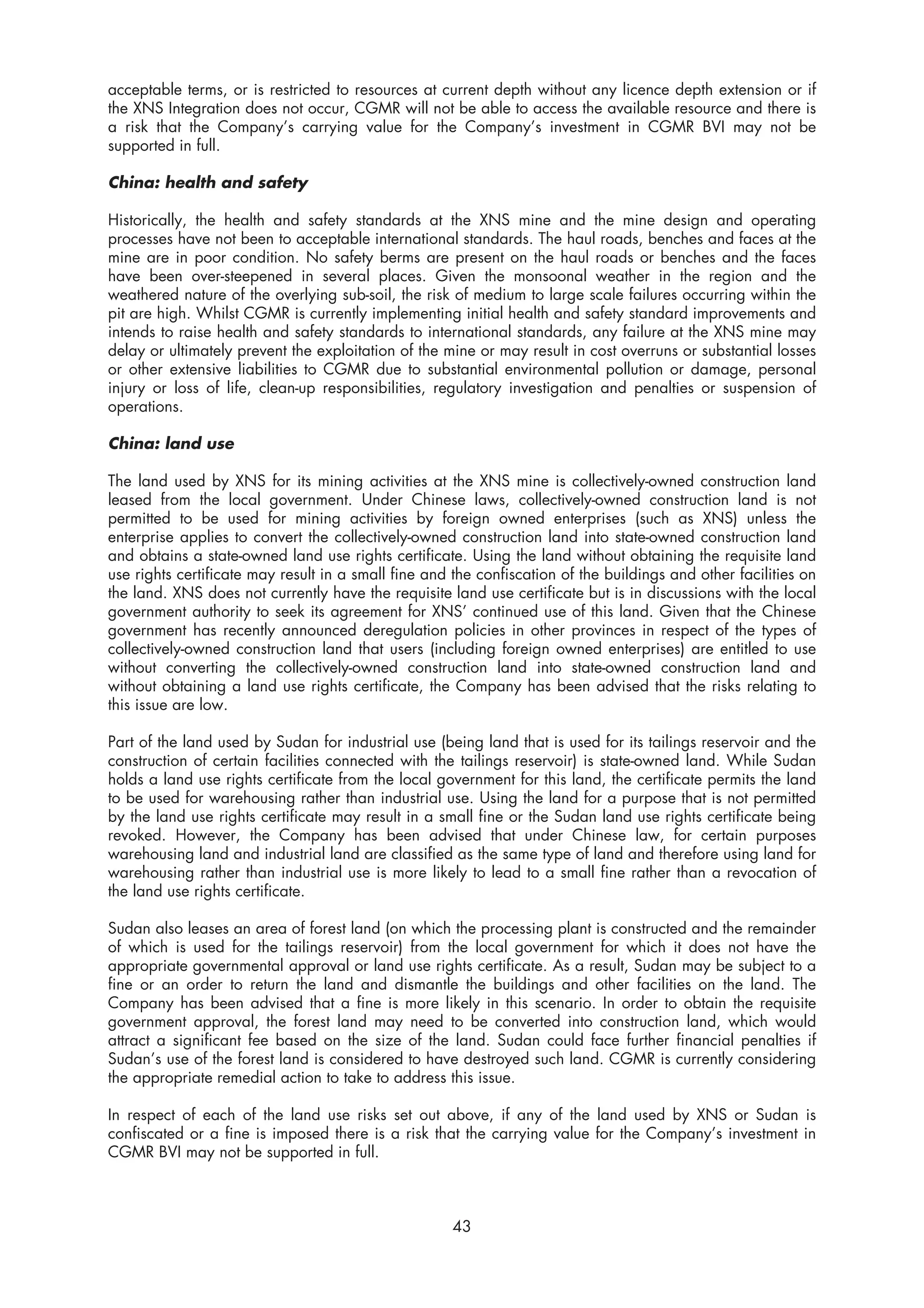 acceptable terms, or is restricted to resources at current depth without any licence depth extension or if
the XNS Integration does not occur, CGMR will not be able to access the available resource and there is
a risk that the Company’s carrying value for the Company’s investment in CGMR BVI may not be
supported in full.

China: health and safety

Historically, the health and safety standards at the XNS mine and the mine design and operating
processes have not been to acceptable international standards. The haul roads, benches and faces at the
mine are in poor condition. No safety berms are present on the haul roads or benches and the faces
have been over-steepened in several places. Given the monsoonal weather in the region and the
weathered nature of the overlying sub-soil, the risk of medium to large scale failures occurring within the
pit are high. Whilst CGMR is currently implementing initial health and safety standard improvements and
intends to raise health and safety standards to international standards, any failure at the XNS mine may
delay or ultimately prevent the exploitation of the mine or may result in cost overruns or substantial losses
or other extensive liabilities to CGMR due to substantial environmental pollution or damage, personal
injury or loss of life, clean-up responsibilities, regulatory investigation and penalties or suspension of
operations.

China: land use

The land used by XNS for its mining activities at the XNS mine is collectively-owned construction land
leased from the local government. Under Chinese laws, collectively-owned construction land is not
permitted to be used for mining activities by foreign owned enterprises (such as XNS) unless the
enterprise applies to convert the collectively-owned construction land into state-owned construction land
and obtains a state-owned land use rights certificate. Using the land without obtaining the requisite land
use rights certificate may result in a small fine and the confiscation of the buildings and other facilities on
the land. XNS does not currently have the requisite land use certificate but is in discussions with the local
government authority to seek its agreement for XNS’ continued use of this land. Given that the Chinese
government has recently announced deregulation policies in other provinces in respect of the types of
collectively-owned construction land that users (including foreign owned enterprises) are entitled to use
without converting the collectively-owned construction land into state-owned construction land and
without obtaining a land use rights certificate, the Company has been advised that the risks relating to
this issue are low.

Part of the land used by Sudan for industrial use (being land that is used for its tailings reservoir and the
construction of certain facilities connected with the tailings reservoir) is state-owned land. While Sudan
holds a land use rights certificate from the local government for this land, the certificate permits the land
to be used for warehousing rather than industrial use. Using the land for a purpose that is not permitted
by the land use rights certificate may result in a small fine or the Sudan land use rights certificate being
revoked. However, the Company has been advised that under Chinese law, for certain purposes
warehousing land and industrial land are classified as the same type of land and therefore using land for
warehousing rather than industrial use is more likely to lead to a small fine rather than a revocation of
the land use rights certificate.

Sudan also leases an area of forest land (on which the processing plant is constructed and the remainder
of which is used for the tailings reservoir) from the local government for which it does not have the
appropriate governmental approval or land use rights certificate. As a result, Sudan may be subject to a
fine or an order to return the land and dismantle the buildings and other facilities on the land. The
Company has been advised that a fine is more likely in this scenario. In order to obtain the requisite
government approval, the forest land may need to be converted into construction land, which would
attract a significant fee based on the size of the land. Sudan could face further financial penalties if
Sudan’s use of the forest land is considered to have destroyed such land. CGMR is currently considering
the appropriate remedial action to take to address this issue.

In respect of each of the land use risks set out above, if any of the land used by XNS or Sudan is
confiscated or a fine is imposed there is a risk that the carrying value for the Company’s investment in
CGMR BVI may not be supported in full.



                                                     43
 