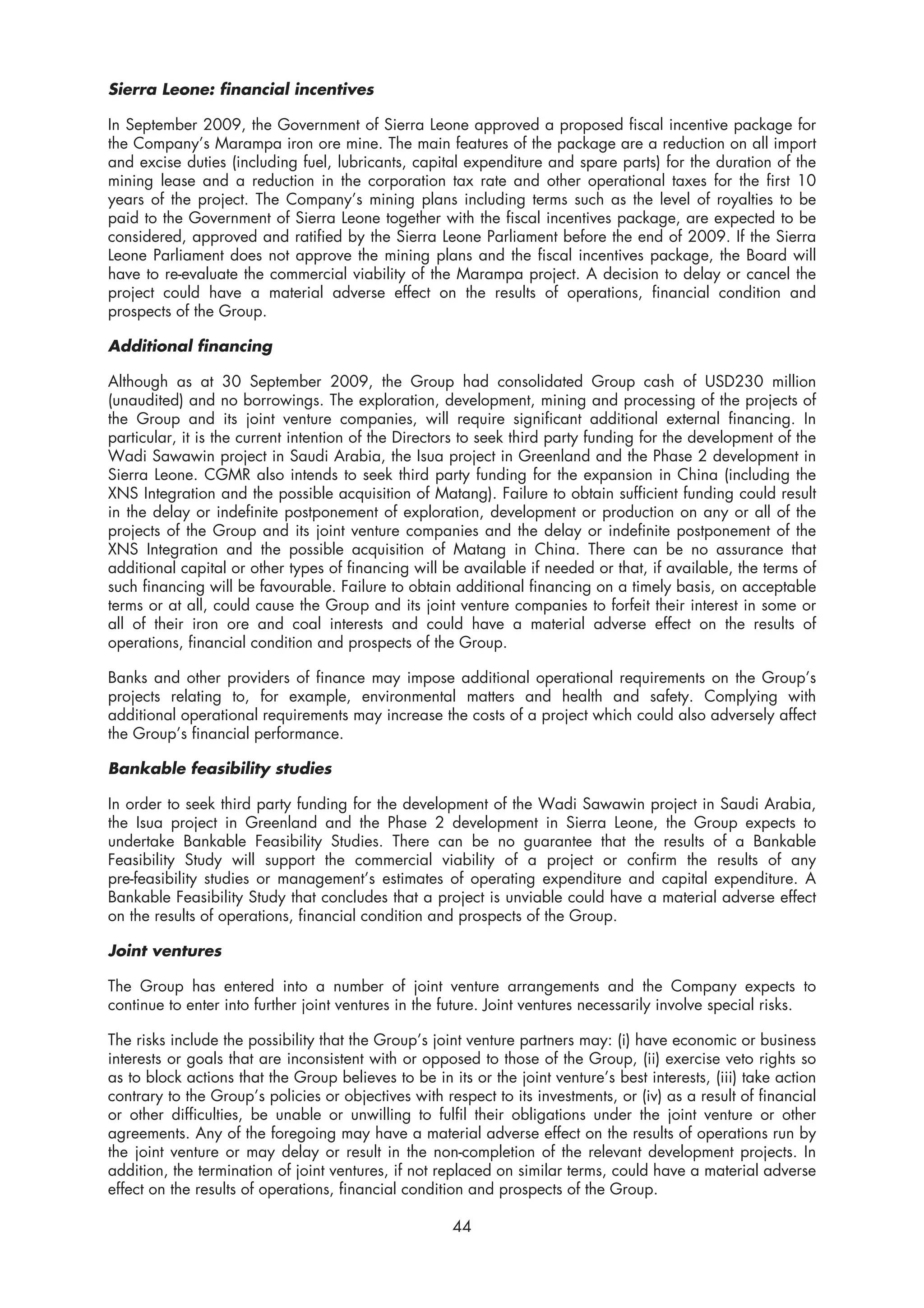 Sierra Leone: financial incentives

In September 2009, the Government of Sierra Leone approved a proposed fiscal incentive package for
the Company’s Marampa iron ore mine. The main features of the package are a reduction on all import
and excise duties (including fuel, lubricants, capital expenditure and spare parts) for the duration of the
mining lease and a reduction in the corporation tax rate and other operational taxes for the first 10
years of the project. The Company’s mining plans including terms such as the level of royalties to be
paid to the Government of Sierra Leone together with the fiscal incentives package, are expected to be
considered, approved and ratified by the Sierra Leone Parliament before the end of 2009. If the Sierra
Leone Parliament does not approve the mining plans and the fiscal incentives package, the Board will
have to re-evaluate the commercial viability of the Marampa project. A decision to delay or cancel the
project could have a material adverse effect on the results of operations, financial condition and
prospects of the Group.

Additional financing

Although as at 30 September 2009, the Group had consolidated Group cash of USD230 million
(unaudited) and no borrowings. The exploration, development, mining and processing of the projects of
the Group and its joint venture companies, will require significant additional external financing. In
particular, it is the current intention of the Directors to seek third party funding for the development of the
Wadi Sawawin project in Saudi Arabia, the Isua project in Greenland and the Phase 2 development in
Sierra Leone. CGMR also intends to seek third party funding for the expansion in China (including the
XNS Integration and the possible acquisition of Matang). Failure to obtain sufficient funding could result
in the delay or indefinite postponement of exploration, development or production on any or all of the
projects of the Group and its joint venture companies and the delay or indefinite postponement of the
XNS Integration and the possible acquisition of Matang in China. There can be no assurance that
additional capital or other types of financing will be available if needed or that, if available, the terms of
such financing will be favourable. Failure to obtain additional financing on a timely basis, on acceptable
terms or at all, could cause the Group and its joint venture companies to forfeit their interest in some or
all of their iron ore and coal interests and could have a material adverse effect on the results of
operations, financial condition and prospects of the Group.

Banks and other providers of finance may impose additional operational requirements on the Group’s
projects relating to, for example, environmental matters and health and safety. Complying with
additional operational requirements may increase the costs of a project which could also adversely affect
the Group’s financial performance.

Bankable feasibility studies

In order to seek third party funding for the development of the Wadi Sawawin project in Saudi Arabia,
the Isua project in Greenland and the Phase 2 development in Sierra Leone, the Group expects to
undertake Bankable Feasibility Studies. There can be no guarantee that the results of a Bankable
Feasibility Study will support the commercial viability of a project or confirm the results of any
pre-feasibility studies or management’s estimates of operating expenditure and capital expenditure. A
Bankable Feasibility Study that concludes that a project is unviable could have a material adverse effect
on the results of operations, financial condition and prospects of the Group.

Joint ventures

The Group has entered into a number of joint venture arrangements and the Company expects to
continue to enter into further joint ventures in the future. Joint ventures necessarily involve special risks.

The risks include the possibility that the Group’s joint venture partners may: (i) have economic or business
interests or goals that are inconsistent with or opposed to those of the Group, (ii) exercise veto rights so
as to block actions that the Group believes to be in its or the joint venture’s best interests, (iii) take action
contrary to the Group’s policies or objectives with respect to its investments, or (iv) as a result of financial
or other difficulties, be unable or unwilling to fulfil their obligations under the joint venture or other
agreements. Any of the foregoing may have a material adverse effect on the results of operations run by
the joint venture or may delay or result in the non-completion of the relevant development projects. In
addition, the termination of joint ventures, if not replaced on similar terms, could have a material adverse
effect on the results of operations, financial condition and prospects of the Group.

                                                      44
 