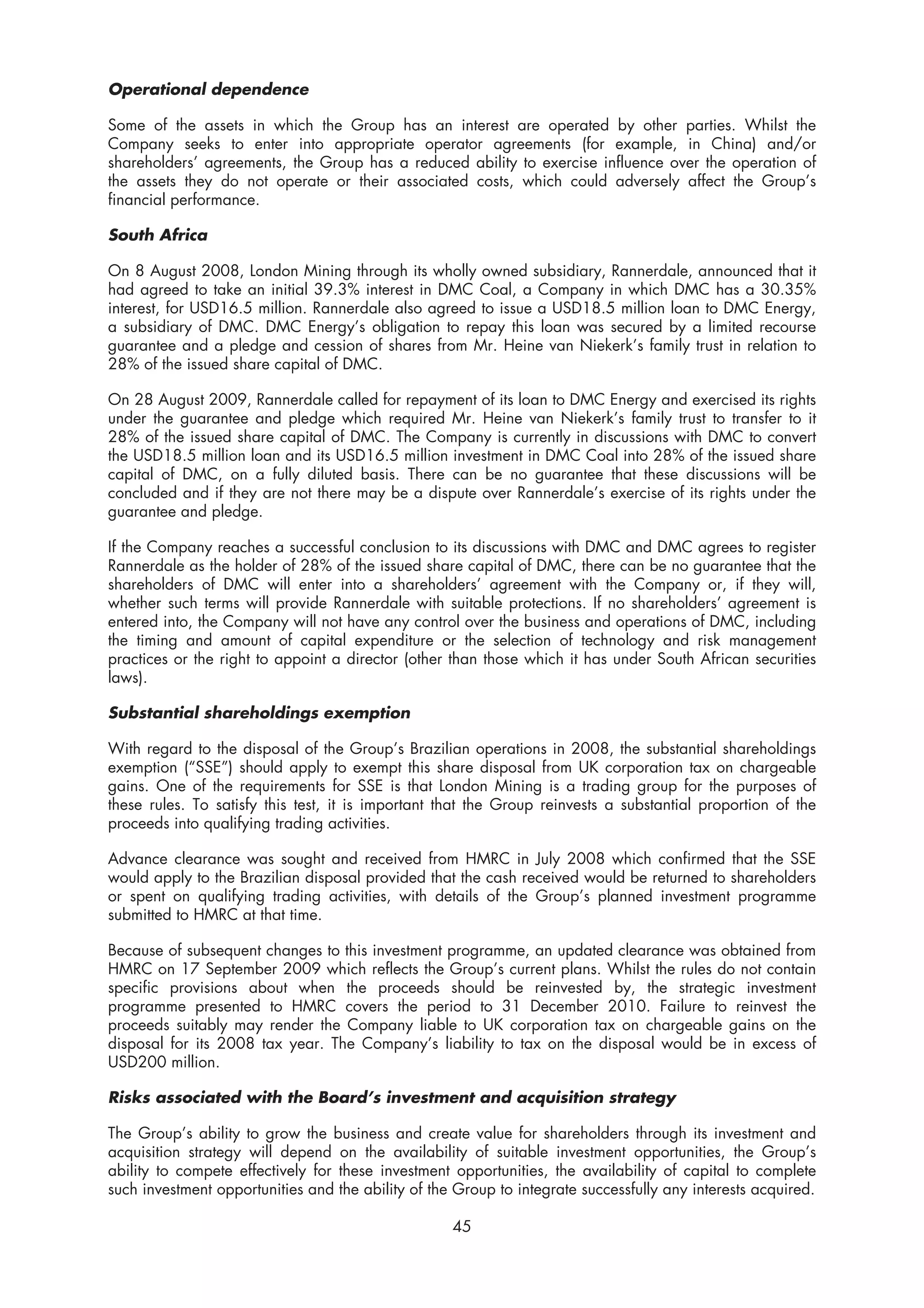 Operational dependence

Some of the assets in which the Group has an interest are operated by other parties. Whilst the
Company seeks to enter into appropriate operator agreements (for example, in China) and/or
shareholders’ agreements, the Group has a reduced ability to exercise influence over the operation of
the assets they do not operate or their associated costs, which could adversely affect the Group’s
financial performance.

South Africa

On 8 August 2008, London Mining through its wholly owned subsidiary, Rannerdale, announced that it
had agreed to take an initial 39.3% interest in DMC Coal, a Company in which DMC has a 30.35%
interest, for USD16.5 million. Rannerdale also agreed to issue a USD18.5 million loan to DMC Energy,
a subsidiary of DMC. DMC Energy’s obligation to repay this loan was secured by a limited recourse
guarantee and a pledge and cession of shares from Mr. Heine van Niekerk’s family trust in relation to
28% of the issued share capital of DMC.

On 28 August 2009, Rannerdale called for repayment of its loan to DMC Energy and exercised its rights
under the guarantee and pledge which required Mr. Heine van Niekerk’s family trust to transfer to it
28% of the issued share capital of DMC. The Company is currently in discussions with DMC to convert
the USD18.5 million loan and its USD16.5 million investment in DMC Coal into 28% of the issued share
capital of DMC, on a fully diluted basis. There can be no guarantee that these discussions will be
concluded and if they are not there may be a dispute over Rannerdale’s exercise of its rights under the
guarantee and pledge.

If the Company reaches a successful conclusion to its discussions with DMC and DMC agrees to register
Rannerdale as the holder of 28% of the issued share capital of DMC, there can be no guarantee that the
shareholders of DMC will enter into a shareholders’ agreement with the Company or, if they will,
whether such terms will provide Rannerdale with suitable protections. If no shareholders’ agreement is
entered into, the Company will not have any control over the business and operations of DMC, including
the timing and amount of capital expenditure or the selection of technology and risk management
practices or the right to appoint a director (other than those which it has under South African securities
laws).

Substantial shareholdings exemption

With regard to the disposal of the Group’s Brazilian operations in 2008, the substantial shareholdings
exemption (“SSE”) should apply to exempt this share disposal from UK corporation tax on chargeable
gains. One of the requirements for SSE is that London Mining is a trading group for the purposes of
these rules. To satisfy this test, it is important that the Group reinvests a substantial proportion of the
proceeds into qualifying trading activities.

Advance clearance was sought and received from HMRC in July 2008 which confirmed that the SSE
would apply to the Brazilian disposal provided that the cash received would be returned to shareholders
or spent on qualifying trading activities, with details of the Group’s planned investment programme
submitted to HMRC at that time.

Because of subsequent changes to this investment programme, an updated clearance was obtained from
HMRC on 17 September 2009 which reflects the Group’s current plans. Whilst the rules do not contain
specific provisions about when the proceeds should be reinvested by, the strategic investment
programme presented to HMRC covers the period to 31 December 2010. Failure to reinvest the
proceeds suitably may render the Company liable to UK corporation tax on chargeable gains on the
disposal for its 2008 tax year. The Company’s liability to tax on the disposal would be in excess of
USD200 million.

Risks associated with the Board’s investment and acquisition strategy

The Group’s ability to grow the business and create value for shareholders through its investment and
acquisition strategy will depend on the availability of suitable investment opportunities, the Group’s
ability to compete effectively for these investment opportunities, the availability of capital to complete
such investment opportunities and the ability of the Group to integrate successfully any interests acquired.

                                                    45
 