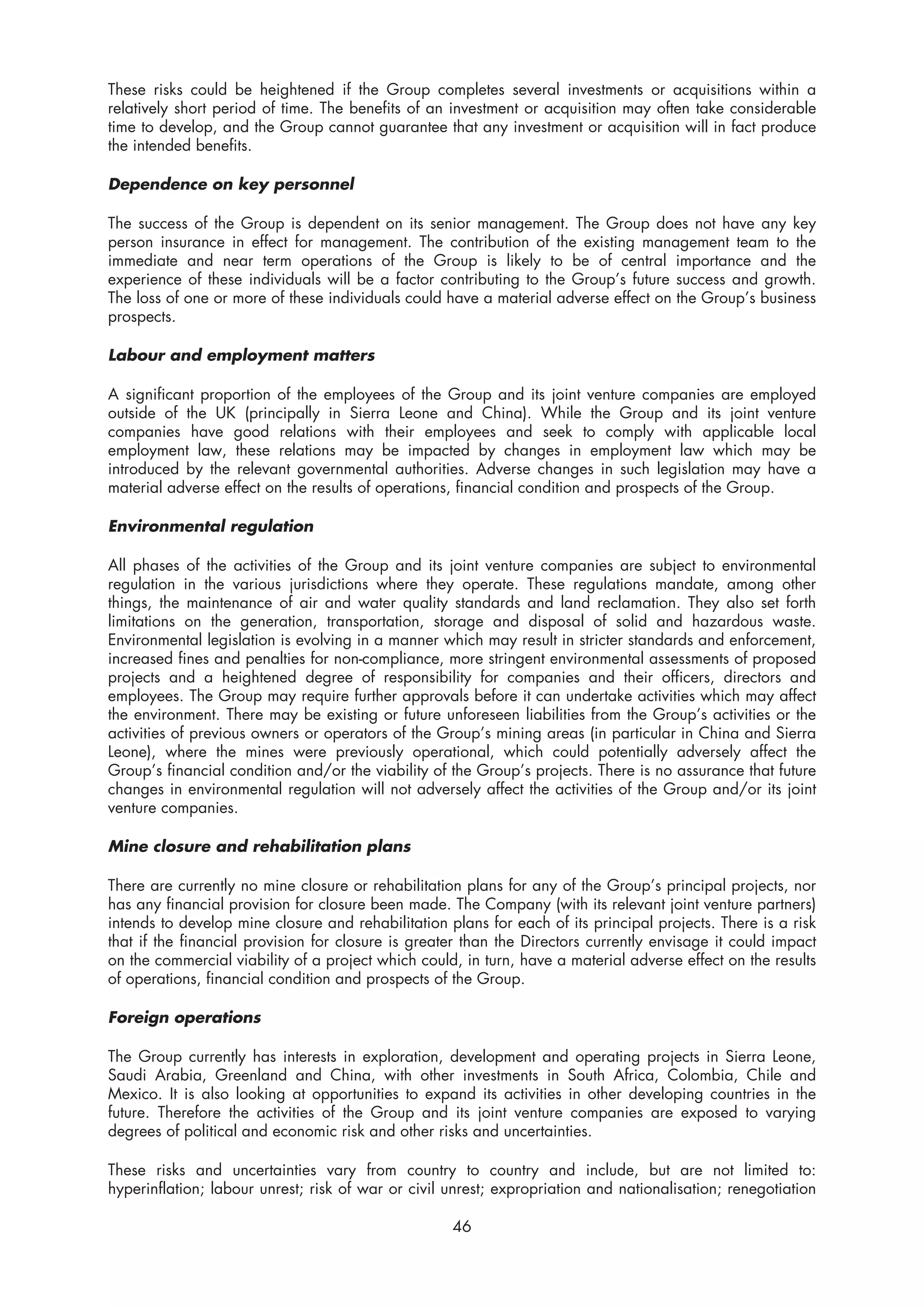 These risks could be heightened if the Group completes several investments or acquisitions within a
relatively short period of time. The benefits of an investment or acquisition may often take considerable
time to develop, and the Group cannot guarantee that any investment or acquisition will in fact produce
the intended benefits.

Dependence on key personnel

The success of the Group is dependent on its senior management. The Group does not have any key
person insurance in effect for management. The contribution of the existing management team to the
immediate and near term operations of the Group is likely to be of central importance and the
experience of these individuals will be a factor contributing to the Group’s future success and growth.
The loss of one or more of these individuals could have a material adverse effect on the Group’s business
prospects.

Labour and employment matters

A significant proportion of the employees of the Group and its joint venture companies are employed
outside of the UK (principally in Sierra Leone and China). While the Group and its joint venture
companies have good relations with their employees and seek to comply with applicable local
employment law, these relations may be impacted by changes in employment law which may be
introduced by the relevant governmental authorities. Adverse changes in such legislation may have a
material adverse effect on the results of operations, financial condition and prospects of the Group.

Environmental regulation

All phases of the activities of the Group and its joint venture companies are subject to environmental
regulation in the various jurisdictions where they operate. These regulations mandate, among other
things, the maintenance of air and water quality standards and land reclamation. They also set forth
limitations on the generation, transportation, storage and disposal of solid and hazardous waste.
Environmental legislation is evolving in a manner which may result in stricter standards and enforcement,
increased fines and penalties for non-compliance, more stringent environmental assessments of proposed
projects and a heightened degree of responsibility for companies and their officers, directors and
employees. The Group may require further approvals before it can undertake activities which may affect
the environment. There may be existing or future unforeseen liabilities from the Group’s activities or the
activities of previous owners or operators of the Group’s mining areas (in particular in China and Sierra
Leone), where the mines were previously operational, which could potentially adversely affect the
Group’s financial condition and/or the viability of the Group’s projects. There is no assurance that future
changes in environmental regulation will not adversely affect the activities of the Group and/or its joint
venture companies.

Mine closure and rehabilitation plans

There are currently no mine closure or rehabilitation plans for any of the Group’s principal projects, nor
has any financial provision for closure been made. The Company (with its relevant joint venture partners)
intends to develop mine closure and rehabilitation plans for each of its principal projects. There is a risk
that if the financial provision for closure is greater than the Directors currently envisage it could impact
on the commercial viability of a project which could, in turn, have a material adverse effect on the results
of operations, financial condition and prospects of the Group.

Foreign operations

The Group currently has interests in exploration, development and operating projects in Sierra Leone,
Saudi Arabia, Greenland and China, with other investments in South Africa, Colombia, Chile and
Mexico. It is also looking at opportunities to expand its activities in other developing countries in the
future. Therefore the activities of the Group and its joint venture companies are exposed to varying
degrees of political and economic risk and other risks and uncertainties.

These risks and uncertainties vary from country to country and include, but are not limited to:
hyperinflation; labour unrest; risk of war or civil unrest; expropriation and nationalisation; renegotiation

                                                    46
 