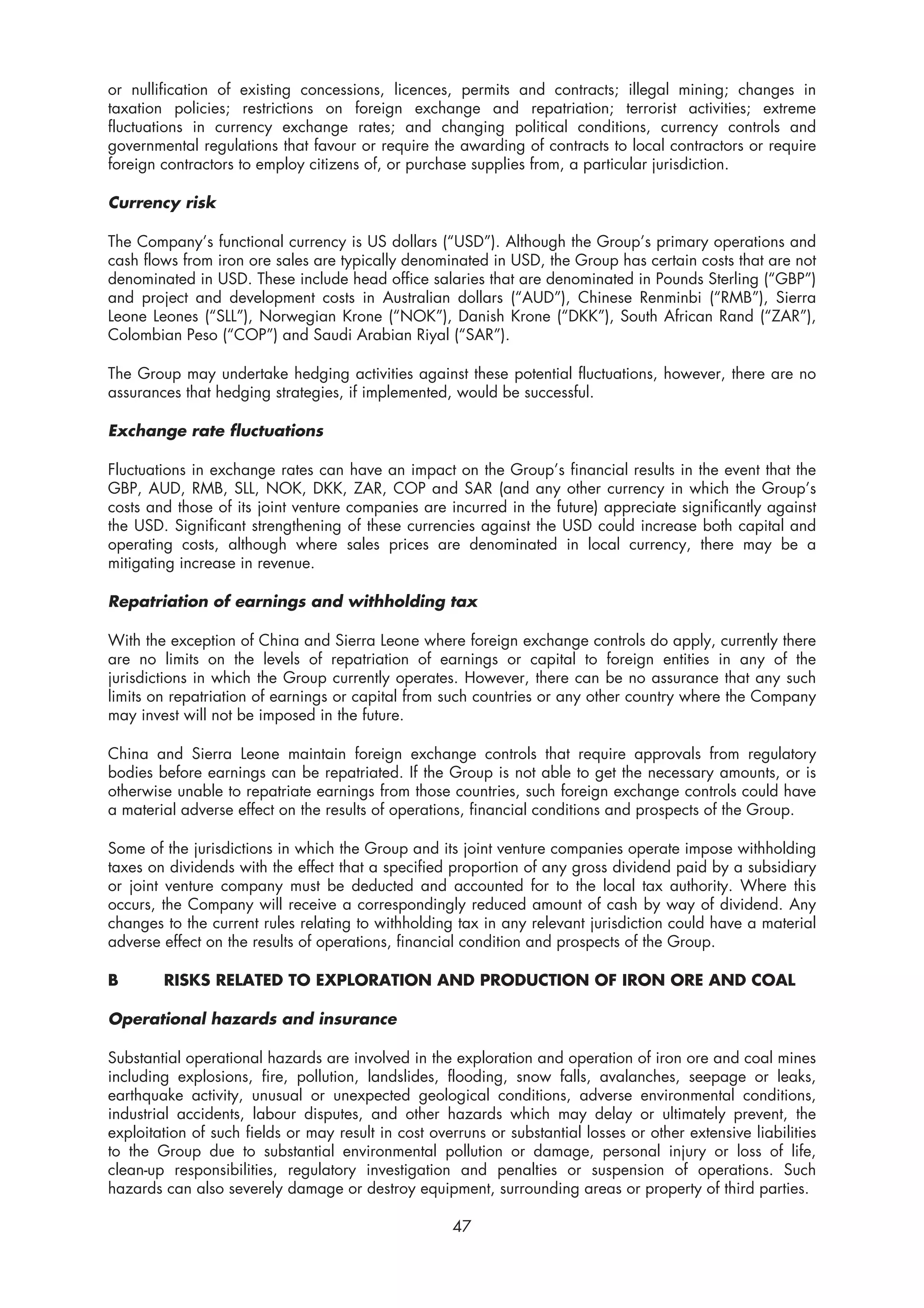 or nullification of existing concessions, licences, permits and contracts; illegal mining; changes in
taxation policies; restrictions on foreign exchange and repatriation; terrorist activities; extreme
fluctuations in currency exchange rates; and changing political conditions, currency controls and
governmental regulations that favour or require the awarding of contracts to local contractors or require
foreign contractors to employ citizens of, or purchase supplies from, a particular jurisdiction.

Currency risk

The Company’s functional currency is US dollars (“USD”). Although the Group’s primary operations and
cash flows from iron ore sales are typically denominated in USD, the Group has certain costs that are not
denominated in USD. These include head office salaries that are denominated in Pounds Sterling (“GBP”)
and project and development costs in Australian dollars (“AUD”), Chinese Renminbi (“RMB”), Sierra
Leone Leones (“SLL”), Norwegian Krone (“NOK”), Danish Krone (“DKK”), South African Rand (“ZAR”),
Colombian Peso (“COP”) and Saudi Arabian Riyal (“SAR”).

The Group may undertake hedging activities against these potential fluctuations, however, there are no
assurances that hedging strategies, if implemented, would be successful.

Exchange rate fluctuations

Fluctuations in exchange rates can have an impact on the Group’s financial results in the event that the
GBP, AUD, RMB, SLL, NOK, DKK, ZAR, COP and SAR (and any other currency in which the Group’s
costs and those of its joint venture companies are incurred in the future) appreciate significantly against
the USD. Significant strengthening of these currencies against the USD could increase both capital and
operating costs, although where sales prices are denominated in local currency, there may be a
mitigating increase in revenue.

Repatriation of earnings and withholding tax

With the exception of China and Sierra Leone where foreign exchange controls do apply, currently there
are no limits on the levels of repatriation of earnings or capital to foreign entities in any of the
jurisdictions in which the Group currently operates. However, there can be no assurance that any such
limits on repatriation of earnings or capital from such countries or any other country where the Company
may invest will not be imposed in the future.

China and Sierra Leone maintain foreign exchange controls that require approvals from regulatory
bodies before earnings can be repatriated. If the Group is not able to get the necessary amounts, or is
otherwise unable to repatriate earnings from those countries, such foreign exchange controls could have
a material adverse effect on the results of operations, financial conditions and prospects of the Group.

Some of the jurisdictions in which the Group and its joint venture companies operate impose withholding
taxes on dividends with the effect that a specified proportion of any gross dividend paid by a subsidiary
or joint venture company must be deducted and accounted for to the local tax authority. Where this
occurs, the Company will receive a correspondingly reduced amount of cash by way of dividend. Any
changes to the current rules relating to withholding tax in any relevant jurisdiction could have a material
adverse effect on the results of operations, financial condition and prospects of the Group.

B       RISKS RELATED TO EXPLORATION AND PRODUCTION OF IRON ORE AND COAL

Operational hazards and insurance

Substantial operational hazards are involved in the exploration and operation of iron ore and coal mines
including explosions, fire, pollution, landslides, flooding, snow falls, avalanches, seepage or leaks,
earthquake activity, unusual or unexpected geological conditions, adverse environmental conditions,
industrial accidents, labour disputes, and other hazards which may delay or ultimately prevent, the
exploitation of such fields or may result in cost overruns or substantial losses or other extensive liabilities
to the Group due to substantial environmental pollution or damage, personal injury or loss of life,
clean-up responsibilities, regulatory investigation and penalties or suspension of operations. Such
hazards can also severely damage or destroy equipment, surrounding areas or property of third parties.

                                                     47
 
