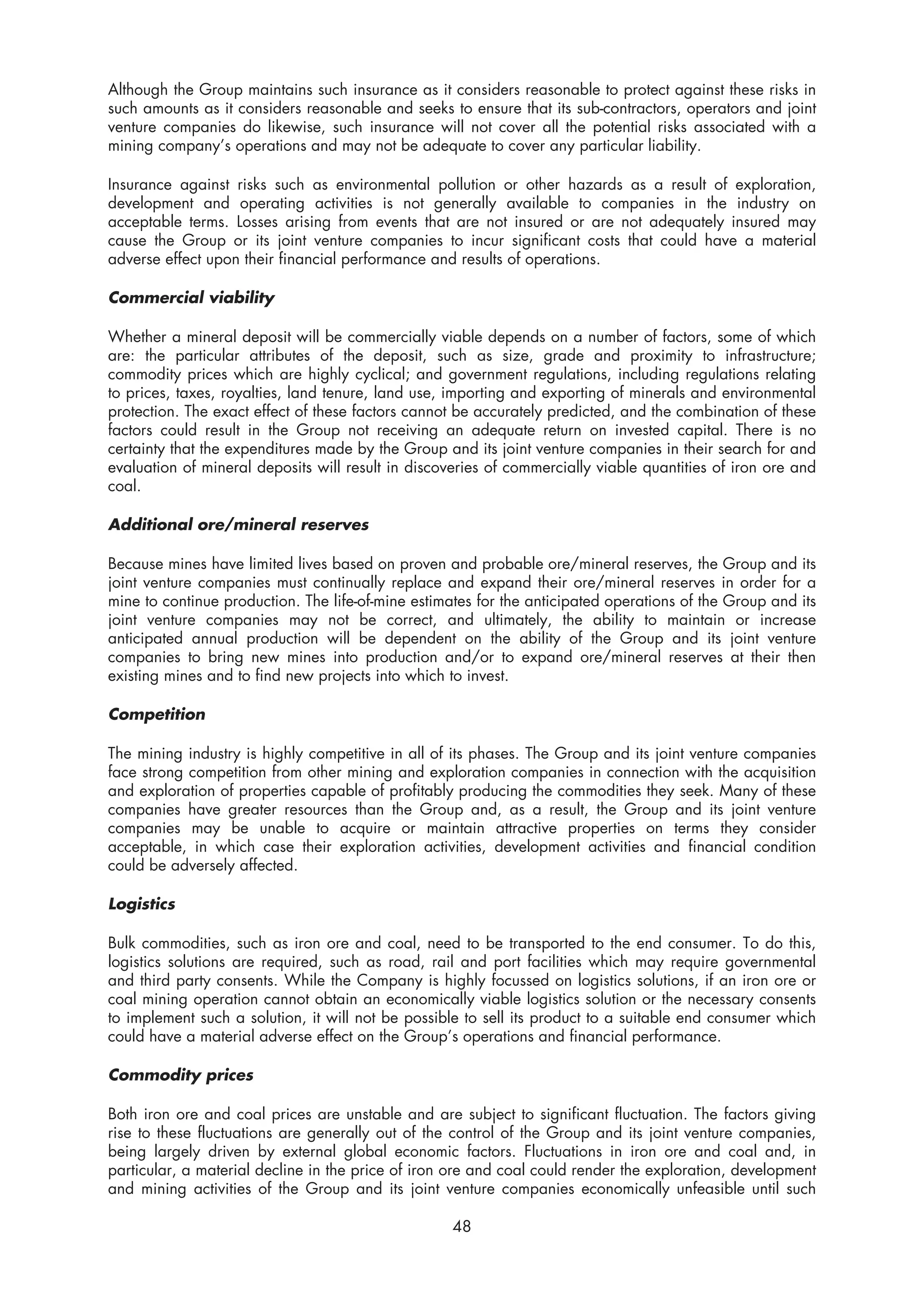 Although the Group maintains such insurance as it considers reasonable to protect against these risks in
such amounts as it considers reasonable and seeks to ensure that its sub-contractors, operators and joint
venture companies do likewise, such insurance will not cover all the potential risks associated with a
mining company’s operations and may not be adequate to cover any particular liability.

Insurance against risks such as environmental pollution or other hazards as a result of exploration,
development and operating activities is not generally available to companies in the industry on
acceptable terms. Losses arising from events that are not insured or are not adequately insured may
cause the Group or its joint venture companies to incur significant costs that could have a material
adverse effect upon their financial performance and results of operations.

Commercial viability

Whether a mineral deposit will be commercially viable depends on a number of factors, some of which
are: the particular attributes of the deposit, such as size, grade and proximity to infrastructure;
commodity prices which are highly cyclical; and government regulations, including regulations relating
to prices, taxes, royalties, land tenure, land use, importing and exporting of minerals and environmental
protection. The exact effect of these factors cannot be accurately predicted, and the combination of these
factors could result in the Group not receiving an adequate return on invested capital. There is no
certainty that the expenditures made by the Group and its joint venture companies in their search for and
evaluation of mineral deposits will result in discoveries of commercially viable quantities of iron ore and
coal.

Additional ore/mineral reserves

Because mines have limited lives based on proven and probable ore/mineral reserves, the Group and its
joint venture companies must continually replace and expand their ore/mineral reserves in order for a
mine to continue production. The life-of-mine estimates for the anticipated operations of the Group and its
joint venture companies may not be correct, and ultimately, the ability to maintain or increase
anticipated annual production will be dependent on the ability of the Group and its joint venture
companies to bring new mines into production and/or to expand ore/mineral reserves at their then
existing mines and to find new projects into which to invest.

Competition

The mining industry is highly competitive in all of its phases. The Group and its joint venture companies
face strong competition from other mining and exploration companies in connection with the acquisition
and exploration of properties capable of profitably producing the commodities they seek. Many of these
companies have greater resources than the Group and, as a result, the Group and its joint venture
companies may be unable to acquire or maintain attractive properties on terms they consider
acceptable, in which case their exploration activities, development activities and financial condition
could be adversely affected.

Logistics

Bulk commodities, such as iron ore and coal, need to be transported to the end consumer. To do this,
logistics solutions are required, such as road, rail and port facilities which may require governmental
and third party consents. While the Company is highly focussed on logistics solutions, if an iron ore or
coal mining operation cannot obtain an economically viable logistics solution or the necessary consents
to implement such a solution, it will not be possible to sell its product to a suitable end consumer which
could have a material adverse effect on the Group’s operations and financial performance.

Commodity prices

Both iron ore and coal prices are unstable and are subject to significant fluctuation. The factors giving
rise to these fluctuations are generally out of the control of the Group and its joint venture companies,
being largely driven by external global economic factors. Fluctuations in iron ore and coal and, in
particular, a material decline in the price of iron ore and coal could render the exploration, development
and mining activities of the Group and its joint venture companies economically unfeasible until such

                                                    48
 