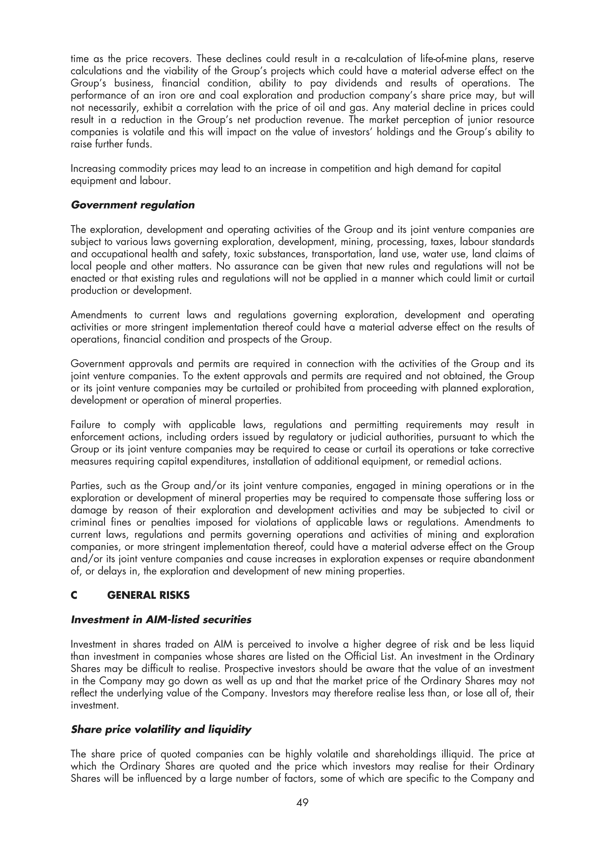 time as the price recovers. These declines could result in a re-calculation of life-of-mine plans, reserve
calculations and the viability of the Group’s projects which could have a material adverse effect on the
Group’s business, financial condition, ability to pay dividends and results of operations. The
performance of an iron ore and coal exploration and production company’s share price may, but will
not necessarily, exhibit a correlation with the price of oil and gas. Any material decline in prices could
result in a reduction in the Group’s net production revenue. The market perception of junior resource
companies is volatile and this will impact on the value of investors’ holdings and the Group’s ability to
raise further funds.

Increasing commodity prices may lead to an increase in competition and high demand for capital
equipment and labour.

Government regulation

The exploration, development and operating activities of the Group and its joint venture companies are
subject to various laws governing exploration, development, mining, processing, taxes, labour standards
and occupational health and safety, toxic substances, transportation, land use, water use, land claims of
local people and other matters. No assurance can be given that new rules and regulations will not be
enacted or that existing rules and regulations will not be applied in a manner which could limit or curtail
production or development.

Amendments to current laws and regulations governing exploration, development and operating
activities or more stringent implementation thereof could have a material adverse effect on the results of
operations, financial condition and prospects of the Group.

Government approvals and permits are required in connection with the activities of the Group and its
joint venture companies. To the extent approvals and permits are required and not obtained, the Group
or its joint venture companies may be curtailed or prohibited from proceeding with planned exploration,
development or operation of mineral properties.

Failure to comply with applicable laws, regulations and permitting requirements may result in
enforcement actions, including orders issued by regulatory or judicial authorities, pursuant to which the
Group or its joint venture companies may be required to cease or curtail its operations or take corrective
measures requiring capital expenditures, installation of additional equipment, or remedial actions.

Parties, such as the Group and/or its joint venture companies, engaged in mining operations or in the
exploration or development of mineral properties may be required to compensate those suffering loss or
damage by reason of their exploration and development activities and may be subjected to civil or
criminal fines or penalties imposed for violations of applicable laws or regulations. Amendments to
current laws, regulations and permits governing operations and activities of mining and exploration
companies, or more stringent implementation thereof, could have a material adverse effect on the Group
and/or its joint venture companies and cause increases in exploration expenses or require abandonment
of, or delays in, the exploration and development of new mining properties.

C       GENERAL RISKS

Investment in AIM-listed securities

Investment in shares traded on AIM is perceived to involve a higher degree of risk and be less liquid
than investment in companies whose shares are listed on the Official List. An investment in the Ordinary
Shares may be difficult to realise. Prospective investors should be aware that the value of an investment
in the Company may go down as well as up and that the market price of the Ordinary Shares may not
reflect the underlying value of the Company. Investors may therefore realise less than, or lose all of, their
investment.

Share price volatility and liquidity

The share price of quoted companies can be highly volatile and shareholdings illiquid. The price at
which the Ordinary Shares are quoted and the price which investors may realise for their Ordinary
Shares will be influenced by a large number of factors, some of which are specific to the Company and

                                                     49
 