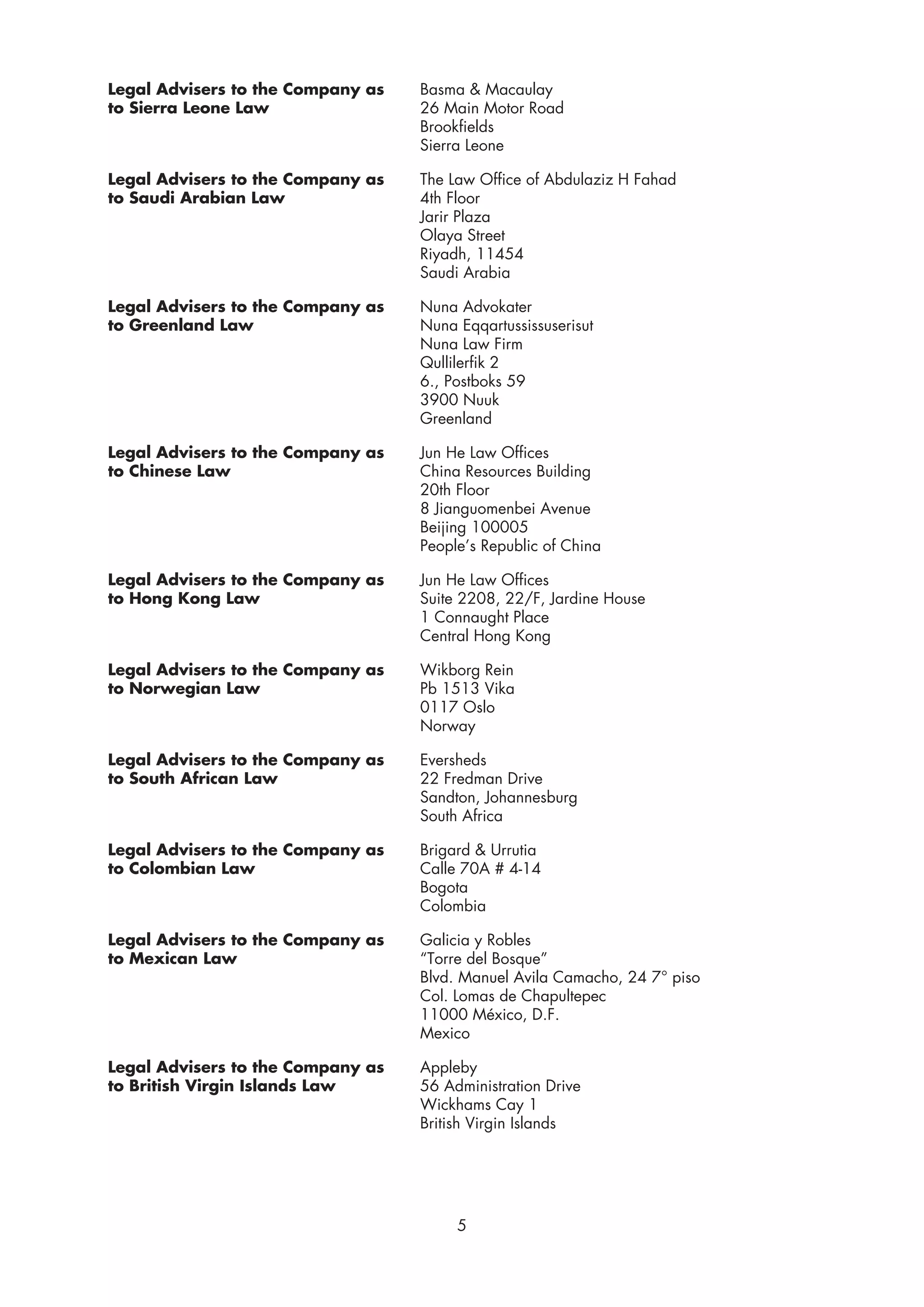 Legal Advisers to the Company as   Basma & Macaulay
to Sierra Leone Law                26 Main Motor Road
                                   Brookfields
                                   Sierra Leone

Legal Advisers to the Company as   The Law Office of Abdulaziz H Fahad
to Saudi Arabian Law               4th Floor
                                   Jarir Plaza
                                   Olaya Street
                                   Riyadh, 11454
                                   Saudi Arabia

Legal Advisers to the Company as   Nuna Advokater
to Greenland Law                   Nuna Eqqartussissuserisut
                                   Nuna Law Firm
                                   Qullilerfik 2
                                   6., Postboks 59
                                   3900 Nuuk
                                   Greenland

Legal Advisers to the Company as   Jun He Law Offices
to Chinese Law                     China Resources Building
                                   20th Floor
                                   8 Jianguomenbei Avenue
                                   Beijing 100005
                                   People’s Republic of China

Legal Advisers to the Company as   Jun He Law Offices
to Hong Kong Law                   Suite 2208, 22/F, Jardine House
                                   1 Connaught Place
                                   Central Hong Kong

Legal Advisers to the Company as   Wikborg Rein
to Norwegian Law                   Pb 1513 Vika
                                   0117 Oslo
                                   Norway

Legal Advisers to the Company as   Eversheds
to South African Law               22 Fredman Drive
                                   Sandton, Johannesburg
                                   South Africa

Legal Advisers to the Company as   Brigard & Urrutia
to Colombian Law                   Calle 70A # 4-14
                                   Bogota
                                   Colombia

Legal Advisers to the Company as   Galicia y Robles
to Mexican Law                     “Torre del Bosque”
                                   Blvd. Manuel Avila Camacho, 24 7° piso
                                   Col. Lomas de Chapultepec
                                   11000 México, D.F.
                                   Mexico

Legal Advisers to the Company as   Appleby
to British Virgin Islands Law      56 Administration Drive
                                   Wickhams Cay 1
                                   British Virgin Islands




                                        5
 