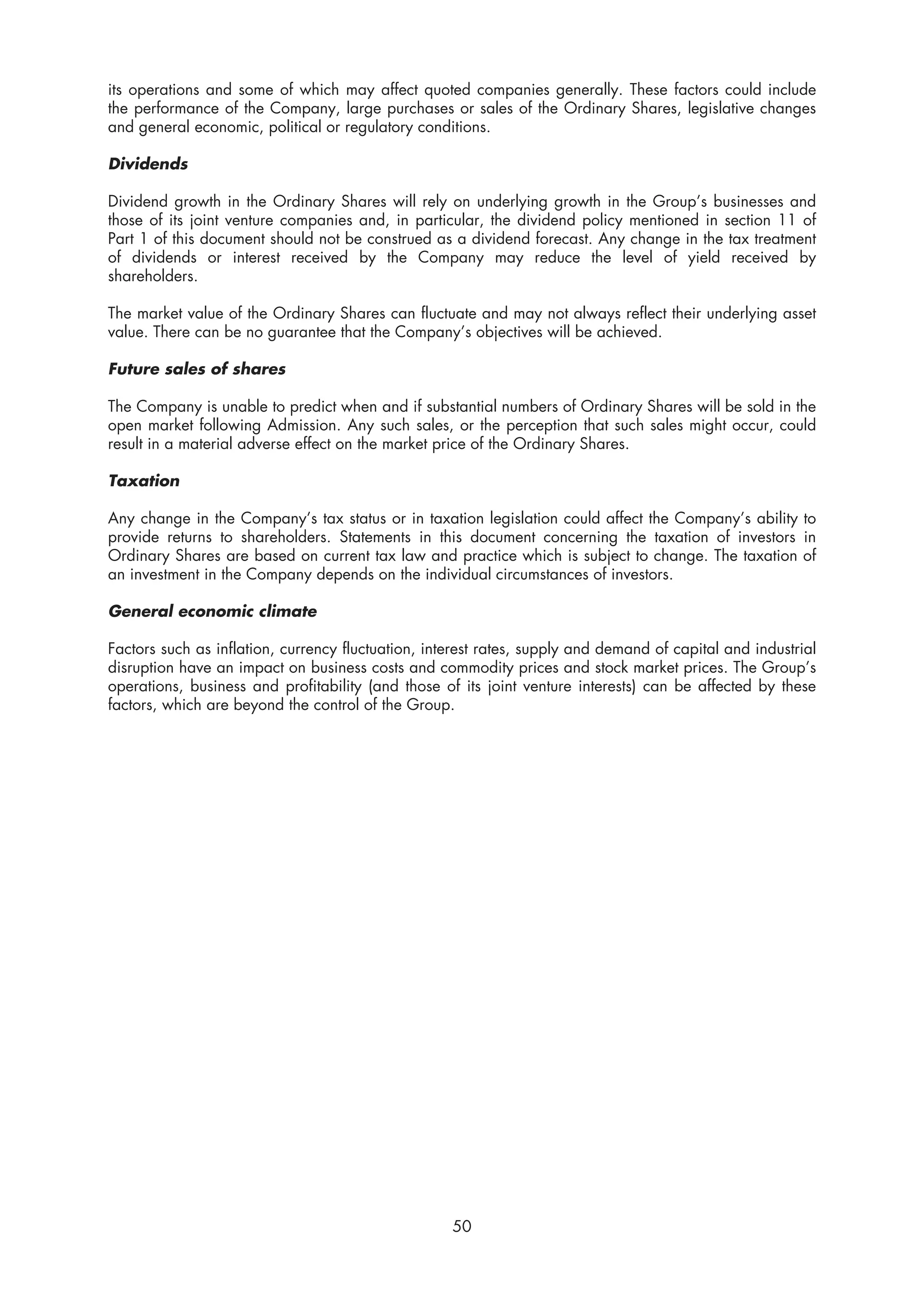 its operations and some of which may affect quoted companies generally. These factors could include
the performance of the Company, large purchases or sales of the Ordinary Shares, legislative changes
and general economic, political or regulatory conditions.

Dividends

Dividend growth in the Ordinary Shares will rely on underlying growth in the Group’s businesses and
those of its joint venture companies and, in particular, the dividend policy mentioned in section 11 of
Part 1 of this document should not be construed as a dividend forecast. Any change in the tax treatment
of dividends or interest received by the Company may reduce the level of yield received by
shareholders.

The market value of the Ordinary Shares can fluctuate and may not always reflect their underlying asset
value. There can be no guarantee that the Company’s objectives will be achieved.

Future sales of shares

The Company is unable to predict when and if substantial numbers of Ordinary Shares will be sold in the
open market following Admission. Any such sales, or the perception that such sales might occur, could
result in a material adverse effect on the market price of the Ordinary Shares.

Taxation

Any change in the Company’s tax status or in taxation legislation could affect the Company’s ability to
provide returns to shareholders. Statements in this document concerning the taxation of investors in
Ordinary Shares are based on current tax law and practice which is subject to change. The taxation of
an investment in the Company depends on the individual circumstances of investors.

General economic climate

Factors such as inflation, currency fluctuation, interest rates, supply and demand of capital and industrial
disruption have an impact on business costs and commodity prices and stock market prices. The Group’s
operations, business and profitability (and those of its joint venture interests) can be affected by these
factors, which are beyond the control of the Group.




                                                    50
 