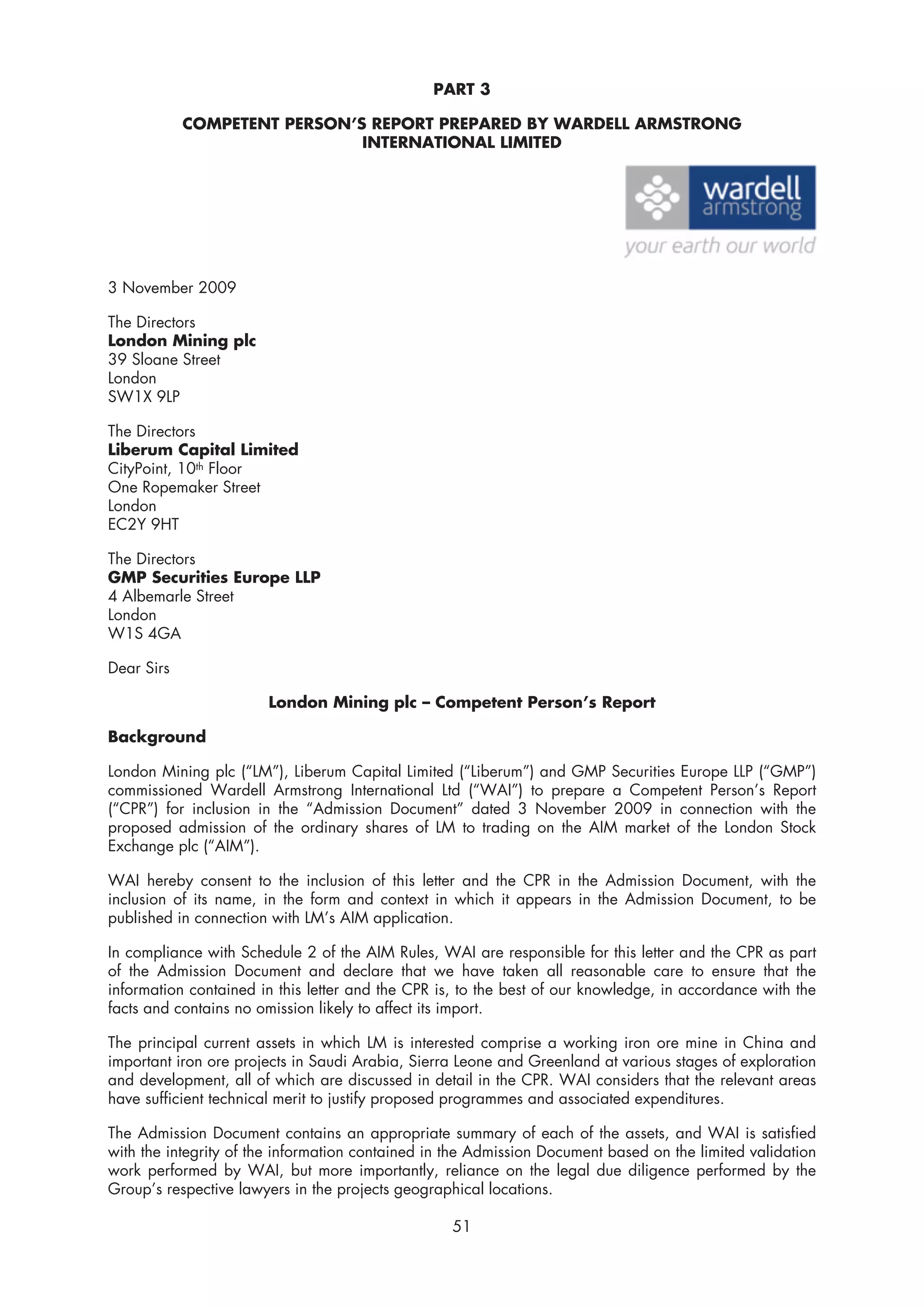 PART 3

            COMPETENT PERSON’S REPORT PREPARED BY WARDELL ARMSTRONG
                              INTERNATIONAL LIMITED




3 November 2009

The Directors
London Mining plc
39 Sloane Street
London
SW1X 9LP

The Directors
Liberum Capital Limited
CityPoint, 10th Floor
One Ropemaker Street
London
EC2Y 9HT

The Directors
GMP Securities Europe LLP
4 Albemarle Street
London
W1S 4GA

Dear Sirs

                       London Mining plc – Competent Person’s Report

Background

London Mining plc (“LM”), Liberum Capital Limited (“Liberum”) and GMP Securities Europe LLP (“GMP”)
commissioned Wardell Armstrong International Ltd (“WAI”) to prepare a Competent Person’s Report
(“CPR”) for inclusion in the “Admission Document” dated 3 November 2009 in connection with the
proposed admission of the ordinary shares of LM to trading on the AIM market of the London Stock
Exchange plc (“AIM”).

WAI hereby consent to the inclusion of this letter and the CPR in the Admission Document, with the
inclusion of its name, in the form and context in which it appears in the Admission Document, to be
published in connection with LM’s AIM application.

In compliance with Schedule 2 of the AIM Rules, WAI are responsible for this letter and the CPR as part
of the Admission Document and declare that we have taken all reasonable care to ensure that the
information contained in this letter and the CPR is, to the best of our knowledge, in accordance with the
facts and contains no omission likely to affect its import.

The principal current assets in which LM is interested comprise a working iron ore mine in China and
important iron ore projects in Saudi Arabia, Sierra Leone and Greenland at various stages of exploration
and development, all of which are discussed in detail in the CPR. WAI considers that the relevant areas
have sufficient technical merit to justify proposed programmes and associated expenditures.

The Admission Document contains an appropriate summary of each of the assets, and WAI is satisfied
with the integrity of the information contained in the Admission Document based on the limited validation
work performed by WAI, but more importantly, reliance on the legal due diligence performed by the
Group’s respective lawyers in the projects geographical locations.

                                                   51
 
