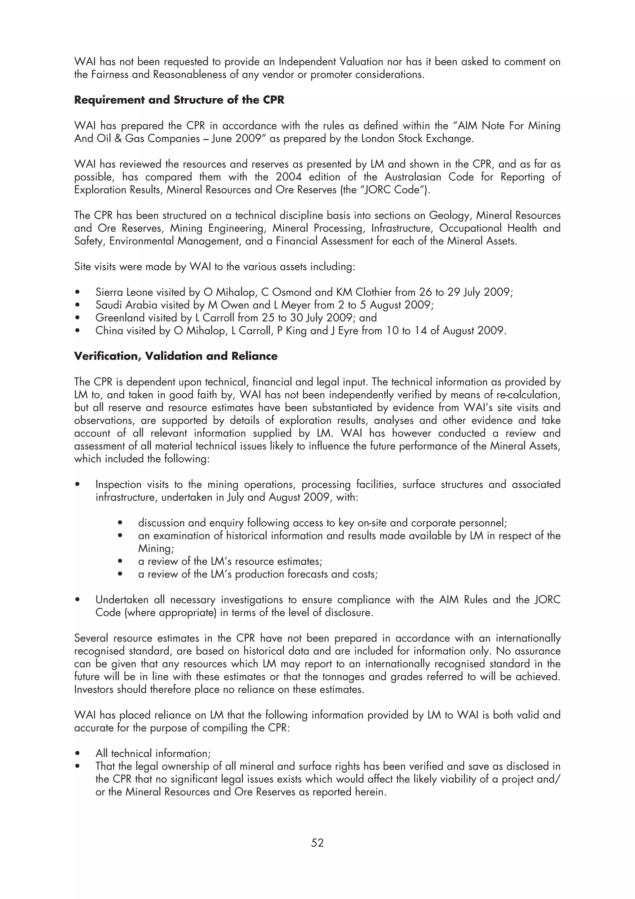 WAI has not been requested to provide an Independent Valuation nor has it been asked to comment on
the Fairness and Reasonableness of any vendor or promoter considerations.

Requirement and Structure of the CPR

WAI has prepared the CPR in accordance with the rules as defined within the “AIM Note For Mining
And Oil & Gas Companies – June 2009” as prepared by the London Stock Exchange.

WAI has reviewed the resources and reserves as presented by LM and shown in the CPR, and as far as
possible, has compared them with the 2004 edition of the Australasian Code for Reporting of
Exploration Results, Mineral Resources and Ore Reserves (the “JORC Code”).

The CPR has been structured on a technical discipline basis into sections on Geology, Mineral Resources
and Ore Reserves, Mining Engineering, Mineral Processing, Infrastructure, Occupational Health and
Safety, Environmental Management, and a Financial Assessment for each of the Mineral Assets.

Site visits were made by WAI to the various assets including:

•   Sierra Leone visited by O Mihalop, C Osmond and KM Clothier from 26 to 29 July 2009;
•   Saudi Arabia visited by M Owen and L Meyer from 2 to 5 August 2009;
•   Greenland visited by L Carroll from 25 to 30 July 2009; and
•   China visited by O Mihalop, L Carroll, P King and J Eyre from 10 to 14 of August 2009.

Verification, Validation and Reliance

The CPR is dependent upon technical, financial and legal input. The technical information as provided by
LM to, and taken in good faith by, WAI has not been independently verified by means of re-calculation,
but all reserve and resource estimates have been substantiated by evidence from WAI’s site visits and
observations, are supported by details of exploration results, analyses and other evidence and take
account of all relevant information supplied by LM. WAI has however conducted a review and
assessment of all material technical issues likely to influence the future performance of the Mineral Assets,
which included the following:

•   Inspection visits to the mining operations, processing facilities, surface structures and associated
    infrastructure, undertaken in July and August 2009, with:

         •    discussion and enquiry following access to key on-site and corporate personnel;
         •    an examination of historical information and results made available by LM in respect of the
              Mining;
         •    a review of the LM’s resource estimates;
         •    a review of the LM’s production forecasts and costs;

•   Undertaken all necessary investigations to ensure compliance with the AIM Rules and the JORC
    Code (where appropriate) in terms of the level of disclosure.

Several resource estimates in the CPR have not been prepared in accordance with an internationally
recognised standard, are based on historical data and are included for information only. No assurance
can be given that any resources which LM may report to an internationally recognised standard in the
future will be in line with these estimates or that the tonnages and grades referred to will be achieved.
Investors should therefore place no reliance on these estimates.

WAI has placed reliance on LM that the following information provided by LM to WAI is both valid and
accurate for the purpose of compiling the CPR:

•   All technical information;
•   That the legal ownership of all mineral and surface rights has been verified and save as disclosed in
    the CPR that no significant legal issues exists which would affect the likely viability of a project and/
    or the Mineral Resources and Ore Reserves as reported herein.



                                                     52
 