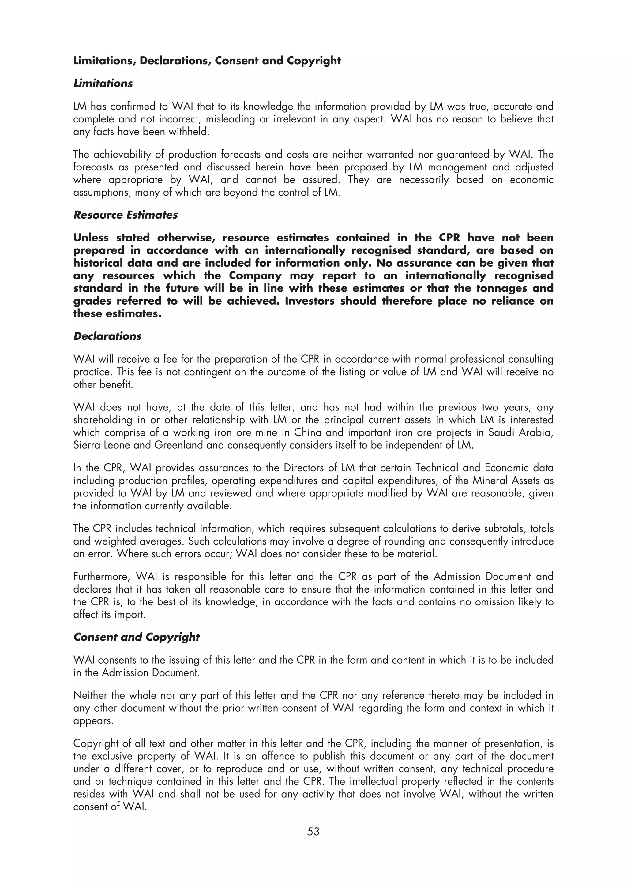Limitations, Declarations, Consent and Copyright

Limitations

LM has confirmed to WAI that to its knowledge the information provided by LM was true, accurate and
complete and not incorrect, misleading or irrelevant in any aspect. WAI has no reason to believe that
any facts have been withheld.

The achievability of production forecasts and costs are neither warranted nor guaranteed by WAI. The
forecasts as presented and discussed herein have been proposed by LM management and adjusted
where appropriate by WAI, and cannot be assured. They are necessarily based on economic
assumptions, many of which are beyond the control of LM.

Resource Estimates

Unless stated otherwise, resource estimates contained in the CPR have not been
prepared in accordance with an internationally recognised standard, are based on
historical data and are included for information only. No assurance can be given that
any resources which the Company may report to an internationally recognised
standard in the future will be in line with these estimates or that the tonnages and
grades referred to will be achieved. Investors should therefore place no reliance on
these estimates.

Declarations

WAI will receive a fee for the preparation of the CPR in accordance with normal professional consulting
practice. This fee is not contingent on the outcome of the listing or value of LM and WAI will receive no
other benefit.

WAI does not have, at the date of this letter, and has not had within the previous two years, any
shareholding in or other relationship with LM or the principal current assets in which LM is interested
which comprise of a working iron ore mine in China and important iron ore projects in Saudi Arabia,
Sierra Leone and Greenland and consequently considers itself to be independent of LM.

In the CPR, WAI provides assurances to the Directors of LM that certain Technical and Economic data
including production profiles, operating expenditures and capital expenditures, of the Mineral Assets as
provided to WAI by LM and reviewed and where appropriate modified by WAI are reasonable, given
the information currently available.

The CPR includes technical information, which requires subsequent calculations to derive subtotals, totals
and weighted averages. Such calculations may involve a degree of rounding and consequently introduce
an error. Where such errors occur; WAI does not consider these to be material.

Furthermore, WAI is responsible for this letter and the CPR as part of the Admission Document and
declares that it has taken all reasonable care to ensure that the information contained in this letter and
the CPR is, to the best of its knowledge, in accordance with the facts and contains no omission likely to
affect its import.

Consent and Copyright

WAI consents to the issuing of this letter and the CPR in the form and content in which it is to be included
in the Admission Document.

Neither the whole nor any part of this letter and the CPR nor any reference thereto may be included in
any other document without the prior written consent of WAI regarding the form and context in which it
appears.

Copyright of all text and other matter in this letter and the CPR, including the manner of presentation, is
the exclusive property of WAI. It is an offence to publish this document or any part of the document
under a different cover, or to reproduce and or use, without written consent, any technical procedure
and or technique contained in this letter and the CPR. The intellectual property reflected in the contents
resides with WAI and shall not be used for any activity that does not involve WAI, without the written
consent of WAI.

                                                    53
 